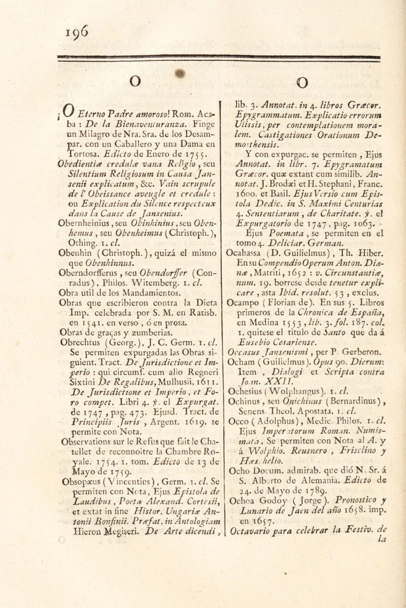 j o Eterno Padre amoroso] Rom. Acá- ba : De la Bienavemuranza. Finge un Milagro deNra. Sra. de los Desam- par. Gon un Caballero y una Dama en Tortosa. Edicto de Enero de 1755. Ohedientice crédula vana RcUgio , seu Silentium Religiosum in Causa Jan- senii explicatum^d>LC. Vain scrupule de r Obeissance aveugle et credule : Gil Explication du Silcnce respccteux dans la Cause de Jansenius, Obernheinlus, seu Obinhinius, seu Oben- hemus , seu Obenheimus (Christoph.), Othing. I. g/. Obenhin (Christoph.), quizá el mismo que Obenhinnus. OberndoríFerus , seu Obendorffer (Con- radus), Phiios. Witemberg. \.cL Obra Util de los Mandamientos. Obras que escribieron contra la Dieta Imp. celebrada por S. M. en Ratisb. en 1541. en verso , ó en prosa. Obras de grabas y zumberias. Obrechtus (Georg.), J. C. Germ. 1. el. Se permiten expurgadas las Obras si- guient. Tract. De Jurisdictione et Im- perio : qui circumf. cum alio Regneri Sixtini De Regalibus^yíwWwxúi, 1611. De jurisdiettone et Imperio, et Fo- ro compet. Libri 4. íj. el Expurgat. de 1747 , pag. 473. Ejusd. Tract. de Principiis Juris , Argent. 1619. se permite con Nota. Observations sur le Refus que fait le Cha- tellet de reconnoltre la Chambre Ro- yale. 1754. I. tom. Edicto de 13 de Mayo de 1759. Obsopaeus (Vineentius), Germ. i. el. Se permiten con Ne ta, Ejus Epístola de Laudibus , Poeta Alexand. Cortesiiy et extat in fine Histor. Ungarix An- tonii Bonfinii. Pr¿efat.inAntologiam Hieroii Megiseri. De Arte dicendi, O lib. 3. Annotat. in 4. libros Qracer. Epygrammatum. Explicatio errorum Ulissis, per contemplationem mora- lem. Castigationes Orationum De- mo^thensis. Y con expurgac. se permiten , Ejus Annotat. in libr. 7. Epygramatum Gracor. quae extant cum similib. An- notat. J. Brodaei et PI. Stephani, Franc. 3600. et Basil. EjtisVersio cum Epís- tola Dedxc. in S. Maximi Centurias 4. Sententiarum , de Charitate. f. el Expurgatorio de 1747 , pag. 1063. - Ejus Poemata , se permiten en el tomo 4. Deliciar. Germán. Ocahassa (D. Guilielmus) , Th. Hiber. En su Compendio Operum Antón. Dia- nee , Matriti ,1652:1^. Circunstantiee, íium. 19. bórrese desde tenetur expli- care , asta Ibid. resolut. 53 , exclus. Ocampo (Floriande). En sus 5. Libros primeros de la Chrowca de España^ en Medina 1553» Pb. '^.fol. 187. coL 1. quitese el titulo de banto que da á Ensebio Cesariense. Occasus Jansenismi , per P Gerberon. Ocham (Guilielmus). Opus 90. Dierunn Item , Dialügi et Scripta contra Joan. XXn. Ochesius ( Wolphangus). el. Ochinus, seu Omchinus (Bernardinus) , Senens. Theol. Apostata. 1. el. Occo ( Adolphus), Medie, Phiios. i. cL Ejus Imperitorum Román. Numis- mata. Se permiten con Nota al A. y á Wolphio. Reusnero , Frisclino y JJdes: helio. Ocho Docum. admirab. que dio N. Sr. á S. Alberto de Alemania. Edicto de 24. de Mayo de 1789. Ochoa Godoy ( Jorge ). Pronostico y Lunario de Jaén del año 1658. imp, en 165 7. Octavario para celebrar la Festiv. de la