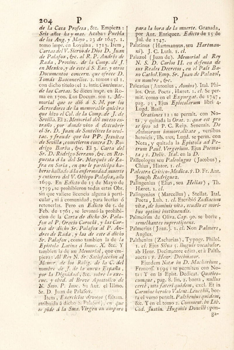 de la Casa Profesa 5 S?c. Empieza : Seis años ha y mas. Acaba : Puebla de los Ang.y Mayo , de 1647. tomo impr. en Lovairia , 1713» Item , Cartas del V. Siervo de Dios D. Juan de Palafox ^ ^c. al K, P. Andrés de Rada , Provine, de la Comp. dé J. en México ^y de este d S. Exc.y otros Documentos concern, que ofrece D. Tomas Basconcellos. 2. tomos : el i. con dicho titulo; el 2. mx\i. Conthiuac. de las Cartas. Se dicen impr. en Ro- ma en 1700. los Docum. son i. Me- morial que se dio d S. M. por los Acreedores de la memorable quiebra que hizo el Col. de la Comp. de J. de Sevilla. YA 2. Memorial del suceso ex- traño , por donde vino d descubrir el Sr. D. Juan de Santellees la ocul- tac. y fraude que los PP. Jesuítas de Sevilla .¡cometieron contra D. Ro- drigo Barba , Id^c. El 3. Carta del Sr. D. Rodrigo Serrano , Crc. en Res- puesta d la del Sr. Marqués de Aa- fra en Soria ¡ en que le participa ha- berse hallado día enferme dad,muerte y entierro del Y. Obispo P al afox ^ año 1659. En Edicto de 13 de Mayo de 1759 , se prohibieron todas estas Obr. sin que valiese licencia alguna á parti- cular 5 ni á comunidad , para leerlas 6 retenerlas. Pero en Edicto de 5. de Feb. de 1761 , se levantó la prohibi- ción de la Carta de dicho Sr. Pala- fox al P. Orado Carochi, y las Car- tas de dicho Sr. Pal afox al P. An- drés de Rada , y las de este d dicho Sr. Palafox , como también la de la ñstola Latina d Innoc. J{. &c. Y también la de un Memorial, que em- pieza ; Al F.ey N. Sr. Satisfacción al Memor. de los Relig. de la C. del nombre de J, de la nueva España , por la Dignidad ¡ Sec, sobre la exe- cíic. y obed. al Breve Apostólico de El. Smo. P. Inoc. Su Aut. el Tilmo. Sr. D. Juan de Palafox. Item , Exercicios devotos (falsani. atribuida á dicho S. Palaiox). -en que se pide d la Sma. Virgen su amparo i para ¡a hora de la muerte. Granada, por Ant. Enriquez. Edicto de 15 de Jul. de 1747. Palatinus ( Hartmannus,scu Hartman- ni). J. C. Luth. I. el. Palazol (Juan de). Memorial al Rey N. S. D. Carlos II. en defensa de sus Reales Decretos , en el País Ba- xo Cathol.Y.m^. Sr. Juan de Palazol y en yiomhre , Crc. Palearius {Antonius , Aonius). ítal. Phl- los. Orat. Poeta , Haeret. i. el. Se per- mit. como en el Expurgat. de lyj? > pag. 23 , E)us Epistolarum libri 4‘ Lugd. Basil. Orationes 12 ; se perrait. con No- ta , y quitada la Orat. 2. qu¿e est pro se ipso ad P. C. Reip. Senensis. De Axiiiniorum hnmortalitate , versibus heroicis, lib. tres, Lugd. se perm. con Nota , y quitada la Epístola ad Pe- irum Paul. Vergeriuni. Ejus Poema- ta j f. Delíc. Ital. en la D. Palleologus seu Paleolugus (Jacobus) , Chius, Histor. i. el. Palestra Critico-Médica, f. D. Fr. Ant. Joseph Rodríguez. Palingenius (Elias, seu Helias) , Th. Hreret. i. el. Palingenius (Marcellus) , Stellat. Ital. Poeta , Luh. i. el. Escribió Zodiacum vitec Jde hominis vita, studio et morí bus optimé instituendis. Palmeirim de Oliva. Cap. 90. se borre ^ semelhantes superstifoens. Palmerius (Joan.), i, el. Non Palmers y Anglus. Palíhenius (Zacharias), Typogr. Philol. I. el. Ejus Silva 5. linguis vocabulor. ab Henr. Decimatore edita, et a Palth. aucta : f. Henr. Decimator. Ejusdem Elotee in D. Macharhim , Francof. 15 94 • se permiten con No- ta : Y en la Epist. Dedicar. Quoties- cumque , pag. 8. lin. 2. borra , nullus certé y asta fateri qiiidem y excl. Et in Carmine heroico Valent. Leucihiiy bor- ra el verso penult. Paltheniusquídemy &c. Y en el tomo 2. Comment. in Ltb. Cod. Justin. Hugonis Donelli