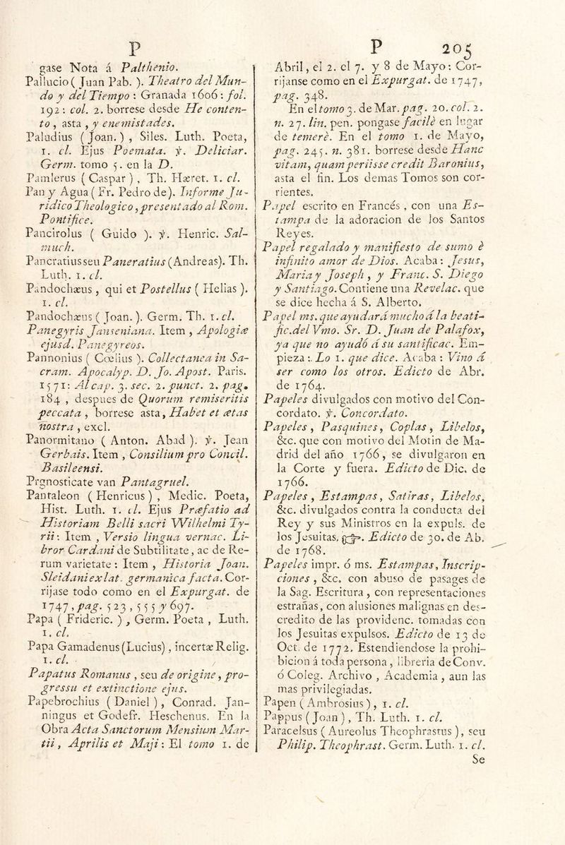 gase Nota á Palthenio, Pallucio( Juan Pab. ). ^Ih cairo del Mun- do y del Tiempo : Granada 1606: fol. 192 : col. 2. bórrese desde Me conten- to , asta y y enemistades, Paludius ( Joan.) , Siles. Lutb. Poeta, I. el. Ejus Poemata. f. Deliciar. Grerm. tomo 5. en la D. Pamlerus (Gaspar) , Th. PTaeret. i. el. Pan y Agua ( Fr. Pedro de). Informe Ju- ridico Theologico y presentado al Rom. Pontífice. Pancirolus ( Guido ). i. Fíeiiric. Sal- ín iich. PancratiusseuPaneratius(Andreas). Th. Luth. I. el. Pandochseus, qui et Postellus ( Helias). I. cL Pandochaeus ( Joan.). Germ. Th. i. el. Panegyris Janseniana. Item , Apologiae ejusd. Panegyreos. Pannonius ( Ccclius ). Collectanea in Sa- cram. Apocalyp. D. Jo. Apost. París. 1^71: Adcap. 3, sec. i. punct. 2. fag* 184 , despees de Quorum remiseritis pee cata , bórrese asta, Mabet et cetas nostra , excl. Panormitano ( Antón. Abad ), f. Jean Gerbais. Item , Consiliumpro Concil. Basileensi. Prgnosticate van Pantagruel, Panfaleon ( Henricus) , Medie. Poeta, Hist. Luth. I. el, Ejus Prcefatio ad ' Mi storiam Belli sacri Wilhelmi Ty- rit\ Item , Yersio lingua vernac. LR bror Cardani de Subtilitate, ac de Re- rum varletate : Item , Historia Joan, Sleidaniexlat. germánica facta.Qor- rijase todo como en el Expurgat. de 1747,/^^^. 523, 55 5_j'697. Papa ( Frideric. ) , Germ. Poeta , Luth, I. el. Papa Gamadenus (Lucius), incertseRelig. i. el. Papatas Romanas , seu de origine, pro- gressu et extinctione ejus. Papebrochius ( Daniel ), Contad. Jan- ningus et Godefr. Fleschenus. En la Obra Acta Sanctorum Menshun Mar- tiii Aprilis et MajiiEl tomo i. de Abril, el 2. el 7. y 8 de Mayo: Cor- rijanse como en el Expurgat. de 1747, pag. 348. En Atomo de Mar. 77^777. 20. col. 2. n. 27. Un. pen. pongaseen lugar de temere. En el tomo i. de Mayo, pag. 245. 72. 381. bórrese ¿qAq Mane vitaiiiy ejuatnperiisse credit BaroniuSy asta el ñn. Los demas Tomos son cor- rientes. Papel escrito en Francés, con una Es- tampa de la adoración de los Santos Reyes. Papel regalado y manifiesto de sumo e infinito amor de Dios. Acaba : Jesús y María y Joseph , y Franc. S. ITiego y Santiago.GoesxxQWQ una Revelac, que se dice hecha á S. Alberto. Papel ms. que ayudará mucho ala beati-^ fie.del Vmo. Sr. D. Juan de PalafoXy ya que no ayudo ásu santificac. Em- pieza Lo I. que dice. Acaba : Vino d ser como los otros. Edicto de Abr. de 1764. Papeles divulgados con motivo del Con- cordato. f. Concordato. Papeles y Pasquines y Coplas y Libelos y &c. que con motivo del Motín de Ma- drid del año 1766, se divulgaron en la Corte y fuera. Edicto de Dic. de 1766. Papeles y Estampas^ Satinas, Libelos, &c. divulgados contra la conducta del Rey y sus Ministros en la expuls. de los Jesuítas, Edicto de 30. de Ab. de 1768. Papeles impr. d ms. Estampas, Inscrip- ciones y &Co con abuso de pasages de la Sag. Escritura , con representaciones estrañas, con alusiones malignas en des- crédito de las providenc. tomadas con los Jesuítas expulsos. Edicto de 13 de Oct,. de 1772. Estendiendose la prohi- bición á toda persona, librería de Conv. ó Coleg. Archivo , Academia, aun las mas privilegiadas. Papen ( Ambrosios), \. el. Pappus (Joan), Th. Luth. i. el. Paracelsus ( Aureolus Thcophrastus), seu Philip. Theophrast. Germ. Luth. i. el. Se