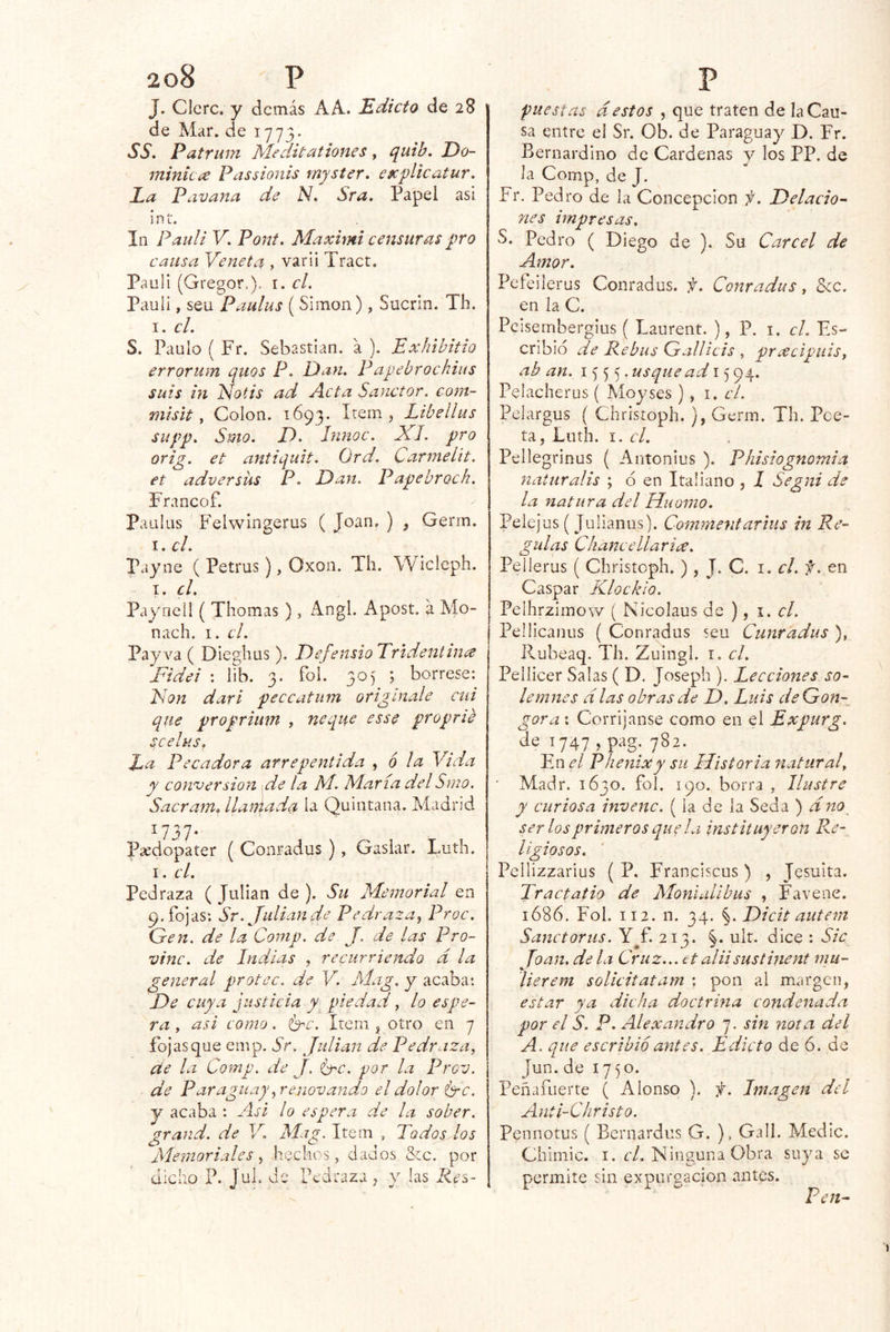 J. Clcrc. y demás AA. Edicto de 28 de Mar, de 1773* SS, Patrum Meditationes y quib, Do- minicce Passionis myster. explicatur. La Pavana de N, Sra. Papel asi int. la Paidi V, Poíít. Maximi censuras pro causa Ve neta , vari i Tract. Pauli (Gregor.). i. cL Pauli, seu Paulus ( Simón), Sucrin. Th. I. el. S. Paulo ( Fr. Sebastian, á ). Exhibitio errorum quos P. Dan. Papebrochius sais in Notis ad Acta Sanctor. com~ misit y Colon. 1693. > Libdlus siipp, Smo. JD. Innoc. Xl. pro orig. et antiquit. Ord. Carmelit. et adversüs P. Dart. Papebroch. Francof. paulas Felwingerus ( Joan, ) , Gerrn. I. el. Payne ( Petrus), Oxon. Th. Wicleph. I. el. Payneil ( Jhomas ), Angl. Apost. á Mo- nach. I. el. Payva ( Dieglius), DefensioTridentina Fidel : lib. 3. foí. 305 ; bórrese: Fon dar i peccatum origínale cui que proprium , ñeque esse proprie scelus. La Pecadora arrepentida y 6 la Vida y conversión \ de la NI. María del Smo. Sacram, llamada la Quintana. Madrid Píedopater ( Conradus ) , Gaslar. Luth. I. el. Pedraza ( Julián de ). Su Memorial en 9. fojas; Sr. Julián de Pedraza, Proc. Gen. de la Coniv. de J. de las Pro- vine, de Indias , recurriendo d la general protec. de V. Mag. y acaba: Fe cuya justicia y piedad, lo espe- ra y asi como. Imc. Item , otro en 7 fojasque emp. Sr. Julián de Pedrazuy de la Comp. de J, <Fc. por la Prev. de Paraguay yr enovando el dolor (me. y acaba : Asi lo espera de la sober. grand. de V. Mag. Item , Todos los Memoriales, hcclios, dados &c. por dicho P. Jul. de Pedraza^ y las Kes- puestas d.^ estos , que traten de la Cau- sa entre el Sr. Ob. de Paraguay D. Fr. Bernardino de Cárdenas y los PP. de la Comp, de J. Fr. Pedro de la Concepción f. Felacio- nes impresas. S. Pedro ( Diego de ). Su Cárcel de Amor. Pefcilerus Conradus. f. Conradus, Scc. en la C. Pcisernbergius ( Laurent. ), P. i. el. Es- cribid de Rebus Gallicis , pracipuiSy ab an. 1555. ad 15 94. Pelacherus ( Moyses ) , i. el. Pelargus ( Christoph. ), Germ. Th. Poe- ta, Luth. ci. Pellegrinus ( Antonius ). Phisiognomia naturalis ; d en Italiano , l Segni de la natura del Huomo. Peiejus ( Julianus). Commentarius in Re- gulas Chancellar ice. Pellerus ( Christoph.), J. C. i. el. f. en Caspar Klockio. Pelhrzimow ( Nicolaus de ), 1. el. Pellicanus ( Conradus seu Cunradus ), P,.ubeaq. Th. Zuingl. i. el. Pellicer Salas ( D. Joseph ). Lecciones so- lemnes d las obras de F. Luis deGon-^ gora; Corríjanse como en el Expurg. de T747 , pag. 782. En el Phenixy su Historia natural y ■ Madr. 1630. foí. 190. borra , Ilustre y curiosa invenc. ( la de la Seda ) dno ser los primeros que la instituyeron Re- ligiosos. Pellizzarius ( P. Franciscus ) , Jesuíta. Tractatio de Moniulibus , Favene. 1686. Fol. 112. n. 34. Ficit autem Sanctorus. Y^f. 213. §. ult. dice : Sic Toan, de la Cruz... tt aliisustinent mu- 4». ^ lierem solicitatam ; pon ai margen, estar ya dicha doctrina condenada por el S. P. Alexandro 7. sin nota del A. que escribió antes. Edicto de ó. de Jun.de 1750. Peñafuerte ( Alonso ). Imagen del Anti-Christo. Pennotus ( Bernardas G. ), Gall. Medie. Chlniic. I. r/, ISinguna Obra suya se permite sin expargación antes. Ten-