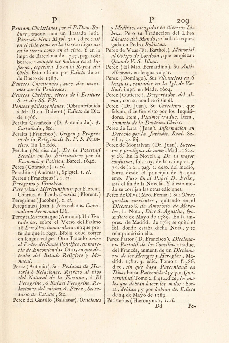 Pensam, Christianos por el P,T)om.Bo‘ hurs , tradac. con un Tratado ¡ntit. Piénsalo bien : KXfoL 311, dice : asi en el cielo como en la tierra -.diga : asi en la tierra como en el cielo, Y en la impr.de Barcelona de 1737 ,pag. 108: bórrese : aunque me hallara en el In- fiemo , esperara Yo en la Reyna del Cielo. Esto ultimo por Edicto de 21 de Enero de 1787. Pensees Chretiennes , avec des máxi- mes sur la Penitence, Pensees Chrttien. tirees de /’ Ecriture S. et des SS, PP, Pensees philosophiques. (Obra atribuida á Mr. Dion. Diderot.) Edicto de Dic. de 1766. Peralta Castañeda (D. Antonio de), f. Castañeda , &c. Peralta (Francisco). Origen y Progre^ so de la Religión de N. P. S, Fran- cisco. En Toledo. Peralta (Narciso de). Fe la Potestad Secular en los Eclesiásticos por la Economía y Política. Barcel. 1646. Perca (Conradus). i. cL Pereditius (Andreas), Spiegel. i. cL Perren (Franciscus) , i. el. Peregrino y Ginebra. Peregrinus Hierlcunthius\ per Florent. Conrius. p. Tamb. Conriiis ( Florent.) Peregrinus (Jacobus). i. el. Peregrinus (Joan.). Petroselanus. Convi- no alium Sermonum Lib. PereyraMarramaque (Antonio). Un Tra- tado ms. sobre el Verso del Psalmo 18 Lex Fni. immacidata'. en que pre- tende que la Sagr. Biblia debe correr en lengua vulgar. Otro Tratado’ sobre el Poder del Sumo Pontífice, en mate- ria de Encomiendas. Otro, en que de- ir ahe del Estado Religioso y Mo- nacal. Perez ( Antonio). Sus Pedazos de JPis- toria 6 Relaciones. Retrato al vivo del Natural de la Fortuna , d El Peregrino , ó Rafael Peregrino. Re- laciones del mismo A. Perez, Secre- tario de Estado , &c. Perez del Castillo (Balthasar). Oraciones y Meditac. escocidas en diversos Li- bros. Pero su Traducción del Libro The atro del Mundo .,^0 hallará expur- gada en Pedro Bobistau. Perez de Veas (Fr. Barthol.). Memorial al Obispo de Córdoba , que empieza : Qiiando Y. S. lllma. Perez ( El Mro. Bernardino). Su AntN Alcorán , en lengua vulgar. Perez (Domingo). Sus Villancicos en 6 lenguas , cantados en la Igl. de Ya-' liad. impr. en Madr. 1604. Perez (Gutierre). Despertador del al- ma , con su nombre ó sin él. Perez (Dr. Juan). Su Catecismo, que falsam. dice fue visto por los Inquisi- dores. Item , Psalmos traduc. Item , Sumario de la Doctrina Christ. Perez de Lara ( Juan). Información en Derecho por la Jurisdic, Real. Se- villa , 34 foj. Perez de Montalvan (Dr. Juan). Succe- ' sos y prodigios de ^Wí?r,Madr. 1624. y 28. En la Novela 4. De la mayor confusión, fol. 103. de la i. impres. j 75. de la 2. , pag. 2. desp. del medio, borra desde el principio del %. que emp. Puso final Papel D. Félix ^ asta el fin de la Novela. Y á este mo- do se corrijan las otras ediciones. Perez de Oliva (Mro. Fernán ). Sus quedan corrientes , quitando en el Discurso 8. de Ambrosio de Mora- les , la Nota , Dice S. Agiistin , é'C. Edicto de Mayo de 1789. En la im- pres. de Madrid, de 1787 se quitó el fol. donde estaba dicha Nota, y se reimprimió sin ella. Perez Pastor ( D. Francisco). Dicciona- rio Portátil de los Concilios ; traduc. del Francés, aument. de un Dicciona- rio de los Hereges y Heregíis , Ma- drid. 1782. 3. edic. Tomo i. f. 386. dice, sin que haya Paternidad en Dios; borra Paternidad \y pon Qua- ternidad.Yomo 2. f. 414.dice, los ma- les que debían hacer los malos : bor- ra , debian ; y pon habían de. Edicto de 24 de Mayo de 1789. Peristerius (Hieronym.), \.cU Dd Pe-