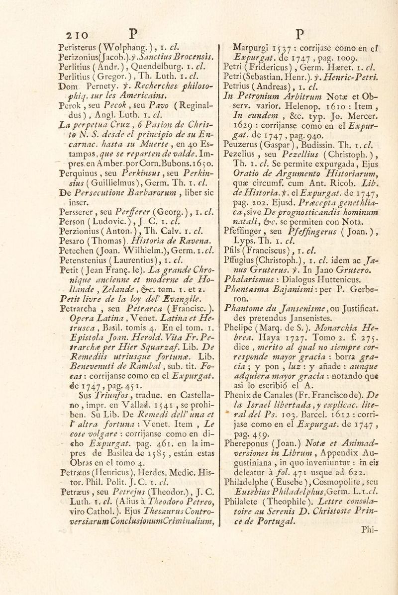 Peristerus ( Wolphang.) ^ i. cL TQÚzomws[]\\coh.).f .Sanctiiis Brocífists, Perlitius { Andr.), Quendelburg. i. el. Perlitius ( Gregor.) , Th. Luth. i. el. Dom Pernety. f. Recherehes ^hiloso- fhiq. sur les Americains. Perok , seu Pecok , seu Pavo ( Reginal- dus) , Angl. Luth. i. el. La perpetua Cruz , 6 Pasión de Chris- ' to N. S. desde el principio de su En- carnac. hasta su Muerte , en 40 Es- tampas, se reparten de valde. Im- pres.en A mber, por Corn.Bubons. 1650. Perquinus, seu Perkinsus , seu Perkin- sius ( Guillielmus), Germ. Th. i. el. De Persecutione Barbarorum , liber sic inscr. Persserer , seu Perfferer (Georg.), 1. el. Person ( Ludovic.), J Q. 1. el. Perzionius ( Antón.), Th. Calv. i. el. Pesaro (Thomas). Historia de Ravena. Petechen (Joan. Wilhielm.), Germ. i.cl. Petenstenius (Laurentius), i. el. Petit (Jean Fran^. le). La grande Chro~ ñique ancienne et moderne de Ho- llande , Zelande , ^c. tom. i. et 2. Petit livre de la loy del' Evangile. Petrareha , seu Petrarca (Francisc.), Opera Latina , Venet. Latina et He~ irusca , Basil. tomis 4. En el tom. i. Epístola Joan. Herold. Vita Fr. Pe- irarehee per Hier Squarzaf. Lib. De Remediis utriusque fortunce. Lib. Benevenuti de Rambal, sub. tit. Fo- cas : corríjanse como en el Expurgat. de i747,pag.45i. Sus Triunfos , traduc. en Castella- no , impr. en Vallad. 1541 , se prohí- ben. Su Lib. De Remedí dell' una et r ultra fortuna : Venet. Item , Le cose volgare : corríjanse como en di- ■ cho Expurgat. pag. 461. en la im- pres de Basilea de 1585 , están estas Obras en el tomo 4. Petrasus (Henricns), Herdes. Medie. His- ' tor. Phil. Polit. J. C. I. el. Petrseus, seu Petrejus (Theodor.) , J. C. Luth. i. el. (Alius á Theodoro Petreo, viro Cathol.). Ejus Thesaurus Contro- versiarumConclusionumCriminaliumi MarpurgI 1537 : corríjase como en el Expurgat. de 1747 , pag. 1009. Petri (Fridericus) , Germ. Hseret. i. el. Petri (Sebastian. Henr.). f. Henric-Petri. Petri US (Andreas), i. el. In Petronium Arbitrum Nota: et Ob- serv. varior, Helenop. 1610 : Item , In eundem , &c. tjp. Jo. Mercer. 1629 : corríjanse como en q\ Expur- gat. de 1747, pag. 940.^ Peuzerus (Gaspar), Budissin. Th. i. el. Pezelius , seu Pezellius (Christoph.), Th. I. el. Se permite expurgada, Ejus Oratio de Argumento Historiarum^ quse circumf. cum Ant. Ricob. Lib. de Historia.f. eXExpurgat. de 1747, pag. 202. Ejusd. Preecepta genethlia- caJwQ De prognoSticandis hominum natali^ Í3rc. se permiten con Nota. Pfeffinger , seu Pfeffíngerus ( Joan. ) , Lyps. Th. I. el. Pilis (Franciscus), i. el. Pflfugius (Christoph.), i. el. ídem ac Ja- ñus Gruterus. f. In Jano Grutero. Phalarismus : Diaíogus Huttenicus. Phantasma Bajanismi: per P. Gerbe- ron. Phantome du JansenismeJustiíicat, des pretendus Jansenistes. Phelipe (Marq. de S.). Monarchia He- brea. Haya 1727. Tomo 2. f. 275. dice , mérito al qual no siempre cor- responde mayor gracia : borra gra- cia ; y pon , luz : y añade : aimque adquiera mayor gracia ; notando que asi lo escribió el A. Phenixde Canales (Fr. Francisco de). De la Israel libertada ,y explicac. lite- * ral del Ps. 103. Barcel. 1612 -.corrí- jase como en el Expurgat. de 1747 , pag. 459. Phereponus (Joan.) Nota et Animad- versiones in Librum , Appendix Au- gustiniana , in quo inveniuntur : in eis deleátur á/í?/. 471 usque ad 622. Philadelphe ( Eusebe),Cosmopolite, seu Eusebias Philadelphus fiQxm. L.i.cl. Philalete (Theophile). Lettre consola- toire au Serenis D* Christoste Prm- ce de Portugal. • Phi-