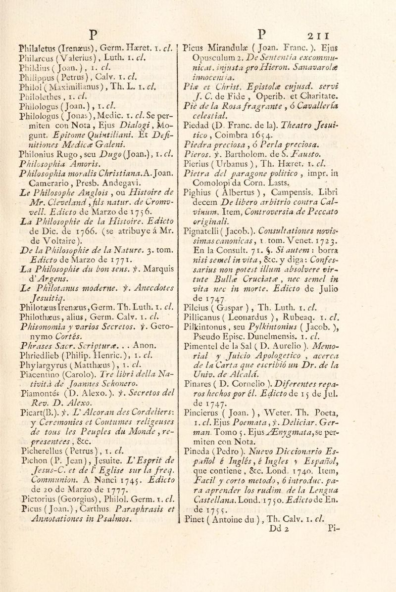 Phllaletns (Trenseus), Germ. Hacret. \ .cL | Philarcas (Valerias), Luth. i, el, Phildiiis ( Joan.), i* c/. Phiíippus (Petras), Calv. i. cL Philof( Maxiíiiilianiis), Th. L. i. el, Pnilolethes , i. cL Philologus (Joan.), i,cl. PhiJoIogus ( Joñas),Medie, i. cL Se per- miten con Nota, Ejus Diaíogi, Mo- gunt. Epitome Quintiliani, Et Defi- Mitlones Medica Galeni. Philonius Rugo , seu Dugo (Joan.), i,el, Philosophia Amoris. Philosophia mor alis Christiana.E.Jo^n. Carnerario, Presb. Andegavi. Le Philosophe Anglois , ou Histoire de Mr. Cleveland yfils na tur. de CromV‘ velL Edicto de Marzo de 17 5 6. La Plíilosophie de la Histoire. Edicto de Dic. de 1766. (se atribuye á Mr. deVoltaire). He la Philosophie de la ’Nature, 3. tom. Edicto de Marzo de i77t* La Philosophie du bon sens. f. Marquis á' Arge Jís. Le Philotanus moderne. f. Anecdotes Jesuitiq. Philotseuslren3eus,Germ. Tb.Luth. i. el. Philothasus, alius, Germ. Calv. 1. cL Phisonomia y varios Secretos, f. Gero- nymo Cortés. P¡irases Sacr. Scriptura, . . Anón. Phriedlieb (Philip. Henric.), i. el. Phylargyrus (Matihseus), 1. el. Piacentino (Carolo). Tre libri della Na- tivita de Joannes Schonero. Piamontés (D. Alexo.). f. Secretos del Rev, D. Alexo. Picart(B.). f. L¡ Alcorán des Cordeliersx y Ceremonies et Cout limes r elige uses de toiis les Peuples du Monde, re- presentees, &c. Picherellus (Petrus) el. Pichón (P. Jean), Jesuite. HEsprit de Jesus-C. et de V Eglise sur la freq. Commiinion. A Naiici 1745. Edicto de 20 de Marzo de 1777. Pictorius (Georgias), Philol. Germ. i. el. Picus (Joan.), Carthus Paraphrasis et Annotationes in Psalmos. PIcus Mirandulac ( Joan. Franc.). Ejus Opnscülijm 2. He Sentencia excommu- nicat, injusta pro Hieron, Sanavaroht hmoceni la. Pia et Christ, Epistolee cujusd. servi J. C. de Fide , Operib. et Charitate. Pie de la Rosa fragranté , 6 Cavalleria celestial. Piedad (D. Franc. de la). Theatro Jesuí- tico , Coimbra 1654. Piedra preciosa , 6 Perla preciosa. Pieros. f. Bartholom. de S. Fausto. Pierias ( Urbanas ), Th. Hseret. i. el. Pietra del paragone político , impr. iii Comolopi da Corn. Lasts. Pighius ( Albertus ) , Campensis. Libri decem He libero arbitrio contra Cal^ vinum. Item, Controversia de Peccato originali. Pignatelli ( Jacob.). Consultationes novis- simas canónicas y i tom. Venet. 1723. En la Consult. 71. Si autem : borra nisi semel in vita, &c. y diga: Confes- sarius non potest illum absolvere vir-^ tute Bullce Cruciat¿e , nec semel in vita nec in morte. Edicto de Julio de 1747 Pilcitis ( Gaspar ) , Th. Luth. i. el. Pillicanus ( Leonardus ), Rubeaq. i. el. Pilkintonus , seu Pylkintonius ( Jacob. ), Pseudo Episc. Dunelmensis. i. el. Pimcntel de la Sal ( D. Aurelio ). Memo- rial y Juicio Apologético , acerca de la Carta que escribió un Hr. de la Univ. de Alcalá. Pinares ( D. Corneüo ). Hiferentes repa- ros hechos por él. Edicto 6.0. 15 de Jud. de 1747. Pincierus ( Joan. ) , Weter. Th. Poeta, I. el. Ejus Poemata, f. Heliciar. Ger- mán. Tomo 5. PjviS^eEnygínataySo per- miten con Nota. Pineda (Pedro). Nuevo Hicdonarlo Es- pañol é Inglés y é Ingles 1 Españoly que contiene , &c. Lond. 1740. Item, Fácil y corto método y ó introduc. pa- ra aprender los rudim de la Lengua Castellana. Lond. 1750. Edicto de En. de 175^ ^ Pinet ( Antüine du ), Th. Calv. i. el. Dd2 Pi-