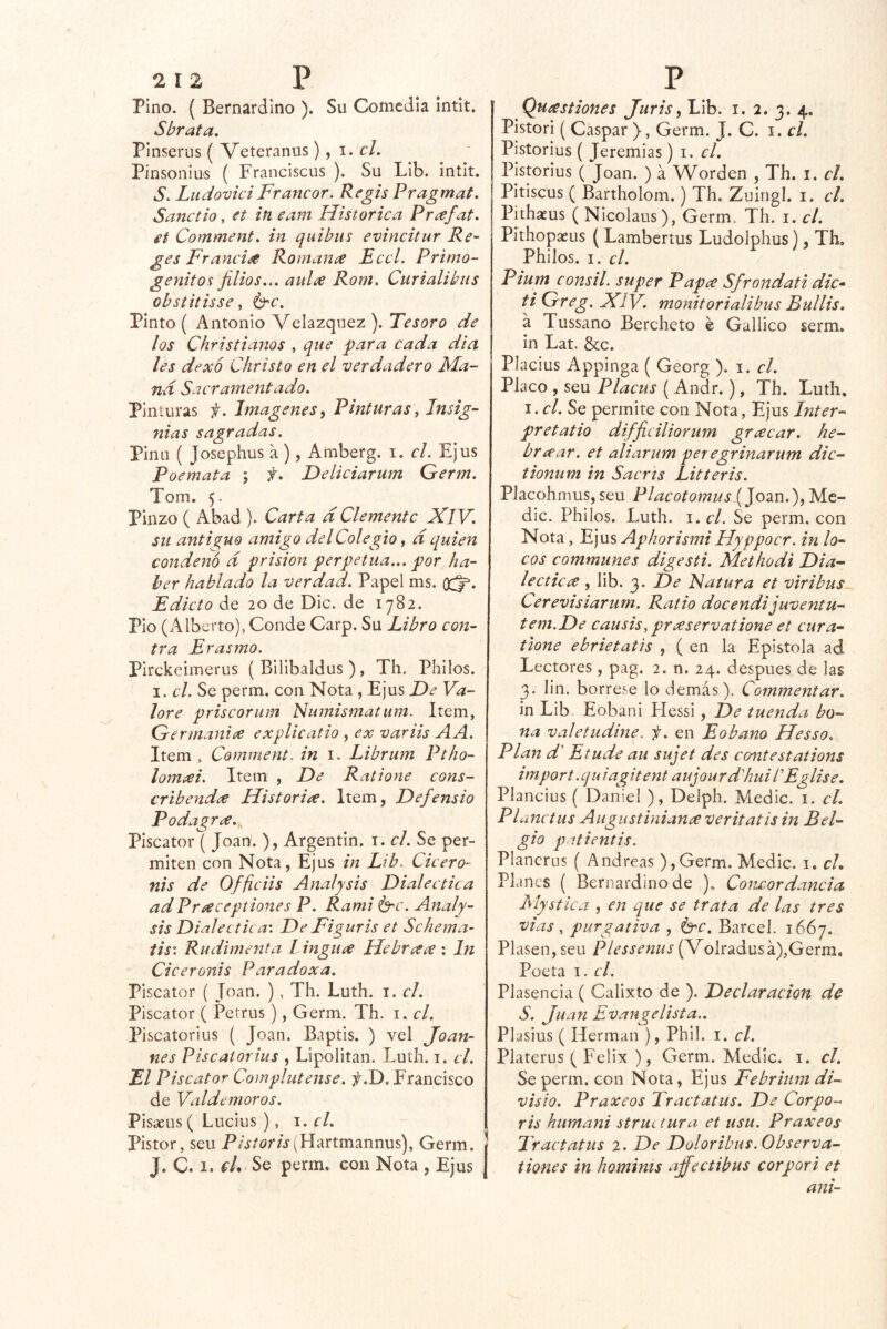 Pino. ( Bernardino ). Su Comedia intit. Sbrata. Pinserus ( Veteranos) ^ i. el. Pinsoniu'S ( Franciscus ). Su Lib. intit. S. LudoviciFrancor. Regis Pragmat. Sanctio, et in eam Histórica Pr^efat. et Comment, in quibus evincitur Re- ges Francia Romana Eccl. Primo- génitos jilios... aula Rom. Curialibus obstitisse ^ Pinto ( Antonio Velazquez ). Tesoro de los Christianos , que jpara cada di a les dexo Christo en el verdadero Ma- ná Sacramentado. Pinturas f. Imágenes ^ Pinturas^ Insig- nias sagradas. Pina ( Josephus a), Amberg. i. el. Ejus Poemata ; f. Deliciarum Germ. Tom. 5. Pinzo ( Abad ). Carta d Clemente XlV. su antis^uo amigo del Colegio, d quien condenó d prisión perpetua... por ha- ber hablado la verdad. Papel ms. (X5^. Edicto de 20 de Dic. de 1782. Pió (Alberto), Conde Carp. Su Libro con- tra Erasmo. Pirckeimerus ( Bilibaldus ), Th. Phiios. I. el. Se perm. con Nota , Ejus F)e Va- lore priscorum Numismatum. Item, Germania explicatio , ex variis AA. Item, Comment. in i. Librum Ptho- lomai. Item , De Ratione cons- cribenda Historia. Item, Defensio Podagra.^ Piscator ( Joan. ), Argentin. t. el. Se per- miten con Nota, Ejus in Lib. Cicero- nis de Officiis Anal y sis Dialéctica adPraceptiones P. Rami é^c. Analy- sis Dialéctica'. De Figuris et Schema- tis: Rudimenta I ingua HebreteC'. In Ciceronis Paradox a. Piscator ( Joan. ) , Th. Luth. i. el. Piscator ( Petrus), Germ. Th. i. el. Piscatorius ( Joan. Baptis. ) vel Joan- nes Piscatorius , Lipolitan. Luth. i. el. El Piscator Complutense. f.D. Francisco de Valdemoros. Pisacus ( Lucius ), i. f/. Pistor, seu P/j/or/j(Hartmannus), Germ. | J. C. 1. €L> Se perm. con Nota , Ejus | Quastiones Juris ^ Lib. i. 2. 3. 4. Pistori ( Gaspar ), Germ. J. C. i. el. Pistorius ( Jeremías) i. el. Pistorius ( Joan. ) a Worden , Th. i. cL Pitiscus ( Bartholom.) Th. Zuingl. i. el. Pithaeus ( Nicolaos), Germ. Th. i. el. Pithopaeus (Lambertus Ludolphus), Th, Phiios. I. el. Pium consil. super Papee Sfrondati dic» tiGreg. XlV. monitorialibus Bullís. a Tussano Bercheto é Gallico serm. in Lat. Scc. Placius Appinga ( Georg ). i. el. Placo , seu Placus ( Andr.), Th. Luth, I. el. Se permite con Nota, Ejus Inter- pretatio difficiliorum greecar. he- brícar. et aliarum per egrinarum dic- tionum in Sacris Litteris. Placohmus,seu Placotomus (Joan.), Me- die. Phiios. Luth. I. el. Se perm. con Nota, E]Vls Aphorismi Hyppocr. in lo- cos communes digestí. Methodi Dia- lecticee , lib. 3. De Fatura et viribus Cerevisiarurn. Ratio docendijuventu- tem.De causis, preeservatione et cura- tlone ebrietatís , ( en la Epístola ad Lectores, pag. 2. n. 24. después de las 3, lin. bórrese lo demás). Commentar. in Lib Eobani Hessi, De tuenda to- na valetudine. f. en Eobano Hesso. Plan d' Etude au sujet des contestations import.quiagitent aujourd'hui LEglise. Plancius ( Daniel ), Deiph. Medie, i. el. Pl unctus Augustiniance veritatis in Bel- gio patientis. Plancrus ( Andreas ),Germ. Medie, i. cL Planes ( Bernardino de ). Concordancia Mystlca , en que se trata de las tres vías , purgativa , 6'C. Barcel. 1667. Piasen, seu Plessenus (Volradusá),Gerra, Poeta I. el. Plasencia ( Calixto de ). Declaración de S. Juan Evangelista.. Plasius ( Hermán ), Phil. i. el. Platerus ( Félix ), Germ. Medie, i. el. Se perm. con Nota, Ejus Febritim di- visio. Praxeos Tractatus. De Corpo- ris humani strm tura et usu. Praxeos Tractatus 2. De Doloribus. Observa- t iones in homints aj^ectibus cor por i et ani-