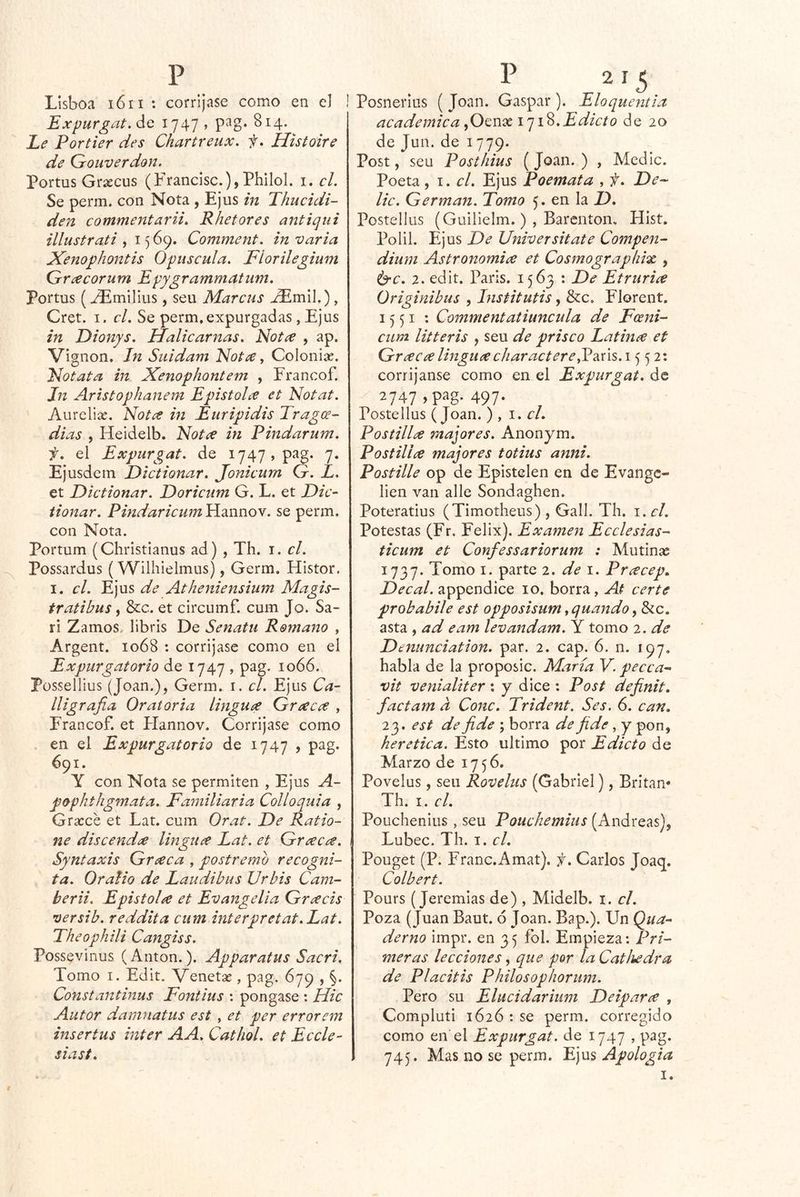 Lisboa i6ii : corríjase como en e] i Expurgat.ác ^747 > ^^4- Le Portier des Chartreux. f* Histoire de Grouverdon. Portas Grsecus (Francisc.), Philol. i. el. Se perm. con Nota , Ejus in Thucidi- den commentarii. Rhetores antiqiii illustrati , 15 69. Comment. in varia Xenophontis Opuscula. Fiorilegium Grcecorum Epygrammatum. Portas (Emilias, sea Marcas , Cret. I. cL Se perm.expargadas, Ejas in Dionys. Halicarnas. Not^e , ap. Vignon. Jn Suidam Nota y Colonise. Notata in Xenophontem , Francof. Jn Aristophanem Epístola et Notat. Aurelix. Nota in Euripidis Tragce- dias , Heidelb. Nota in Pindarum. f. el Expurgat. de 1747, pag. 7. Ejasdem Dictionar. Jonicum G. L. et Dictionar. Doricum G. L. et Dic-' tionar. Pindaricum Hannov. se perm. con Nota. Portam (Christianus ad) , Th. i. el. Possardas (Wiihielmas), Germ. Histor. I. el. Ejas de Atheniensium Magis- tratibus, &c. et circumf. cam Jo. Sa- ri Zamos.. libris De Senatu Romano , Argent. 1068 : corríjase como en el Expurgatorio de 1747 , pag. 1066. Püssellius (Joan.), Germ. i. el. Ejus Ca- lligrafia Oratoria lingua Graca , Francof. et Flannov. Corríjase como en el Expurgatorio de 1747 , pag. 691. Y con Nota se permiten , Ejus A~ pophthgmata. Familiaria Colloquia , Gracce et Lat. cum Orat. De Ratio- ne discenda lingua Lat. et Graca. Syntaxis Graca , postremo recogni- ta. OraUo de Laudibus Urbis Cam- berii. Epistola et Evangelia Gracis versib. reddita cum interpretat.Lat. Fheophili Cangiss. Possevinus (Antón.). Apparatus Sacri. Tomo I. Edit. Venetae, pag. 679 , §. Constantinus Fontius : pongase : Hic Autor damnatus est , et per errorem inser tus Ínter A A. CathoL et Eccle- siast. Posneríus ( Joan. Gaspar ). Eloquentla académica Edicto de 20 de Jan. de 1779. Post, sea Posthius (Joan. ) , Medie. Poeta, 1. cL Ejus Poemata , f. De-^ lie. Germán. Tomo 5. en la D, Postellus (Guilielm. ) , Barenton, Hist. Polil. Ejus De Universítate Compen- dimn Astronomía et Cosmographix , ^c. 2. edit. París. 1563 : De Etruria Originibus , Institutis, &c. Florent, 1551 : Commentatiuncula de Fceni- cum litteris , sea de prisco Latina et Graca linguacharactere^2iú%. \ 552: corríjanse como en el Expurgat. de 2747 497- Postellus (Joan. ) , cL Postilla majores. Anonym. Postilla majores totius anni. Postille op de Epistelen en de Evange^ lien van alie Sondaghen. Poteratius (Timotheus) , Gall. Th. i. el. Potestas (Fr. Félix). Examen Ecelesias- ticum et Confessariorum : Mutinsc 1737. Tonío I. parte 2. de i. Pracep, Decal. appendice 10. borra, At certe probabile est opposisum ,quando, &c. asta , ad eam levandam. Y tomo 2. de D enunciation. par. 2. cap. 6. n. 197. habla de la proposic. María Y. pecca- vit venialiter : y dice : Post definit. factam a Conc. Trident. Ses. 6. can. 23. est de fide ; borra de fide, y pon, herética. Esto ultimo por Edicto de Marzo de 1756. Povelus, sen Rovelus (Gabriel), Britan* Th. I. el. Pouchenius , seu Pouchemiiis (Andreas), Lubec. Th. i. el. Pouget (P. Franc.Amat). f, Carlos Joaq. Colbert. Pours (Jeremías de) , MIdelb. i. el. Poza (Juan Baut. 6 Joan. Bap.). Un Qua- derno impr. en 35 fol. Empieza: Pri- meras lecciones, que por la CatJiedra de Placitis Philosophorum. Pero su Elucidarium Deipara , Compluti 1626 : se perm. corregido como en el Expurgat. de 1747 , pag. 745. Mas no se perm. L)\xs Apología 1.