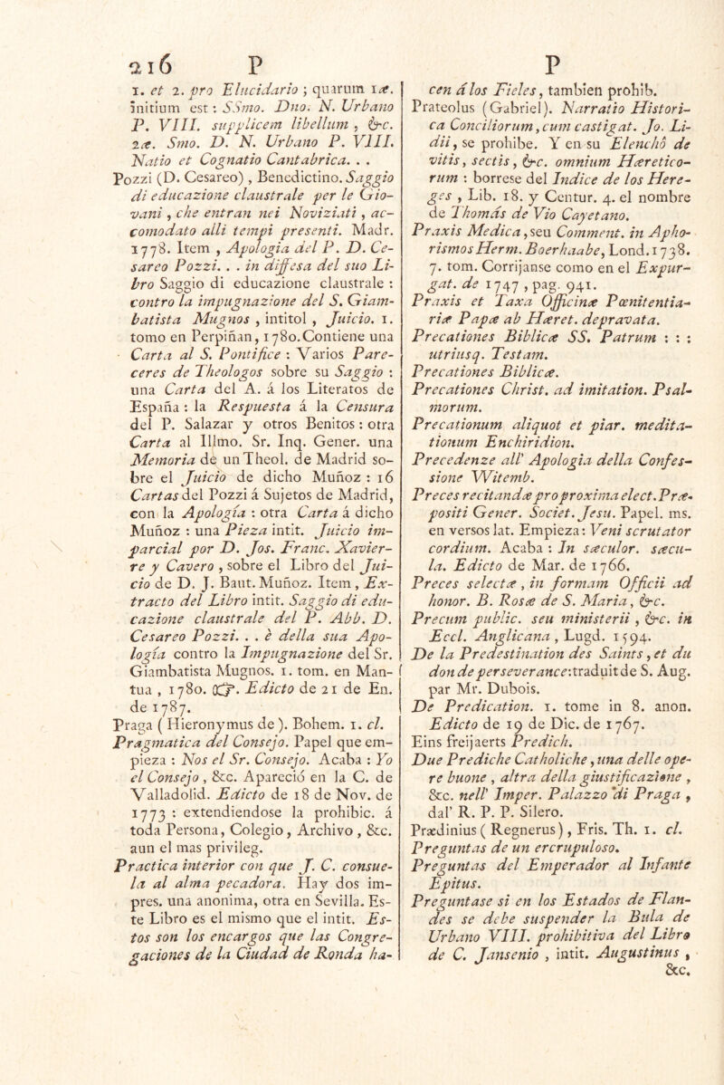 I. et 1. -pro 'Elucidario \ quarum \ce, ánitium est: SSmo. Dno. N. Urbano P, VIII. supplicem libelliim j b^c. 2^. Srno. D. N. Urbano P. VIIL Nado et Cognatio Cantábrica. . . Pozzi (D. Cesáreo), Benedictino, di educazione claústrale per le (dio- vani , che entran nei Noviziati , ac- corno dato alli tempi presenil. Madr. 3 y 78. Item , Apología del P. D. Ce- sáreo Pozzi. . . in dí^esa del sito Li- bro Saggio di educazione claústrale : contro la hnpiignazione del S. Giam- batista Magnos , intitol , Juicio, i. tomo en Perpiñan, i y80.Contiene una • Carta al S. Pontífice : Varios Pare- ceres de Theologos sobre su Saggio : una Carta del A. á los Literatos de España : la Respuesta á la Censura del P. Salazar y otros Benitos: otra Carta al lllmo. Sr. Inq. Gener. una Memoria d¿ unTheol. de Madrid so- bre el Tuicio de dicho Muñoz : 16 Cartas áA Pozzi á Sujetos de Madrid, Goni la Apología : otra Carta á dicho Muñoz : una Pieza intit. Juicio im- parcial por D. Jos. Franc. Navier- re y Cavero , sobre el Libro del Jui- cio de D. J. Bant.Muñoz. Item, Ex- tracto del Libro intit. Saggio di edu- cazione claústrale del P. Abb. L). Cesáreo Pozzi. . . e della sua Apo- logía contro la Impugnazione del Sr. Giambatista Mugíaos, i. tom. en Man- tua , lySo. (XjP. Edicto de 21 de En. de lyBy. Praga ( Hieronymus de ). Bohem. i. el. Pragmática del Consejo. Papel que em- pieza : Nos el Sr. Consejo. Acaba : Yo el Consejo , &c. Apareció en la C. de Valladolid. Edicto de 18 de Nov. de iyy3 : extendiéndose la prohibic. á toda Persona, Colegio, Archivo, &c. aun el mas privileg. Practica interior con que J. C. consue- la al alma pecadora. Hay dos im- pres. una anónima, otra en Sevilla. Es- te Libro es el mismo que el intit. Es- tos son los encargos que las Congre- gaciones de la Ciudad de Ronda ha- cen dios Fieles ^ también prohib. Prateolus (Gabriel). Narraiio Históri- ca ConciliorumyCum castigat. Jo. Li- dii ^ se prohíbe. Y en su Elencho de vitis y sectís y b'C. omnium Hceretico^ rum : bórrese del Indice de los Here- ges , Lib. 18. y Centur. 4. el nombre de Lhomds de Vio Cayetano. Pra xis Medica ySQu Comment. in Apho- rismosHerm. Boerhaabcy Lond. i y38. y. tom. Corríjanse como en el Expur- gat.^ de 1747 941- Praxis et Taxa Ojicince Pcénitentta- ri^ Pap^ ab Elxret. depravata. Precationes Biblicce SS* Patrum ; ; ; utriusq. Testam. Precationes Biblicce. Precationes Christ, ad imitation. PsaU morum. Precationum aliquot et piar, medita- tionum Enchiridion. Precedenze all Apología della Confes-^ sione Witemb. Preces recitando pro próxima elect. Pree- positi Gener. Societ. Jesu. Papel, ms. en versos lat. Empieza; Veni scrutator cordium. Acaba : In saculor. srecu- la. Edicto de Mar. de lyóó. Preces selectx , in formam Officii ad honor. B. Rosa de S. Maria, brc. Precum public. seu ministerii , brc. in Eccl. Anglicana y 1594. He la Predestination des Saints, et du dondeperseverance'.VtdACrí^o, S. Aug. par Mr. Diibois. He Predication. i. tome in 8. anón. Edicto de 19 de Dic. de 1767. Eins freijaerts Predich. Hue Prediche Catboliche, una delle ope- re buone , ultra della giustificazime , &c. nell Imper. Palazzo *di Praga , dal’ R. P. P. Silero. Prsedinius ( Regnerus), Fris. Th. i. cL Preguntas de un ercrupuloso» Preguntas del Emperador al Infante Epitus. Preguntase si en los Estados de Flan- des se debe suspender la Bida de Urbano VIII. prohibitiva del Lihrs de C. Jansenio , intit. Augustinus , &c.