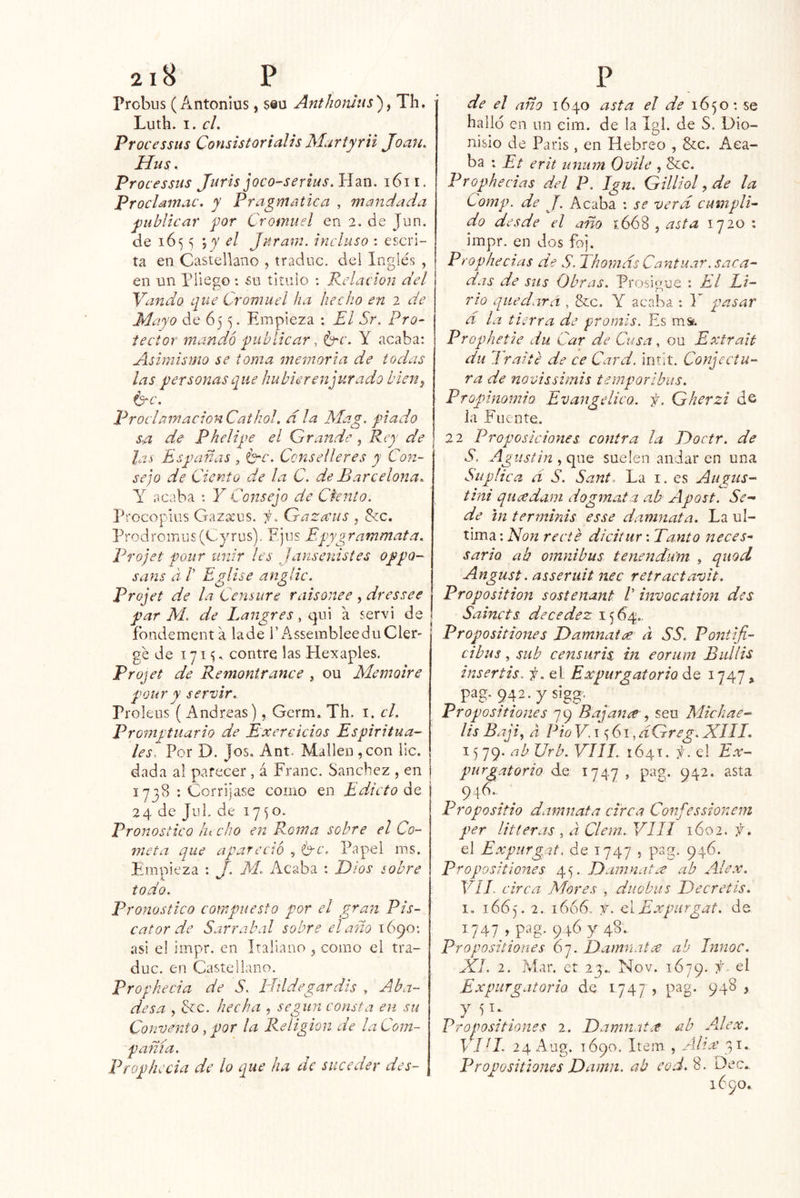 probus (Antonlus, seu AntJioiuus)^ Th. Luth. I. el, Processiis Consistorialis Martyrii Joan. Hus. Processus Juris joco-serius.Hzn. i6ii. Proclamac. y P?'agmatica , mandada publicar por Cromuel en 2. de Jun. de 1655 \y A Jaram. incluso ; escri- ta en Castellano , tradne. del Inglés , en un pliego: su titulo : Redacion del Yando que Cromuel ha hecho en 2 de Mayo de 65 5. Empieza : El Sr. Pro- tector mandó publicar, b^c. Y acaba: Asimismo se toma memoria de todas las personas que hubierenjurado bien^ ^c. ProclamacionCathoI. d la Mag. piado s.a de Phelipe el Grande, Rey de las Españas , Crc. Ccnselleres y Con- sejo de Ciento de la C. de Barcelona. Y acaba *. Y Consejo de Cknlo. Procopius Gazatus. i. Gazaus , &c. ProdroiriUs(Cyrus). Fjus Epygrammata. Projet pour unir les Jansenistes oppo- sans d /’ Eglise angíic. Projet de la Censure r ais once , dressee par M. de Langres, q\y\ a servi de íbndementa lade 1’AssembleeduCler- gc de 171^, contre las Hexaples, Projet de Remontrance , ou Memoire pour y servir. Proleos ( Andreas), Germ. Th. i. el. Promptuario de Exercicios Espiritua- les, Por D. Jos. Ant. Malleu ,con lie. dada al parecer , á Franc. Sánchez , en 1738 ; Corríjase como en Edicto áo, 24 de JuL de 17^0. Pronostico lu cho en Roma sobre el Co- meta que apareció , Ce. Papel ms. Empieza ; J. M. Acaba : Idios sobre todo. Pronostico compuesto por el gran Pis- cator de Sarrabal sobre el año 1690; asi el impr. en Italiano , como el tra- duc. en Castellano. Profhecia de 5. phldegardis , Aba- desa , Ce. hecha , según consta en su Convento, por la Religión de laCom- pañía. Prophecia de lo que ha de suceder des- de el año 1640 asta el de 1650: se halló en un cim. de la Igl. de S. Dio- nisio de París, en Hebreo , &c. Aca- ba : Et erit unum Ovile , Ce. Prophecias del P, Ign. Gilliol, de la Comp. de J, Acaba : se verd cumpli- do desde el año 1668 , asta 1720 ; impr. en Jos foj. Prophecias de S. Tho77ids Cantuar. saca- das de sus Obras. Prosigue : El Li- rio quedará , &c. Y acaba : Y pasar d la tierra de promis. Es ms?. Prophetie du Car de Cusa. ou Extrait du Traite de ce Card. intit. Cotjectu- ra de novissimis temporibus. Pfoplnomio Evangídico. f. Gherzi ds i a Fuente. 22 Proposiciones contra la Jáoctr. de S. Agustín , que suelen andar en una Suplica d S. Sant. La i. es Augus- tini quíxdam dogmata ab Apost. Se- de tn terrninis esse damnata. La ul- tima; recte dicitur; Tanto neces- sario ab ómnibus tenendum , quod Angust. asseruh nec retractavit. Proposition sostenant /’ invocation des Sainets decedez 15(04.. Propositiones Damnatee a SS. Pontifi- cibus, sub c ensuris in eoriim Bul lis insertis. f. el: Expurgatorio ¿q 1747, pag. 942.ysigg. Propositiones 79 Bajan^j seu Michae- lis Bajiy a Fio F. 15 61, dGreg. XIII. 15 79. ab Urb. VIII. 1641. f. el Ex- purgatorio de 1747 , pag. 942. asta 946..^ . Propositio daimiata circa Confessionem per litleras , a Clem. VIII 1602, f. el Expurgot. de 1747 5 p>ag. 946. Propositiones 45. Damnata ab Alex. Vil. circa Mores , dúo bus Decretis. I. 1665. 2. 1666. t. CiExpiírgat. de F47p 9.46 y 48. Propositiones 67. Damnatx ah Innoc. XI, 2. i\íar, ct 23-.. Nov. 1679. Expurgatoria de 1747? pag- 94^ > y 51.. ^ Propositiones 2. Damnatx ab A.lex. \ ID. 24 Aug. 1690. Item , Ahx 31. Propositiones Damn. ab cod.%. Dec., 1690.