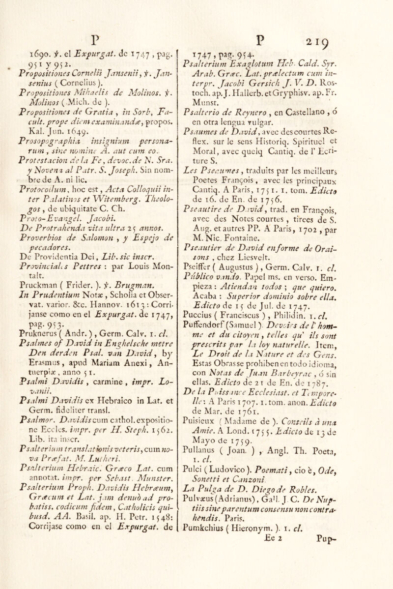 1690. f. el Expurgat. de 1747 , pag. 951 7 9)2. Vropositiones Cornelii Janseniiy f. Jan- senius ( Cornelius). Eropositiones Mihaelis de Molinos, f. Molinos (,MÍch. de ). Propositiones de Gratia , in SorL\ Fa- cult. prope diem examinandse^ propos. Kal. Jun. 1649. Prosopographuz inslgnium persona- rum j sine nomine A. aut cum eo. Protestación déla Fe^ devoc.de N. Sra. y Novena al Patr. S. Joseph. Sin nom- bre de A. ni lie. Protocodum. hoc est, Acta Colloquii ín- ter Peilatinos et Witemberg. Tlieolo- gos, de ubiqaitate C. Ch. Proto-Evangel. Jacobl. De Protrahenda vita ultra 2 5 anuos. Proverbios de Salomón , y Espejo de pecadores. De Providentia Dei, Lib. sic inscr. Provinciales Pettres : par Louis Mon- ta!t. Pruckman ( Frider. ). f. Brugman. In Prudentium Notse , Schoiia et Obser- vat. varior. &c. Hannov. 1613 : Corri- Janse como en el Expurgat. de 1747, 953- Pruknerus ( Andr. ) , Germ. Calv. i. el. P sal mes of David in Enghelsche metre Den derden Psal. van David y by Erasmus, apud Mariam Anexi, An- tiierpix , anno 51. Psalmi Davidis , carmine , impr. Lo- vanii. Psalmi Davidis ex Hebraico in Lat. et Germ. fideliter transí. Psalmor. Davidis cum cathol.expositio- ne Eceles. impr. per H. Steph. 1562. Lib. ira inscr. Psalterium translatmiisveterisy cum no- va Prcefat. Aí. Euíheri. Psalterium Hebraic. Greeco Lat. cum annotat. impr. per Sebast. Munster. Psalterium Proph. Davidis Hebr¿eumy Grtteum et Lat. jam denuo ad pro- batiss. codicum fidem, Catholicis qul- busd. AA. Basil. ap. H. Petr. 1548; Corri jase como en el Expurgat. de 219 T747 , pag. 9^4- Psalterium Exaglotum Heb. Cald. Syr. Arab. Greec. Lat.pr¿electum cum ín- ter pr. Jacobl Gersich J. V. D. Ros- toch. ap. J. Halierb. etGiyphisv. ap. Fr. Munst. P salterio de Bey ñero , en Castellano , o en otra lengua Tulgar. Psaumes de David y avec descourtes Re- flex. sur le sens Historiq. Spirituel et Moral, avec quelq Cantiq. de T Lcti- ture S. Les Pseaumes , tradults par les meilleurs Poetes Fran^ois, avec les principaux Cantiq. A Paris, 17) i. i. tom. Edicto de 16. de En. de 1756. Pseautire de David y trad. en Frangois, avec des Notes courtes , tirees de S. Aug. etautres PP. A Paris, 1702 , par M. Nic. Foiitaine. P se antier de David en forme de Orai- sons , chez LiesveJt. Pselífer ( Augustas ), Germ. Calv. r. el. Publico Valido. Papel ms. en verso. Em- pieza : Atiendan todos ; que quiero. Acaba : Superior dominio sobre ella. Edicto de i ^ de Jul. de 1747. Puccius ( Franciscus ) , Philidin. i.cl. Puífendorf (Samuel ). Devears de /’ hom-- me et dii cltoyen , t el les qd ils sont prescrits par la loy naturelle. Item, Le Droit de la Natnre et des Gens. Estas Obras se prohíben en todo idioma, con Notas de Juan Bar bey rae , ó sín ellas. Edicto de 2 t de En. de 1787. De la Ptdss tnce Ecelesiast. et Tt mpore» lie'. A Paris 1707. i.tom. moi\. Edicto de Mar. de 1761. Puisieux ( Madame de ). Conseils a una Amie. A Lond. 1755. Edicto de 13 de Mayo de 1759. Pullanus ( Joan. ) , Angl. Th. Poeta, I. el. Pulci (Ludovico). Poemati y ció e, Odey Sonetti et Canzoni, La Pulga de D. Diego de Robles. Pulvaeus (Adrianus), Gad. J. C. De Nup- tiis sine par entum consensu non contra- hendis. Paris. Pumkchius ( Hieronym.). i, el. £e 2 Pup^