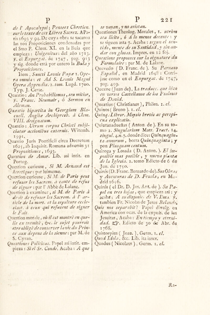 de l' Apocalypsi', Pensees Chretien. sur le texte de ces íibres Sncrez. APa* ris V 94* cuya obra se cacaron las loi Proposiciones condenadas por el Smo P. Clem. XL en la Piula que empieza: Unigenitus\ áoi año 1713* f. el Expurgat. de 1747 , pag. 913 y sig. donde está por entero la Bula y proposiciones. Item , Sancti Leonis Pap^e 1. Ope- ra ontnia: et Ad S. Leonis Magni Opera A^ppendix.-2. tom. Lugd. 1700. Typ. J. Certe. Quíestio : An Probabilismus, sen mitior^ f. Franc. Neumair ^ ó Sermón en Alemán. Q^íicestio bipartita in Georgium Bla- ctiell. Anglia Archipresb. d Clem. VIH. designatum. Quacstio : Utrum corpas Christi subji- ciatur actionihus externis. W^itemb. , Quaesrio Tnrfs Poritiiicii circa Decretum | 1625, ab Inquisit. Romana adversüs31 ' Proposkiones , 1693. Question de Amor, Lib. asi intit. en Portug. Question curieuse , Si bM. Arnaud est heretique: par lulmeme. Question curieuse , Si ISÍ'. de Paris peut refuser les Sacrcm. ¿i caute de refus de signer : par 1’ Abbe de Lalanc. Question á examiner , si M. de Paris d dfoít de refuser les Sacrem. d V ar- ticle de la mort. et la sepultare eccie-^ siast, d ceux qui refusent de signer le Fait. Question mora le ,■ oh il est montre en que^^ lie ex tremite , Crc. le sujet pourroit etre oblis^e de conserver la vic du Prin-^ ce aux depens de la sienne: par M. de S, Cyran. Questiones Políticas. Papel así intit. em- pieza ; Si el Sr. Conde. Acaba ; A. que , se vayan, y no asistan. Questiones Theolog. Morales, i. iiirhm sea lícito ^ 6 d lo menos decente : y se siguen asta 7. Acaba : según el sen- tido ^ mente de su Santidad^y sin an- dar con glosas.Pavpst^. en 12 foj. Qaestions proposees sur la signature du Formulaire : par M. de Lalane. Que vedo ( D. Franc. de ). Su Parnaso Español, en Madrid 1648: Corrí-' jase como eñ el Expurgat. de 1747^ pag. 439. Quezne (Juan de), La traduce, que hizo en versos Castellanos de los Psalmos de Faaoid. Queztius ( Christianus), Philos. i. el. Quinos ( Bruno ). i. el. Qyiinq.AJbror. Moysis hrevts ac perspi- cua explicatio. Quintanadueñas ( Antón, de). En su to- mo 2. Singularium Matr. I ract. 14, singul. 4.«.7. donde dice: Qulnquagin* ta annorum , borra Quinqnaginia ; y pon Plusquam centum. Quiroga y Losada ( D. Antón. ). El im- posible mas posible ^ y nueva planta de la Iglesia. 1. tomo Edicto de 6 de Jun. de 1750. Quiros (D.Franc. Bernardo ¿q).SiísObras y Aventuras de D, Frtiela 5 en Ma- drid 1656. Quiros ( el Dr. D. Jos. A.nt de ). Su Pa- pel en tres hojas , que empieza asi: y acaba: A su disposte. de V.Jlma: f» también Fr. Nicolás de Jesús Helando^ Quis nos separahit'i Papel divulg. en America con ocas, de la expiils. de los Jesuítas, Acaba : En tiempo y eterni- dad. OCj'. Edicto de 30 de Abr. de 1768^ Quistorpius ( Joan. ), Germ. i. el. Quod Jdola, &c. Lib. ita inscr. Quodus ( Nicolaus), Germ. i. cL