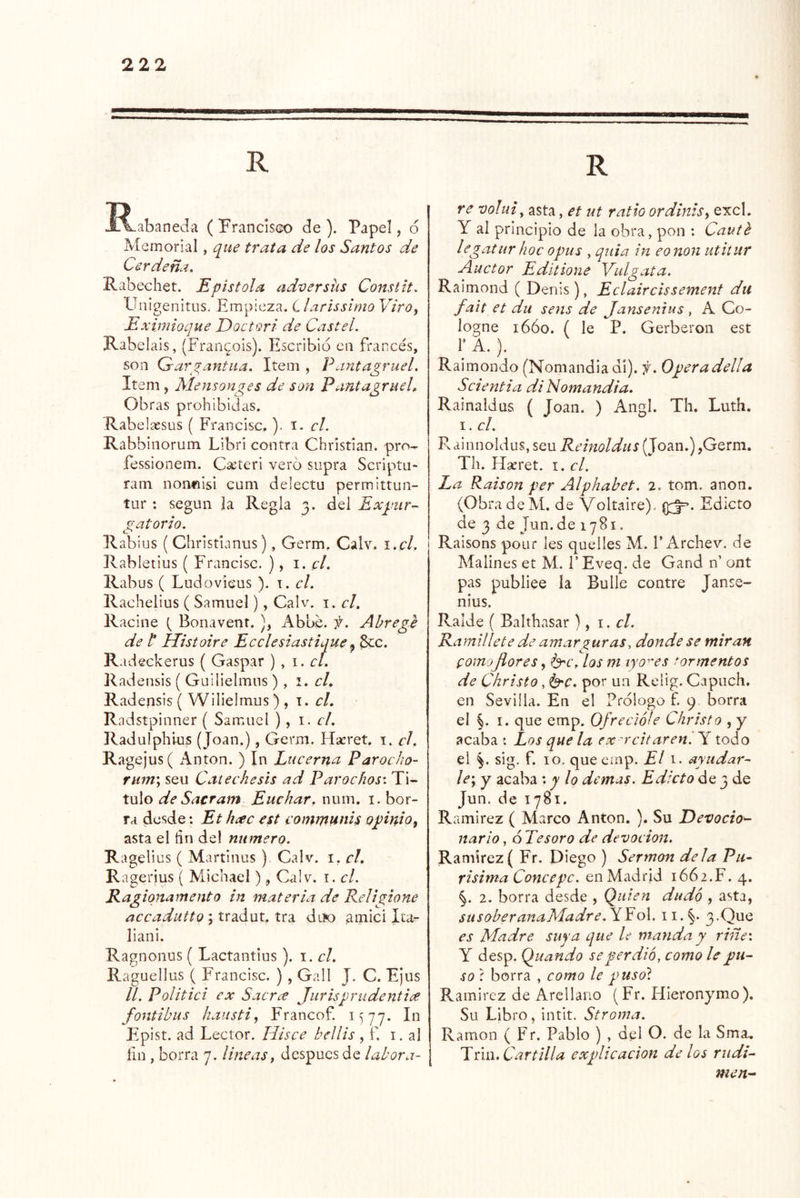 ^R-abaneda ( Franciseo de ). Papel, <5 M emorial, que trata de los Santos de Cerdeña. Rabechet. Epístola adversiis Constit. UiiigenitLis. Empieza. Llarissimo Viro^ Eximioque Eoctori de Castel. Rabelais, (Fran^ois). Escribió cii frarxés, son Gai\^antua. Item , Pantagruel, Item, Mensonges de son Pantagrueh Obras prohibidas. Rabelassus ( Francisc, ). i- el. Rabbiiiorum Libri contra Christian. pro^ íessionem. C¿eteri vero supra Scriptn- ram nonfiisi cum delectu permittun- tur : según la Regla 3. del Expur- gatorio. R abius ( Christumus), Germ. Calv. i.cl. ' Rabletius ( Francisc. ), 1. el. Rabus ( Ludovieus ). i. el. Rachelius ( Samuel), Calv. i. el. Racine Bonavent. ), Abbe. f. Abrege de t Histoire Eeelesiastique ^ ^c. Radeckerus ( Gaspar ) , 1. eí. Radensis ( Guilielmus ) , i. el. Radensis ( Wilielmus) , i. el. Radstpinner ( Samuel ) , i - el. Radulphius (Joan.), Germ. Hseret. i. el. Ragejus( i^nton. ) In Lueernn Paroeho- rian'y seu Cateehesis ad Paroehos'. Ti- tulo de Sacram Euchar, num. i. bor- ra desde: Et h¿ee est eomifiunis opinio^ asta el fin del numero. Ragelius ( Martinas ), Calv. i. el. Ra gerius ( Michael), Calv. el. Ragiqnamento in materia de Religione aeeadutto \ tradut^ tra diío ^mici Ita^ liani. Ragnoiius { Lactantius ). i. el. Raguellus ( Francisc. ), G.-.II J. C. Ei US //. Politici ex Sacr¿e Jurisprudentia fontibus haustiy Francof. 1^77. In Epist. ad Lector. Hisee bellis , f. i. al ñu , borra 7. lineas y después de labora- \ re volui, asta, et ut ratio ordinisy excl. Y al principio de la obra, pon : Cauth legatur hoe opus , qiiia in eonon utitur Auetor Editione Vulgata. Raimond ( Denis), Eclaireissement dii fait et du sens de Jansemus , A Co- logne 16Ó0. ( le P. Gerberon est r A.). Raimondo (Noniandiadi). y. Operadella Seientia di Nomandia. Rainaidus ( Joan. ) Angl. Th. Luth. I. el. Rainnoldus, seu Reinoldus (Joan.) ,Germ. Th. Hseret. i. el. La Raison per Alphabet. 2. tom. anón. (Obra deM. de Voltaire). Edicto de 3 de Jun.de 1781. I Raisons pour les quelles M. T Archev. de Malines et M. FEveq. de Gand n’ ont pas publiee la Bulle contre Janse- nius. Ralde ( Balthasar ), i. el. Ramillete de amarzuras, donde se miran pomoflores, l^e. los m lyo^es tormentos de Christo , por un Relig. Capuch. en Sevilla. En el Prólogo f. 9 borra el I. que emp. Ofrcelóle Christo , y acaba : Los que la ex aceitaren '. Y todo el §. sig. f. 10. que emp. El i. ayudar- le'y y acaba y lo demás. Edicto de 3 de Jun. de 1781. Ramírez ( Marco Antón. ). Su Devocio^ nario, ó Tesoro de devoción. Ramírez( Fr. Diego ) Sermón déla Pu- rísima Concepc. en Madrid 1662.F. 4. §. 2. borra desde , Quien dudó , asta, susoberanaMadre.TEo\. ii.§. 3.Que es Madre suya que le manda y riñe: Y desp. Quando se perdió, como le pu- so í borra , como le pusot Ramírez de Arcllano (Fr. HIeronymo). Su Libro, intlt. Stroma. Ramón ( Fr. Pablo ) , del O. de la Sma. j Tún, Cartilla explicación délos rudi- men-^