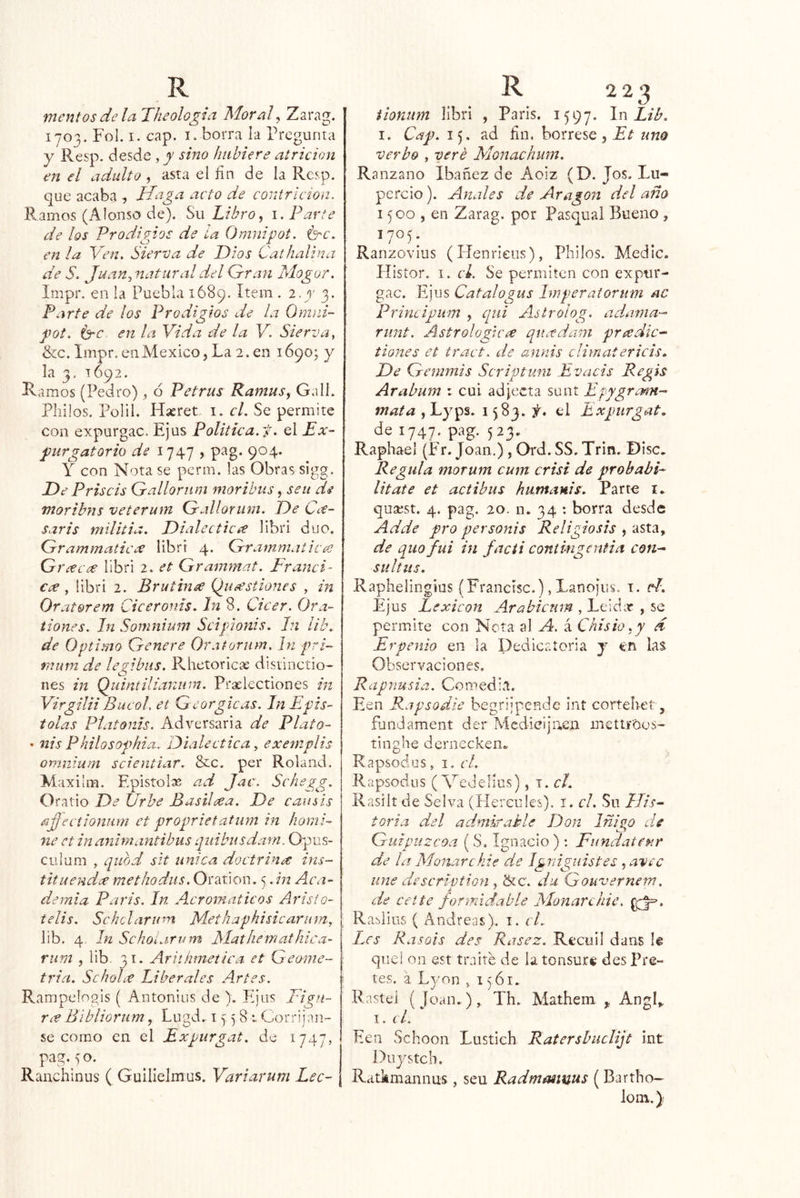 mentos de laTheologia Mor ah Zarag. 1703. Fol. I. cap. I. borra la Pregunta y Resp. desde , y sino hubiere atrición en el adulto , asta el fin de la Resp. que acaba , Maga acto de contrición. Ramos (Alonso de). Su Libro ^ i. Parte de los Prodigios de ¿a Omnipot. en la Yen. Sierro a de Dios Cathalina de S. Juan., natural del Gran Mogor. Impr. en la Puebla 1689. Item . 2. r 3. Parte de ¡os Prodigios de la Omni- pot. en la Vida de la Y. Sierva, &c. Impr. en México, La 2. en 1690; y la 3. 1692. Ramos (Pedro) , ó Petrus Ramus^ GaiL Pililos. Polil. Hseret i. cL Se permite con expurgac. Ejus Politica.f. el Ex- purgatorio de 1747 ) pag. 904* Y con Nota se perm. las Obras sigg. De Priscis Gallornm morihus ^ sen de tnoribns veterum Gallornm. De CcC- saris militia. Dialectiae libri dúo, Grammaticee libri 4. Grammaticíe Greecce libri 2. et Grammat. Franci- Cce , libri 2. Brutin^ Qu¿estio?ies , in Orat&rem Ciceronts. In 8. Cicer. Ora- tiones. In Sontnium Scipionis. In ¿ib. de Optimo Genere Oratorum. In pri- raum de legibiis. Rhetoricae distioctio- nes in Quintilianum. Prxlectiones m Virgilii BucoL et Geórgicas. In Epís- tolas Piatonis. Adversaria de Plato- • nis Philosophia. Dialéctica ^ exemplis oraiiium scientiar. &c. per Roland. Maxilm. Fpistolse a,d Jac. Sches^. O ratio De Urbe Bastí rea. De causis j affecíionnm et proprietatum in homi- ne et in animantibus quibusdam. Opus- ciilum , ejiLod sit imica doctrina; iris- tituendce methodus. Oration. 5. in Aca- demia París. In Acromáticos Arlsto- te lis. Schclarum Methaphisicarujn, \ lib. 4. In Schoiarum Matliemathica- rum , lib. 31. Arithmetica et Geome- tría. ScholcC Liberales Artes. Rainpelogls ( Antonius de ). Ejus Figfi- ne Bibliorum, Lugd.-1^ )8 t Corríjan- se como en el Expiirgat. de 1747, pag. 5 o. Ranchinus ( Guilielmus. Variarum Lee- iiontim libri , París. 1597. In Lib. I. Cap. 15. ad fin. bórrese, jEí um verbo , veré Monachum. Ranzano Ibañez de Aoiz (D. Jos. Lu- percio). Anales de Aragón del año 1500 , en Zarag. por Pasqual Bueno , Ranzovius (PTenriens), Finios. Medie. Flistor, I. el. Se permiten con expnr- gac. Ejus Catalogas Imperatorum ac Principum , quí Astrolog. ad^ania- runt. Astrologicre qnxdam preedic^ tiones et tract. de annis climatericis. De Gemmis Scriptum Evacis Regis Arabum : cui adjecta sunt Efygrmn- mata , Lyps. 1583. f, el Expurgat. de 1747, pag. 523. Raphael (Fr. Joan.) , Ord. SS. Tria. Disc. Regula morum cum crisi de probahi- litate et actibus humanis. Parte qnaest. 4. pag. 20. n. 34 : borra desde Adde pro personis Religiosis , asta, de quo fui in facii contlngcntia con-- stiltus. Raphelingius (Francísc.), Lanojiis. i. d-. Ejus Lexicón Arabicurn , Leidit , se permite con Nota al A. á Chisio.y d Erpenio en la Dedicatoria y en las Observaciones, Rapnusia. Comedia. Een Rapsodie begrijpendc int cortehet, fundament der Medicijiien inetíróos- tinghe dernecken. Rapsodos, I. cL Rapsodus ( Vedelíus), i. c/. Rasilt de Selva (Hercules), i. cl. Su ///.r- toria del admirable Don Iñigo de Guipúzcoa ( S. Ignacio ) : Fundatenr de la Manarckie de Igriigiiistes , avec une dfscrivtion , Nc. dii Gowvernem. de cette formidable Manarehie. Ra^iiüs ( Andreas), i. cl. Les Ras oís des Rasez. Re cu i 1 daos lé que! 011 est traite de la tonsure des Pre- tes. á Lyon , 15 61. Rastel (Joan.), Th. Mathem ^ AngL i. íL Een Schoon Lustich Ratersbuclijt int Dnj^stcli. Ratkmanims , seu Radmmiuus ( Bartbo- lora.)