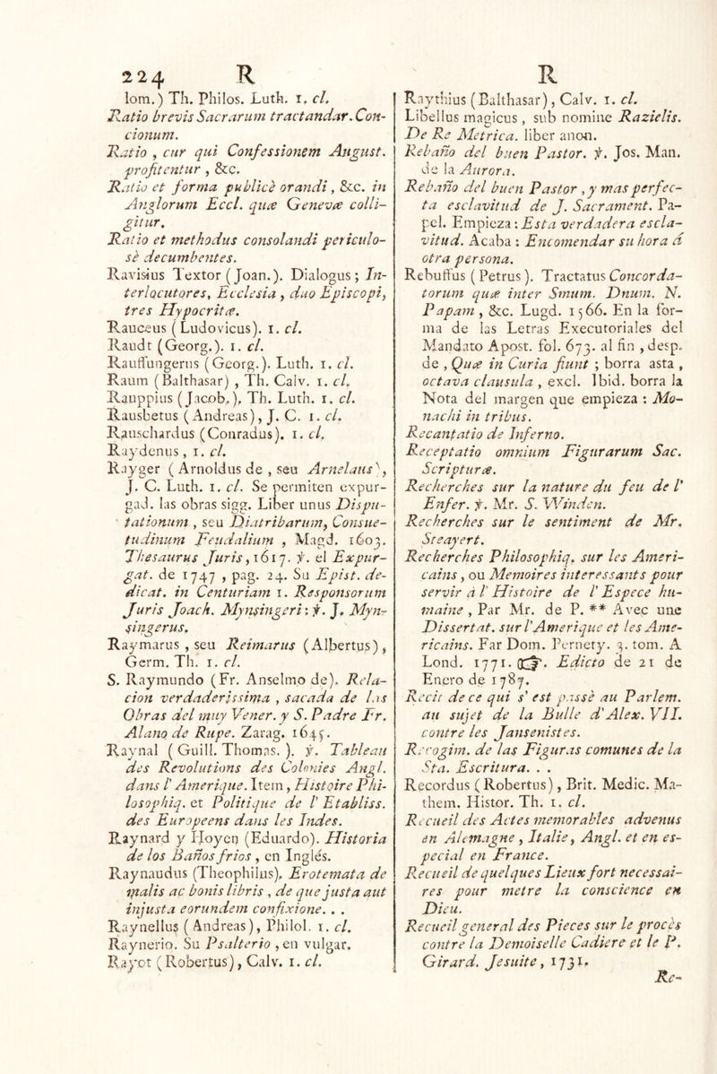 lom.) Th. Pililos. Lutk. i, el, Hatio brevis Saerarum tractandar. Con- cionum. Txaño , cur qui Confesslonem August. frofitcntiir , &:c. R alio et forma publice orandi, &c. in Ayiglorum Eccl. quee Genevre collí- gitiir. Raízo et methodus consol andi periculo- se decumbentes. Ravisius Textor (Joan.). Dialogus ; J;í- terlocutores, Ecelesia , dúo Episcopio tres Hypocritce. Rauceus (Ludovicus). i. el. Raudt (Georg.). i. el. RauíTungerns (Georg.). Luth. i. el. Raum (Balthasar) , Th. Calv. i. cU Rauppias (Jacob,), Th. Luth. i. el. Rausbetus (Andreas), J. C. i. el. Rauschardus (Conradus). i. el, Raydcnus, i, el, Rayger ( Arnoldus de , seu Arnelaus^]y J. C. Luth. I. el. Se permiten expur- gad. las obras sigg. Líber unus Dispu- ' fationum , seu I)iatrtbarumy Consue- tudinum JFeudalium , Magd. 1603. 'fhesaurus Juris y 1617. f. el Expur- gat. de 1747 , pag. 24. Su Epist. de- di cat. in Centuriam i. Responsoriim Juris Joach. Mynsingeri \ f. J, Myn-r singerus, Raymaros , seu Reimarus (Albertus), Gcrm. Th. i. el. S. Raymundo (Fr. Anselmo de). Rela- ción verdaderUsima , sacada de las Obras del muy Vener.y S. Padre Er. Alano de Riipe. Zarag. 164^. Raynal ( Guili. Thomas. ). j. Tablean des Revolutions des Coloníes Angl. dans /’ Amerique. Item, Histoire Píii- losQphiq. et Politique de /’ Etabliss. des Europeens dans les ludes. Raynard y LJoyeq (Eduardo). Historia de los Baños fríos , en Inglés. Raynaudiis (Theophilus), Erotemata de ipalis ac bonis libris , de que justa aut injusta eorundem confixione. . . Raynellus ( Andreas), Philol, i. el, Raynerio. Su Psalterio ,en vulgar. Ray.ot ( Roberías), Calv. i. el. j Raythius (Balthasar), Calv. i. el. Libellus magicus, sub nomine Razielis. De Re Métrica, líber ano4i. Rebaño del biiezz Pastor, f. Jos. Man. de la Aurora. Re b .1720 del buen Pastor ,y mas perfec- ta esclavitud de J. Sacrament. Pa- pel. Empieza •.E'í/'u: verdadera escla- vitud. Acaba : Encomendar su hora d otra persona. Rebuffus ( Petrus). Traetatus Concorda- torum quee Ínter Smum. Dniim. N. Papanz, &c. Lugd. 1566. En la for- ma de las Letras Executoriales del Mandato Apost. fol. 673. al fin , desp. de , Quí^ in Curia fiunt ; borra asta , octava clausula , excl. Ibid. borra la Nota del margen que empieza : Mo- nachi in tribus. Recantatio de Inferno. Receptatio omnium Figurar um Sac. Scripturee. Recherches sur la nature dti feu de V Enfer. f. Mr. S. Winden. Recherches sur le sentiment de Mr. Steayert. Recherches Philosophiq. sur les Azneri- cains y ou Memoires ínteressants pour servir á 1 Histoire de l' Espece hú- mame , Par Mr. de P. Avec une Dissertat. sur 1 Amerique et les Ame- ricains. Far Dom. Pernety. 3. tom. A Lond. 1771. OcJ** Edicto do 21 de Enero de 1787. Redi de ce qui s' est passe aii Parlem. au sujet de la Bulle d'Alex. Vil» contre les Jansenistes. Recoghn. de las Figuras comunes de la Sta. Escritura. . . Recordus ( Robertiis), Brit. Medie. Ma- them, Histor. Th. t. el. Reciieil des Actes meinorahles advenus en Alemagne , Italie y Angl. et en es- pecial en Frunce. R.ecueil de quelques Lieux fort necessal- res pour metre la conscience en Dieu. Recueilgeneral des Pieces sur le proces contre la Deinoiselle Cadiere ct le R. Girard. Je suite y 1731^ Re-