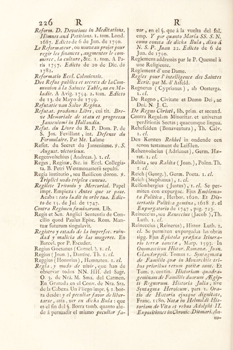 220 R Keform. D, Devotions in Meditations, Uimnes and Petitions. i. tom. Lond. 1687. Edicto 6 de Jun. de 1750. Le Refórmateur, ou nouveau projet pour regir les finances , augmenter le com- merce ^ la culture i. tom. A Pa- rís 1757. Edicto de 20 de Dic.de 1782. Reformatio EccL Coloniensis. Des Refus publics et secrets de laCom- munion d la Sainete Table^ ou en Ma- ¡adié. A Avig. 1754. 2. tom. Edicto de 13. de Mayo de 1759. Refutatie van Salve Regina. Refutat. prodoma Eibrt, cui tit. Bre- ve Memoriale de statu et progressu Jansenismi in Hollandia. Refut. du Livre du R. P. Dom. P. de S. Jos. Fevillant , int. Defense du Formulaire. Par Mr. La lañe Refut. du Secret du Jansenisme. f. S. August. victorieux, Regenvolsehius (Andreas.), i. el. Reges , Reginas, &c. in Eccl. Collegia- ta. B. Petri Westmonasterii sepulti. Regia institutio , seu Basilicon doron. it. Triplici nodo triplex cuneus. Regilete 7ritonio y Mercurial. Papel impr. Empieza : Antes que se pase. Acaba : toto la dit in orbe tua. Edic- to áQ 15. de Jul. de 1747. Contra Regimen foeminarum. Lib. Regis et Sen. Anglici Sententia de Con- cilio quod Paulus Episc. Rom. Man- tuas futurum singulavit. Registro y estado de la imperfec. ruhi- dad y malicia de las mugeres. En Barcel. por P. Escuder. Regius Goesanus ( Cornel.). i. el. Regius (Joan.), Dantisc. Th. i. el. Reggius (Honorius), Hemnaten. i. el. Regla , y modo de wV/r , que han de observar todos NN. HH. del Sagr. O- 3. de Nrá. M. Sma. del Carmen. En Granada en el Conv. de Nra. Sra. de la Cabeza. Un Pliego impr. i. bor- ra desde; y el peculiar favor de liber- tarse , asta , ver en dicha Bula ; que es el fín del %. Borra tamb. quanto alu- de á persuadir el mismo peculiar fa- R 'vor , en el §. que á la vuelta del fol. emp. Y por quanto María AA. S. N. como consta de dicha Bula , dixo d N. S. P. Juan 22. Edicto de 6 de Jun. de 1750. Reglemens addresses par le P. Quesnel á une Religieuse. Reglement d’ une Dame. Regles pour /’ intelligence des Saint es Ecrit, par M. d’ Asfeld. Regnerus ( Cyprianus) , ab Oosterga. I. el. De Regno , Civitate et Domo Dei, ac Dni. N J. C. De Regno Christi, lib. prim. et sccund. Contra Regulam Minoritar. et universas perdítionis Sectas; quacumque lingua, Rehefelden (Bonaventura), Th. Calv. I. el. Den Kersten Rehhel in ondende een scoon testament de Leifden. Rehenvolscius (Adrianas), Germ. Has- ret. I. el. Rehita , seu Rahita ( Joan.), PoIon.Th, I. el. Reich (Georg.), Germ. Poeta, i. el. Reich (Stephanus), i. el. Reifembergius (Justus), i.cl. Se per- miten con expurgac. Ejus Emblema- ta Política , Herbor. 1620. Et Dis- sertatio Política gemina ^ el Expurgatorio do, 1747 ? pag. 723. ReinecciuSjSeu Reneccius (Jacob ),Th. Luth. I. el. Reineccius (Reinerus), Hlsror Luth. i. el. Se permiten expurgadas las obras sigg. Ejus Epístola prxfixa Itinera- rio terree sancice Alarp. 1593. In Onomasticon Histor. Romance. Joan. (Slandorppii. Tomiis t. Syn!agmata de Famil lis ¿jUíf in Alonar chi i s tri- bus prioribus terum potitce sunt. Et Tom. 2. COI tin. Historiam quadra- geminam de Familiis duorum jFgip- ti Regnorum. Historia Julia , sive Sjntagma Ileroicum, pars i. Ora- tio de Historia ejusque dignitate, Franc. 1 ^80. ISotce in Helnioldi His- toriam de Vita et rebus Adolphi 11, Expositiones in Chronic.Ditmari.An-