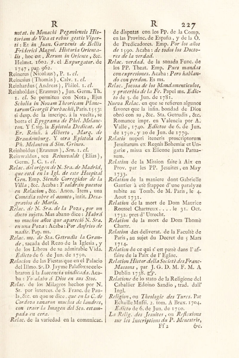 notat, in Monachi Pegaviensis His- toriam de Vita et rebus gestis Viper^ ti \ Et in Joan. Garzenis de Bellis Friderici Magni. Historia Orienta- lis , hoc est, Rerum in Oriente, ¿cc. Helmst. 1602. /.el Expurgator. de 1747 >P^g- 9*52- Reinerus (Nicolius) , P. i. el. Reinesius (Thomás) , Calv. i. el. Reinhardus ( Andreas), Pliilol. i. el. Reinholdus ( Erasmus), Jun. Germ. Th. I . el. Se permiten con Nota, Ejus Seholia in Novam 2heorieam Plañe- tarumGeorgii PurbachiiJ^^ú%.\^ 53: si desp. de la inscripc. á la vuelta, se borra el Epygrama de Phel. Melane- ton. Y f. sig. la Epístola JDedieat. de Er. Reinh. á Alberto , Marq. de Brandemburg. Y otra Epístola de Ph. Melanton d Sim. Grineo. Reinholdus (Erasmus), Sen. i. el. Re inwakius, seu Reinuvaldt (Elias), Germ. J. C. i. el. Relae. del origen de Id. Sra. de Madrid, que estd en la Igl. de este Hospital Gen. Emp. Siendo Corregidor de la Villa , &c. Acaba : Y saldrdn puestos en Relación , &c. Anón. Item , una Comedia sobre el asunto , intit. Desa- gravios de María. Relae. de N. Sra. de la Poza, por un docto sujeto. Mas abaxo dice : Habrd no muchos años que apareció N. Sra. en una Poza : Acaba: Por Anfriso de nadie. Pap. ms. Relae. ms. de Sta. Getrudis la Gran- de , sacada del Rezo de la Iglesia , y de los Libros de su admirable Vida. Edicto de 6 de Jun. de 1750. Relación de las Fiestas que en el Palacio del Illmo, Sr. D. Jayme Palafox se cele- braron á la inocencia vindicada. Kc2í- ba : Yo alabo d Dios en sus Stos. Relae. de los Milagros hechos por N. Sr, por interces. de S. Franc. de Pau- la , &c. en que se dice, que en la C. de Cordova sanaron muchos de landres con traer la Imagen del Sto. estam- pada en cera. Relae. de la variedad en la comunicac. de disputas con los Pp. de la Comp. en las Provine, de España , y de la O. de Predicadores. Emp. Por los años de 15 90. Acaba : de todos los Docto- res de la verdad. Relae. verdad, de la sonada Fuñe, de los PP. Theat. Emp. Pues mandas con expresiones. Acaba; Pero hablan- do con perdón. Es ms. Relae. Jocosa de los Mandamenticulos, y proterbia de la Fe. Papel ms. Edic- to de 3. de Jun. de 1781. Nueva Relae. en que se refieren algunos favores que la iiifin. bondad de Dios obró con su , &e, Sta. Getrudis, &c. Romance impr. en Valencia por A. Y'alle, 1740. Edictos de 6. de Jun. de 1750 , y 20 de Jun. de 1779. Relatio nuperi iteneris proscriptorum Jesuitaruni ex Regnis Bohemias etUn- garise , missa ex Elicone juxta Parna- sum. Relation de la Mission faite a Aix en Prov. par les PP. Jesuites, en May V33- ^ , Relation de la maniere dont Gabrielle Gautier a eté frappee d’une paralyze subite au Tomb. de M. Paris, le 4. Aout 1731. Relation de la mort de Dom Maurice Roussel Chartreux.... le 31. Oct, 1732. pres d’ Utrecht. Relation de la mort de Dom Thome Chartr. Relation des deliverat. de la Faculte de Paris, au sujet du Decret du 5 Mars 1714. Relation de ce qui s’ est passe dans P af- faire de la Paix de f Eglíse. Reí ation His tor.della Societe desFranc^ Massons , par J. G. D. M. F. M. A Dublin 1738. 0:^. Relatione de lo stato de laReligione del Caballier Edoino Sandio , trad. dalf Inol. <r Religión on Theologie des Tl/rcj. Par EchailleMufti. 2. tom. A Brux. 1704. Edicto de 6. de Jun. de 17^0. La Relig. des Jesuites , ou Reflexions sur les Inscriptions du P. Menestrie^ Ff2 b^c.
