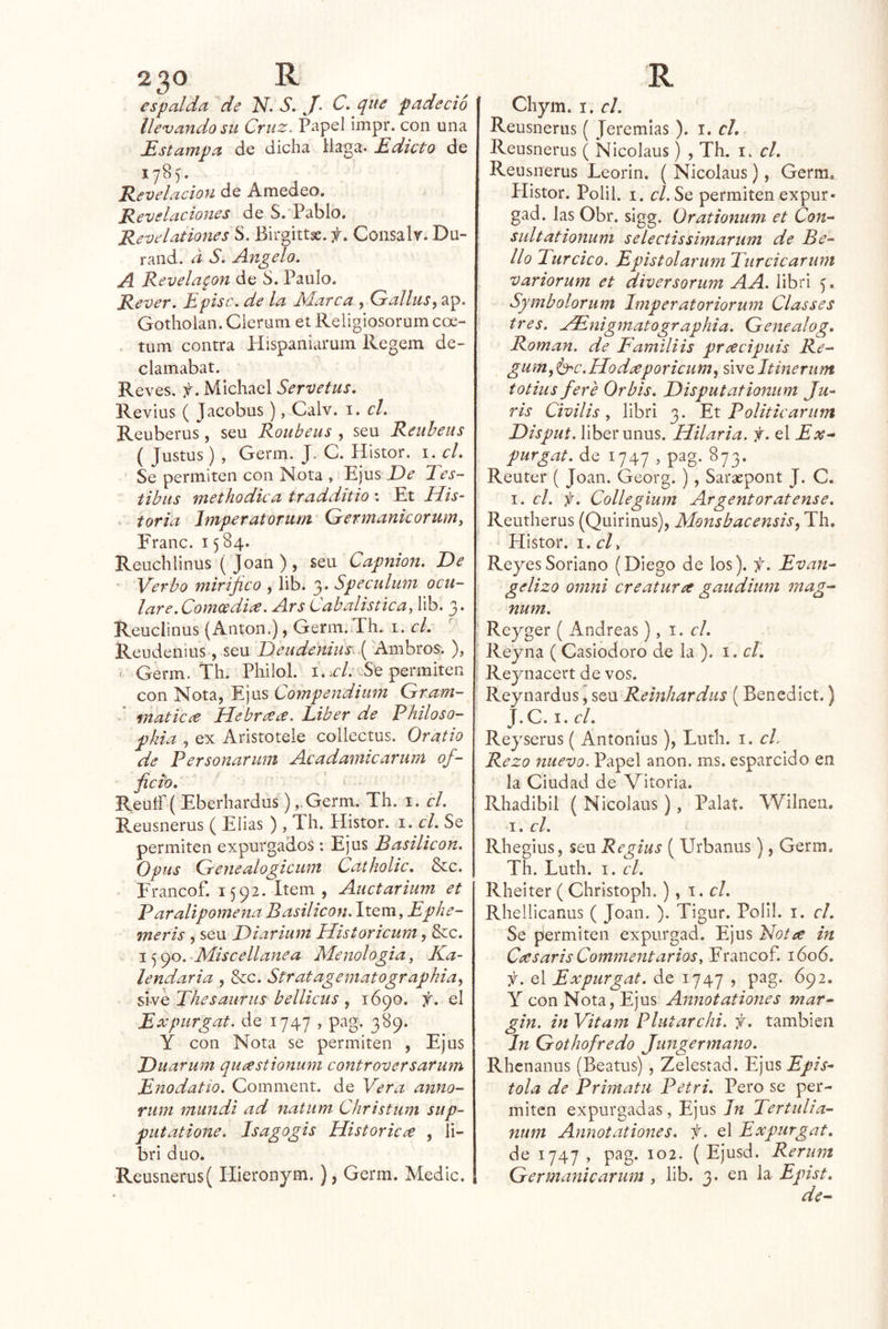 espalda de N. S. J- C. que padeció íle’vandosu Cruz. Papel impr. con una Estampa de dicha llaga. Edicto de 178^. Revelación de Amedeo. Revelaciones de S.'Pablo. RevelationesS. Birgittse.Consalv.Du- rand. a S» Angelo. A Revelaron de S. Paulo. Rever. Episc. de la Marca , Gallas^ ap. Gotholan. Cierum et Religiosorumcoe- . tum contra Hispaniaruin Regem de- clamabat. Reves, f. Micliael Servetus. Revius ( Jacobus), Calv. i. el. Reuberus, seu Roubeus , seu Reuheus ( Justus) , Gerni. J. C. Histor. i. el. Se permiten con Nota , Ejus De Tes- tibiis methodka tradditio *. Et His- > toria Imperatorum Germanicorum, Franc. 1584. Reuchlinus ( Joan ), seu Capnion. De ' Verbo mirifico , lib. 3. Speculum ocu- lar e.Comee di¿e. Ars Cabalística, lib. 3. Reuclinus (Antón.), Germ.¿Th. i. el. Reudeiiius, seu Deudeniiis.{ Ambros; ), * Gerin. Th. Philol. i. -Se permiten con Nota, Ejus Compendiiim Gram- I inaticce Hebr¿e¿e. Líber de Philoso- pkia , ex Aristotele collectus. Oratio de Personarum Acadamicarim of- fievo. Reutr ( Eberhardus) ,-Germ. Th. i. el. Reusnerus ( Elias ) , Th. Histor. i. el. Se permiten expurgados: Ejus Basilicon. Opus Genealogicum Catholic. &c. Francof. 1592. Item, Auctarium et Paralipomena Basilicon. \\.Qm,Ephe- meris , seu Diarium Historicum, &c. 15 90. Miscellaitea Menologia, Ka- lendaria , &c. Stratagematographia^ úfi^Thesaurus bellicus ^ 1690. f. el Expiirgat. de 1747 , pag. 389. Y con Nota se permiten , Ejus Duarum quastionum controversarum Enodatío. Comment. de Vera anno- rum miindi ad natum Christum sup- piitatione. Isagogis Historicce , li- bri dúo. Reusnerus( Hieronym.), Germ. Medie. Chym. I. el. Reusnerus ( Jeremías ). i. cL Reusnerus ( Nicolaus) , Th. i. el. Reusnerus Leorin. ( Nicolaus), Germ. Histor. Polih I. r/. Se permiten expur- gad. las Obr. sigg. ürationum et Con- sultationum selectissimarum de Be- llo Turcico. EpistolarumTurcicarunt variorum et diver sorum A A. libri Symbolorum Imperatoriorum Cíasses tres. zEnigmatographia. Genealog. Román, de Familiis prcecipuis Re- gum, ’b'C.Hodíeporicum^ sive Itinerum totius fere Orbis. Disputationum Ju- ris Civilis, libri 3. Ex Politicariim Disput. liberunus. Hilaria, f. el Ex- purgat. de 1747 , pag. 873. Reuter ( Joan. Georg. ), Saraepont J. C. I. el. f. Collegium Argentoratense. Reutherus (Quirinus), Monsbacensis^ Th. Histor. i.cl. ReyesSoriano (Diego de los), f. Evan- gelizo Omni ere atur a gaudium mag- num. Reyger ( Andreas), 1. el. Reyna ( Casiodoro de la ). i. el. Reynacert de vos. Reynardus, seu Reinhardiis (Benedict.) J. G. I. el. Rej'serus ( Antonlus), Luth. i. el. Rezo nuevo. Papel anón. ms. esparcido en la Ciudad de Vitoria. Rhadibil ( Nicolaus), Palat. Wilnen. I. el. Rhegius, seu Regiiis ( Urbanus), Germ, Th. Luth. I. el. Rheiter ( Christoph.), \ . el. Rhellicanus ( Joan. ). Tigur. Polil. i. el. Se permiten expurgad. Ejus Fot a in Ceesaris Comment arios, Francof. 1606. ií. el Expurgat. de 1747 > pag. 692, Y con Nota, Ejus Annotationes mar- gin. in Vitam Plutarchi. f. también Jn Gothofredo Jungermano. Rhenanus (Beatus) , Zelestad. V]us Epís- tola de Primatii Petri. Pero se per- miten expurgadas, Ejus Tertulia- num Annotationes. f. el Expurgat. de 1747 , pag. 102. ( Ejusd. Rerum Germanicarum , lib. 3. en la Epist.