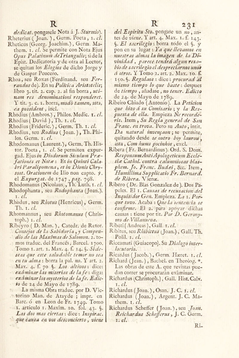 dedicat. póngasele Nota á J. Siurmió). Rheterius ( Joan. ) , Germ. Poeta, i. el. Rheticus (Georg. Joachim.) , Germ. Ma- them. I. el. Se permite con Nota Ejus Opus Palatinum deTriangulis\ si de la Epist. Dedicatoria y de otra al Lector, se quitan los Elogios de dicho Jorge y de Gaspar Peucero. Rhoa, seu Roxas (Ferdinand. seu Fer~ randus ^€). En su Politiea Aristotelis\ libro 3. tit. 2. cap. 2. al fin borra, iiti- nam res denominationi responderet. y tit. 3. c. I. borra, modo tamen, asta, ea possident, incl. Rhodius (Ambros.) , Philos. Medie, i. el. Rhodius ( David ), Th. i. el. Rhodius (Frideric.), Germ. Th. i. el. Rhodius, seu Rodius (Joan.), Th. Phi- los. Germ. i, el. Rhodomanus (Laurent.), Germ. Th. His- tor. Poeta , i. el. Se permiten expur- gad. Ejus/;2 Diodorum Siculiim Pree^' fationes et Noí¿e : Et m Quind Cala- bri Paralipomena, et in Dionis Chry- sost. Orationem de Ilio non capto, f. el Expurgat. de 1747 , pag. 798. Rhodomanus (Nicolaus,, Th. Luth. i. el. Rhodophanta , seu Rodophanta (Joan.). I. el. Rhüdus, seu Rhotus (Henricus), Germ. Th. 1. el. Rhotmannus, seu Rhotomanus ( Chris- toph.) I. el. Ribeyro ( D. Man. ), Catedr. de Retor. Consejos de la Sabiduría ,y Compen- dio de las Máximas de Salomón. 2. to- mos traduc. del Francés, Barcel. 1700. . Tomo I. art. i. Max. 4. f. 14. §. Si de- seas que este saludable temor no sea en tu alma : borra la pal. no. Y art. 2. Max. 4. f. 70 §. Los altivos \ dice: examinar las miserias de la fe \ diga; examinar los mysterios de la fe. Edic- to de 24 de Mayo de 1789. La misma Obra traduc. por D. Vic- torino Man. de Atayde ; impr. en Barc, ó en León de Fr. 1749. Tomo I. artículo I. Maxim. 10. fol. 43. §. Las dos mas ciertas: dice : Jnspirac. ■ que causa en vos desconcierto , viene del Espíritu A/o..pongase un no , an- tes de viene. Y art. 4. Max. i. f. 143. §. El sacrilegio: borra todo el §. y pon en su lugar : Ya que llevamos en nuestras almas la imagen de la LOi-^- vinidad, parece tendrá algún resa-^ bio de sacrilegio el despreciarnos unos á otros. Y Tomo 2. art. 2. Max. 10. £ 150. §. Regidaos : dice : procurad di mismo tiempo lo que baste: después de tiempo , añadase , no tener. Edicto de 24. de Mayo de 1789. Ribeiro Chiado ( Antonio). La Petición que hizo d su Comisario ; y la Res^ puesta de ella. Empieza Ríe recordéis ris: Item , Su Regla general de San Franc. en trova. Pero su Auto , intit. Da natural inven^aon; se permite, quitando desde se outro boy laurou , asta , Com hums pocinhos , excl. ' Ribera (Fr. Bernardinus). Ord. S. Dom. ResponsumAntiApologeticum Eccle^ six Cathol. contra calumniosas blas- phem. Jo. Franc. Budxi, Scc. Item, Humillima Supplicaíio Fr. Bernard. de Ribera. Vienae. Ribero (Dr. Blas González de). Dos Pa- peles. El I. Causas de recusación del Inquisidor Gen. Empieza. La i. Por-^ que tuvo. Acaba : Que la sentencia se confirme. El 2. para apoyar MiOhas causas : tiene por tit. Por D. Gerony^ mo de Villanueva. R.ibeti( Andreas), GalL i.cl. Ribitus, SQwRhibittus (Joan.) , Gall. Th* Polil. I. el. Riccamati (Guiacopo). Su Dialogo inter^ locutorio. Ricardus (Jacob.) , Germ. Hseret. i*r/. Richard (Jean.), Bachel. en Theolog. Las obras de este A. que revistas pue- dan correr se procurarán examinar, Richardus (Christoph.), Gall. Hist.Calr. I. el. Richardus (Joan.), Osan. J. C. i. el. Richardus (Joan.), Argent. J. C. Ma- them. I. el. Richardus Scheífer (Joan.), seu Joan. Reichardus Schefferus, J. C. Germ. i; cL Ri-