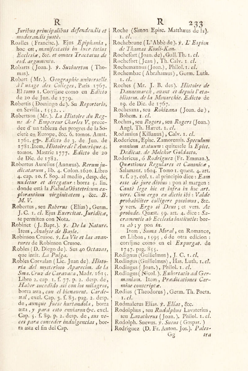 Juribiis principalilnis defendendis et moderaHi lis juste. Roalles (Francisc.). Ejiis B^pipíianui , ' hoc C5t, manifestatio in luce totius Ecclesicje, &c, et omiies Iractatus de eod. argumento. Robarts (Joan.). f.Suvlnerton ( Tho- inas). Robert (Mr.). Greographie nniverselle aTusage des Colleges El tomo I. Corríjase como en Edicto de 20 de Jun. de 1779. Robertis (Domingo de). Su Reportorio, en Sevilla, 1552... Robertson (Mr.). La Histoire du Reg- ne de V Empereur Charles V, prece- dee d’ un tableau des progres de ia So- cíete en Europe, &c. 6. tomos. Amst. 1761.(171=. Edicto de 3. de Jan. de 1781 .Item, Histoire de 1' Americ]He. ¿\. tomos. Mastríc 1777. Edicto de 20 de Dic. de 1782. Robertus Aurelias (Annasus). Rerum ju- dicatarum , lib. 4. Colon, ió20. Libro 4. cap. 10. f. 809. al medio, desp. de, nudetiir et detegatur : borra 7. lin. donde está la FabulaObstetriciim ex- piar antium virginitatem , &e. B. M. v : Robertus, sen Robe rus (Elias) , Germ. J. C. I. el. E]Vi% Exercitat. Juridicee, se permiten con Nota. Robinet (J. Bapt.). f. E)e la Nature. Item , Analyse de Bayle. Robinson Crusoe. f,La Vie et las avan^ tures de Robinson Crusoe. Robles ( D. Diego de). Sus 40 Octavas i que iiitir. La Pulga, Robles Corvalan (Lie. Juan de). Histo- ria del mystcrioso Aparecim. de la Sma. Cruz de Car avaca, Aíadr. 1617. Libro 2. cap i. f. 77. p. 2. desp. de, Haber sucedido asi con los milagros^ borra asta , con el bienavent. Carde- nal, excl. Cap. 3. f. 83. pag. 2. desp. de , aunque fuese hurtándola , borra asta,9^ para esto enviáronle. q'kcI. Cap. 7. f. 89. p. 2. desp. de , sus ve- ces para conceder indulgencias , bor- ra asta el fin del Cap. Roche (Simón Episc. Matthseus de la). I. el. Rochebrnne (L’ Abbe de). f. L' Espión de Ihamas Kouli-Kan. Rochefort (Joan, de) ,GalLTh. i. cL Rochefort (Jean ), Tli. Calv. i. el. Rochemannus (Joan.), Philol. i. el. Emchembac ( Abrahamus), Germ, Lutli. I. el. Roches ( Mr. J. B. des). Histoire de Dannemarch , avant et depuis V eta- blissem. de la Monarchie. Edicto de 19. de Dic. de 1767. Rochesana , seu Rokizana (Joan.de), Bohem. i. el. Rochas, seu Rogors, seu Rogers (Toan.) AngL Th. Ha;ret. i. el. Rodausius (Kilianus), Calv. i. el. Rodericus, Episc. Zamorensis. Speculum omnium statuum : quítesele la Epist. Dedicat. de Melchor Croldasto. Rodericus, d Rodríguez (Fr. Emmaii.). Qii/^stiones Regidares et Canonicce , Saiamant. 1604. Tomo i. qmest. 4. art. I. f. 27. col. I. al principio dice : Eam esse de jure divino : pon al margen *. Caute lege hic et infra in hoc art. vers. Ciim ergo ex dictis ib i : Valde probabiliter colligere possimus, dtcc. Y vers. Ergo si Deus ; et vers. Ac proinde. Qaasst, 79. art. 4. dice: Sa- cramentis ab Ecclesiainstitittis: bor- ra ab ; y pon in. Item , Suma Moral, en Romance, en Lisboa, 1797 , d de otra edición : corríjase como en el Expurgat. de 1747. pag. 855. Rodlgnus (Guilielmus), J, C. i. el. Rodingus (Guilielmus) , lias. Luth. i.cl. Rodingus ( Joan.), Pliilol. i. el. Rodingus ( NicoL ). Exhortatio ad Cjer- maniam. Item , Pr ce dicationes Car- mine conscriptee. Rodius (Theodorus), Germ. Th, Poeta. j.cl. Rodmalerus Elias, f. Elias, &c. Rodolphus , seu Rudolphus Lavaterlas , sea Lavatherus (Joan.). Philol. i. el. Rodolph. Suevus. f. Sueiis ( Gaspar. ) Rodríguez (D. FT. Antón. Jos.), Pales^ Gn tra