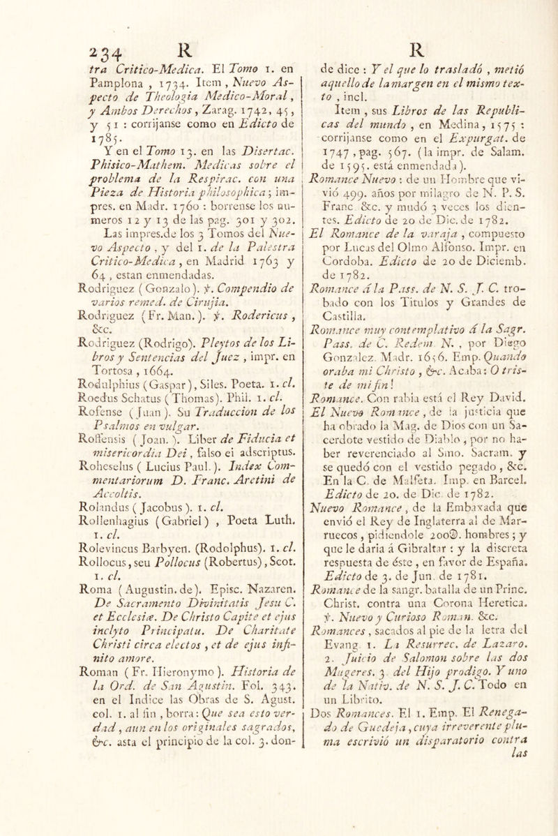 2 34 tra Crítico-Medica. El Tomo i. en Pamplona , 1734. Item , Nuevo As- pecto de Theologia Medico-Moral, y Ambos Derechos , Zarag. 1742, 45, y 51 : corríjanse como en Edicto de 1785. Y en el Tomo 13. en las Diser tac. Phisico-Mathem. Medicas sobre el problema de ¡a Respirac. con una \ Pieza de Historia philosophica\ im- pres. en Madr. 17Ó0 ; bórrense los Qu- ineros 12 y 13 de las pag. 301 y 302. Las impres.de los 3 Tomos del Nue- vo Aspecto , y del i. de la Palestra Critico-Medie a Qw Madrid 1763 y 64 , están enmendadas. Rodríguez ( Gonzalo), f. Compendio de varios rerned. de Cirujia. Rodríguez (Fr. Man.). f. Rodericus , &c. Rodríguez (Rodrigo). P ley tos de ¡os Li- bros y Sentencias del Juez , impr. en Tortosa , 1664. Rodulphiüs (Gaspar), Siles. Poeta, i. el. Roedus Schatus ( Thomas). Piiii. i. el. Rofense ( [uan). Su Traducción de los Psa Irnos en vulgar. ; Roñbnsis ( loan. \ Líber de Fiducia et misericordia Dei , falso ei adscriptus. Roheselus ( Lucius Paul.). Index Com- mentar iorum D. Tranc. Aretini de Aiccoltis. Rolandus ( Jacobus). í. el. Rollenhagius (Gabriel) , Poeta Luth. I. cL Rolevincus Barbyeii. (Rodolphus). í. el. Rollocus, seu Pollocus (Robertus), Scot. I. el. Roma (Augustin.de). Episc. Nazaren. De Sacramento Dhinitatis Jesu C. et Ecclesice. De Christo Capité et ejiis inclyto Principaiii. De Charitate Christi circa electos , et de ejus infi- nito amore. Román (Fr. Illeronymo ). Historia de la Qrd. de San Agustín. Fol. 343. en el Indice las Obras de S. Agust. eol. I. al lia , borra; Q^ue sea esto ver^ dad 5 aun en los originales sagrados, ipc. asta el principio de la col. 3. don- R de dice : Y el que lo trasladó , metió aquello de lamargen en el mismo tex- to , incl. Item , sus Libros de las Repúbli- cas del mundo , en Medina, 1575  corríjanse como en el Expurgat. de I747,pag. 5Ó7. (la impr. de Salam. de 1591;. está enmendada), i Romance Nuevo : de un í-íoiribre que vi- vid 499. años por milagro de N. P. S. Franc &c. y mudo 3 veces los dien- tes. Edicto de 20 de Dic. de 1782. El Romance de la varaja , compuesto por Lucas del Olmo Alfonso. Impr. en Córdoba. Edicto de 20 de Diciemb. de 1782. Romance d ¡a Pass. de S. J. C. tro- bado con los Títulos y Grandes de Castilla. Romance muy contemplativo d la Sagr. Pass. de C. Redem N , por Diego González. Madr. ló-^ó. Em^.Quanda oraba mí Christo , ^c. Acaba: 0 tris- te de mifinl Romance. Con rabia está el Rey David. El Nuevo Romince Hq ía justicia que ha obrado la Mag. de Dios con un Sa- cerdote vestido de Diablo , por no ha- ber reverenciado al Smo. Sacram. y se quedo con el vestido pegado , &c. En la C. de Malfeta. Imp. en BarceL Edicto de io. de Dic de 1782. Nuevo Romance, de la Embajada que envió el Rey de Inglaterra al de Aíar- ruecos, pidiéndole 200®. hombres; y que le darla á Gibraltar : y la discreta respuesta de éste , en favor de España. Edicto de 3. de Jun. de 1781. RamaUí e de la saiigr. batalla de un Princ. Christ. contra una Corona Herética. f. Nuevo y Curioso Román. &c. Romances , sacados al pie de la letra del Evang I. Li Resurrec. de Lazara. 2, Juicio de Saloman sobre las dos Mugeres. 3 del Hijo prodigó. Y uno de la Nativ. de N. S. J. C. Todo ea un Librito. Dos Romances, El i. Emp. El Renega^ do de Guedeja ,^cuya irreverente plu- ma escrivló un disparatorio contra las
