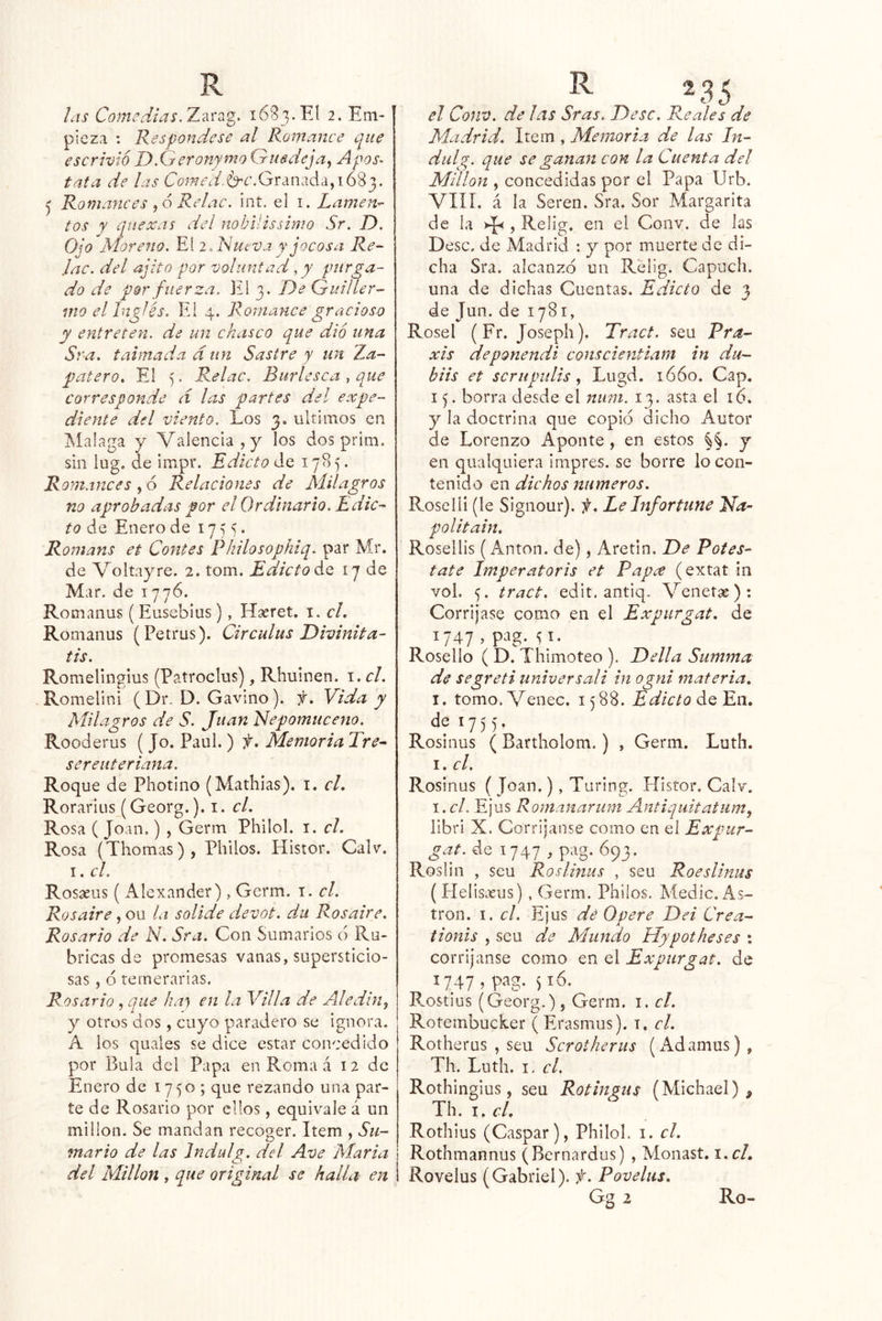 las Comedias.T.^'cz'g. 1683.El 2. Em- pieza : Respóndese al Romance que escrivióT)XjeTonymoGusdeja^ Apos> tata de las (7o;;?ír'4/.6'¿’.Granadci,i683. ^ Romances ^6 Reíac. int. el i. lamen- tos y qiiexas del nobilissimo Sr. D. Ojo Moreno. El 2. Nmva r jocosa Re- Jac. del ajito -por voluntad, y purga- do de por fuerza. El 3. De Quiller- mo el Inglés. Ei 4. Romance gracioso y entreten, de un chasco que dio una Sra. taimada d un Sastre y un Xa- patero. El 5. Relac. Burlesca , que corresponde d las partes del expe- diente del viento. Los 3. últimos en Malaga y Valencia, y los dos prim. sin lug. de impr. Edicto de 1785. Romances, ó Relaciones de Milagros no aprobadas por el Ordinario. Edic- to de Enero de 1755. Romans et Contes Philosophiq. par Mr. de Voltayre. 2. tom. Edicto Aq 17 de Mar. de 1776. Romanus (Eusebias), Haeret. i. cL Romanus (Petrus). Circulus Divinita- tis. RomeUngius (Patroclus), Rhuinen. i. el. Romelini (Dr. D. Gavino). f. Vida y Milagros de S. Juan idepomuceno. Rooderus ( Jo. Paul. ) f. Memoria Tre- sereuteriana. Roque de Photino (Mathias). i. cL Rorarlus (Georg.). i. cL Rosa ( Joan,) , Germ Philol. i. el. Rosa (Thomas), Pililos. Histor. Calv. I. el. Rosíeus ( Alexander) , Germ. i. el. Ros aire, ou la solide devot. du Ros aire. Rosario de N. Sra. Con Sumarios ó Ru- bricas de promesas vanas, supersticio- sas , ó temerarias. Rosario , que hm) en la Villa de Adedin, y otros dos, cuyo paradero se ignora, A los quales se dice estar concedido por Bula del Papa en Roma á 12 de Enero de 1750 ; que rezando una par- te de Rosario por ellos, equivale á un millón. Se mandan recoger. Item , Sii- mario de las Indulg. del Ave María del Millón , que original se halla en el CofW. de las Sras. Dése. Reales de Madrid. Item , Memoria de las In- diilg. que se ganan con la Cuenta del Millón , concedidas por el Papa Urb. VIIÍ. á la Seren. Sra. Sor Margarita de la , Relig, en el Conv. de las Dése, de Madrid : y por muerte de di- cha Sra. alcanzo un Relig. Capuch. una de dichas Cuentas. Edicto de 3 de Jun. de 1781, Rosel (Fr. Joseph). Tract. seu Pra- xis deponendi eonseientiam in du- bits et scrupiilis ^ Lugd. ió6o. Cap. 15. borra desde el niim. 13. asta el 16. y la doctrina que copió dicho Autor de Lorenzo Aponte, en estos §§. y en qualquiera impres. se borre lo con- tenido en dichos números. Roselli (le Signour), f. LeInfortune Na- politain. Rosellis (Antón, de), Aretin. De Potes- tate Imperatoris et Papee (extat in vol. 5. tract. edit. antiq, Venetse): Corrijase como en el Expurgat. de 1747 , pag. 51. Rosello ( D. Thimoteo ). Della Summa de segreti universal i in ogni materia, I. tomo.Venec. 1588. EdictoMQErx, de 1755, Rosinus ( Bartholom.) , Germ. Luth. I. el. Rosinus ( Joan,), Tiiring. Histor. Calv, \.cl. Ejus Romanarum Antiquitatum, libri X. Corrijanse como en el Expur- gat. de 1747 , pag. 693. Roslin , seu Roslinus , seu RoesUnus ( Elelisteus) , Germ. Philos. Medie, As- tron. I. el. Ejus dé Opere Dei Crea- tionis , seu de Mundo Hypotheses : corrijanse como en el Expurgat. de 1747, pag. ^16. P.ostius (Georg.), Germ. i. el. Rotembucker ( Erasmus). i. el. Rotherus , seu Scrotherus (iVdamus) , Th. Luth. I, el. Rothingius, seu Rotingiis (Michael) , Th. I. el. Rothius (Gaspar), Philol. i. el. ! Rothmannus (Bernardus) , Monast. i.cL 1 Rovelus (Gabriel), f. Povelus. Gg 2 Ro-