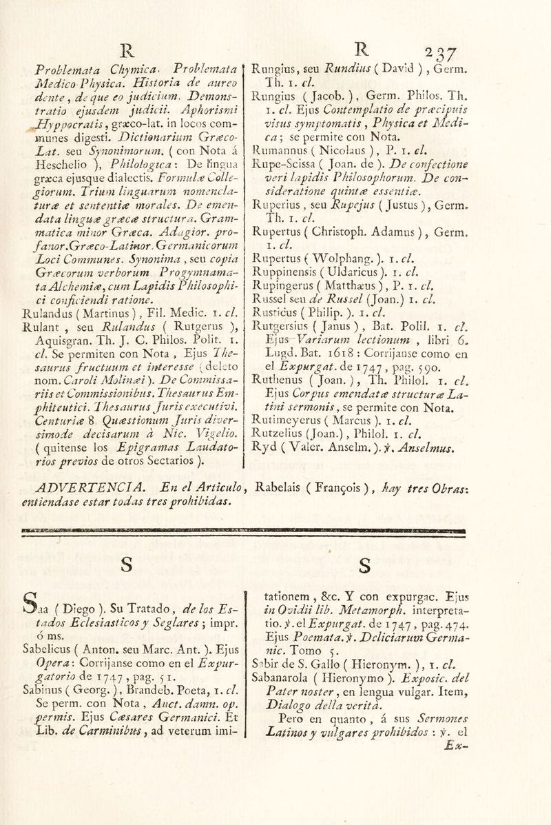 Problemafa Chymica. Vrohiemata Medico Physica. Historia de áureo dentede que eo judicium. Hemons- tratío ejusdem judicii. Afkarisnii ^Hyppocratis, grseco-lat. in locos CGm» munes digestí. Dictionarium Gr^co- Lat. sea Synoniniorum. ( con Nota á Heschelio ), Philohgtca: De fingua grseca ejusque dialectis. FormuL^e Colle- giorum. Triiim linguaruni nomencla- tur¿e et sententiee morales. De ernen- data linguee greec¿e strucíura. Gram- matica mi ñor Grceca. Adagior. pro- fanor.Greeco-Latinor, Germanicorum Loci Communes. Synonima , sen copia G rifcorum verborum Progymnama- taAlchemi^r^ cum Lapidis Philosophi- ci conficiendi ratione. Rulandus ( Martinas ), Fil. Medie, i. el. Rulant , sea Rulandus ( Rutgerus ), Aquisgran. Tli. J. C. Pililos. Polit. i. el. Se permiten con Nota , Ejus Jhe- saurus fructuum et Ínteresse ( deieío nom. Caroli Molin¿ei ). De Commissa- riiset Cornmissionibus. Thesaiirus Em- pkiteutici. Thesaurus Juris executivi. Centuriie 8 Queestioniim Juris diver- simo de decisarum d Nic. Yigelio. ( quitense los Epigramas Laudato- rios previos de otros Sectarios). ADVERTENCIA, En el Articulo entiéndase estar todas tres prohibidas. * Runglus, sen Rundius ( David ), Germ. Th. I. d, Runglus (Jacob.), Germ. Philos. Ih. I. el, Ejus Contemplatio de prcecipuis visus symptomatis , Phy sica et Medí- ca\ se permite con Nota. Rumannus ( Nicolaus ), V. 1. d, Rupe-Scissa ( Joan, de ). De confectione veri lapidis Philosophorum. De con^ sideratione quintce essentice. Ruperius , seu Rupejus ( Justas ), Germ. Th. I. el. Rupertos ( Christoph. Adamus), Germ. I. d. Rupertus ( Wolphang.). i. el, Ruppinensis (Uldaricus). i. el, Ruplngerus ( Matthams), P. i. el, Russel seu de Russel (Joan.) i. d, Rusricus ( Philip. ). i. el. Rutgersius { Janus ) , Bat. Polll. i. d, V]\jíS Variarum lectionum , ¡ibri 6, Lugd.Bat. 1618 : Corríjanse como eri el Expurgat. de 1747 , pag. 590. Ruthenus ( Joan. ), Th. PhiloL i. cL Ejus Corpus emendatce structuríc La- tini sermonis, se permite con Nota. Rutimeyerus ( Marcus ). i. d. Rutzelius (Joan.), Philol. i. el, Ryd ( Valer. Anselm,). f, Anselmus, , Rabelais ( Fran^ols ), hay tres Obras-, S Saa ( Diego ). Su Tratado, de los Es- tados Eclesiásticos y Seglares ; Impr. ó ms. Sabelicus ( Antón, seu Marc. Ant. ). Ejus Opera \ Corríjanse como en el Expur- gatorio de 1747 , pag. 51. Sabinus ( Georg.), Brandeb. Poeta, i. el. Se perm. con Nota , Auct. damn. op. per mis. Ejus Caes ares Germanici. Et Lib. de Carrainibm, ad veterum imi- S tationem , 8cc. Y con expurgac. Ejus in Ovidii lib. Metamorph, interpreta- úo. j!.e\Expurgat. de 1747 , pag. 474. Ejus Poemaía. f, Ddiciarum Germa- 7tic. Tomo 5. S.ibir de S. Gallo ( Hieronyra. ), 1. cL SabanaroJa ( Híeronymo ). Exposic. del Pater noster, en lengua vulgar. Item, Dialogo della veritd. Pero en quanto , á sus Sermones Latinos y vulgares prohibidos : f. el