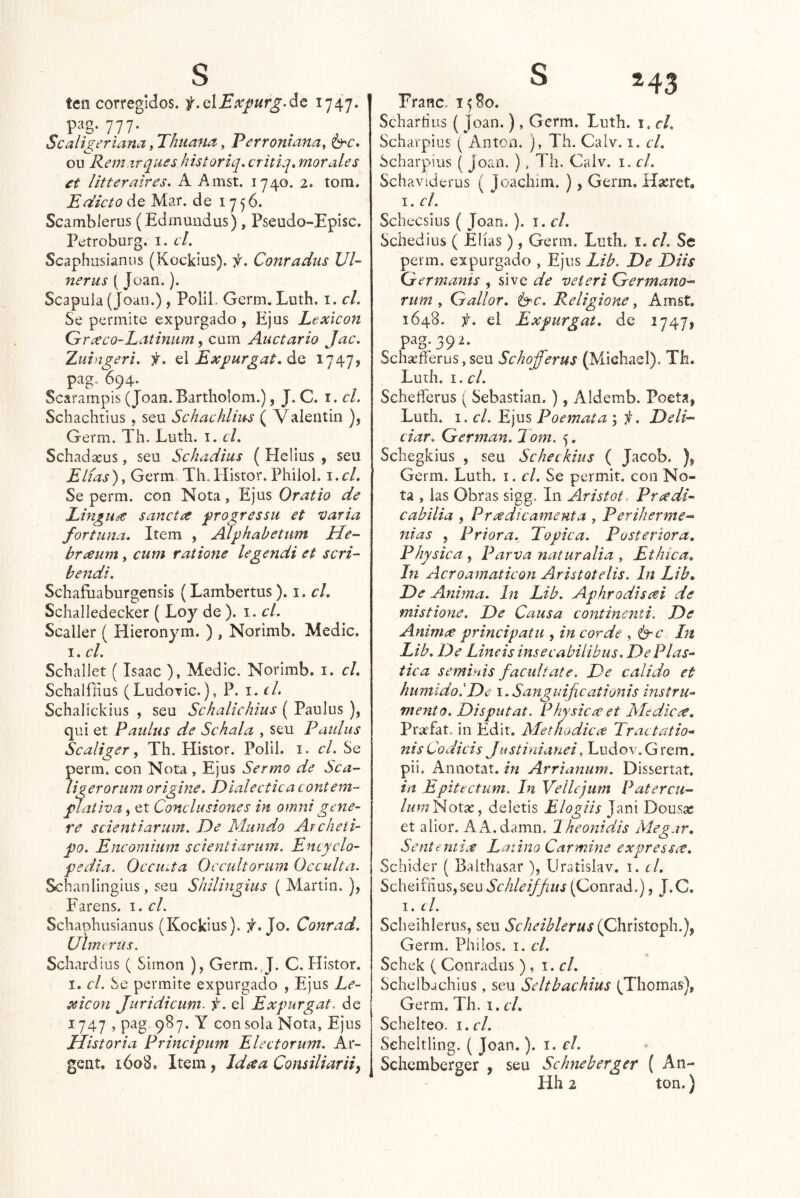 ten corregidos. f.QlExpurgAc 1747. P3g. 777. Scaligerlana, Thuana, Perrontana^ ou Rem.zrques historiq. critlq, morales et litteraires, A Amst. 1740. 2. tom. Edicto de Mar. de 1756. Scamblerus (Edmuiidus), Pseudo-Episc. Petroburg. i. el. Seaphusianns (Kockius). f. Conradus VI- nerus (Joan.). Scapuia (Joan.), Polil. Germ. Luth. i. el. Se permite expurgado , Ejus Lexicón Graco-Latinum, curn Auctario Jac. Xuingeri. f. A Expurgat. áa 1747» pag. 694. Scarampis (Joan.Barthoíom.), J. C. i. el. Schachtius , seu Schachliiás ( V alentin ), Germ. Th. Luth. i. el. Schadasus, seu Schadius ( Helius , seu Elias ), Germ. Th. liistor. Philol. i. el. Se perm. con Nota, Ejus Oratio de Lingu^ sanctre progressu et varia fortuna. Item , Aíphabetum He- braum, cum ralione legendi et scri- bendt. Schañiaburgensis (Lambertus). i. el. Schalledecker {roy de ). I. el. Scaller ( Hieronym. ) , Norimb. Medie. I. el. Schallet (Isaac ), Medie. Norimb. i. el. Schalílius (LudoTÍc.), P. i.cl, Schalickius , seu Schalichius ( Paulus ), qui et Paidus de Se hala , seu Paulus Scaliger ^ Th. Histor. Polil. i. el. Se perm. con Nota , Ejus Sermo de Sca- ligerorum origine. Dialéctica contení- ^ativa^ et Conclusiones in omnigene- re scientiarum. De Mundo Archeti- po. Encomium scientiarum. Encyclo- pedia. Occuita Occidtorum Occulta. Schanlingius, seu Shilingius ( Martin. ), Farens. i. el. Schaphusianus (Kockius). Jo. Conrad. Uhrurus. Schardius ( Simón ), Germ.J. C. Histor. I. el. Se permite expurgado , Ejus Le- xicón Juridicum. f. el Expurgat. de 1747 , pag 987. Y con sola Nota, Ejus Jlistoria Principum Electorum. Ar- gent. ióo8. Item, Id ce a Consiliarii^ Franc> 1580. Scharíius ( Joan.), Germ. Luth. i. el. Schavpiüs ( Antón. ), Th. Calv. i. cL Scharpius ( Joan. ), Th. Calv. i. el. Schavíderus ( Joachim. ), Germ. Hasret, I. el. Schecsius ( Joan. ). i. el. Schedius ( Elias), Germ. Luth. i. el. Se perm. expurgado , Ejus Lib. De Diis Germanis , sive de veteri Germano-- riim y Gallor. b^c. Eeligione, Amst. 1648. i. el Expurgat. de 1747, pag. 39 2. Schaefferus, seu Schofferus (Michael). Th. Luth. I. el. Scheíferus ( Sebastian.), Aldemb. Poeta, Luth. I. el. Ejus Poemata ; f. Deli- ciar. Germán. Tom. 5. Schegkius , seu Scheckius ( Jacob. ), Germ. Luth. i. el. Se permit. con No- ta , las Obras sigg. In Aristot. Preedi- eabilia , Pradicamenta , Periherme- nias , Priora. Tópica. Posteriora. Physica , Parva yiaturalia , Ethtca, In Acroamaticon Aristotelis. In Lib» De Anima. In Lib. Aphrodiscei de mistione. De Causa continenti. De Animce principal u , in cor de , b'C In Lib. De Lineis insecabilibus. De Plás- tica seminis facúltate. De calido et húmido!De 1. Saztgiiificationis instru- mento. Disputat. Physicx et Me diere, Prsefat, in Edir. Metnodiex Tractatio- nisCodicis Justinianei, Ludov.Grem, pii. Annotat. in Arrtanum. Dissertat. in Epitectum. In Vellejum Patercu- /«mNotse, deletis Elogiis Jani Dousíc et alior. A A.damn. Iheontdis Megar. Sententix Latino Carmine expressec. Sehider ( Baithasar ), LIratislav. 1. el. Scheiíiius, seu Schleiffius (Conrad.), J. C. I. el. Scheihierus, seu Scheiblerus {Qhxisto^h..)^ Germ. Philos. i. el. Schek ( Conrados ) , 1. el. Schelbachius, seu Seltbachius (Tilomas), Germ. Th. 1. el. Schelteo. i.cl. Scheltling. ( Joan.). el. Schemberger , seu Schneberger ( An- Hh 2 ton.)