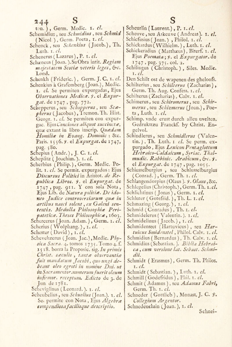ton. ) , Germ. Medie, i. el. Scbemidiiis , sen Schmidius , seu Schmid (Nicol ), Germ. Poeta, i. el. Scbenck , seu Schenkius (Jacob.), Tb, Lutb. el. Sebenerus (Lazarus), P. el. Sebarneus (Joan.). Su Obra intit. Regiam majestatem Scotice veteris leges^ b^c. Lond. Schenkh (Frideric.), Germ. J. C. i. el. Schenkius á Grafemberg (Joan.), Medie. I. el. Se permiten expurgadas, Ejus Observationes Medief. el Exgur- gat. de 1747 , pag. 772. Scbepperus, seu Schopperus , seu Sc<^- pherus ( Jacobus) , Tremon. Th. Hist. Geogr. 1. el. Se permiten con expur- gac. E.]\\s Condones aliqiiot succhict¿e, quíe extant in libro inscrip. Quíedam ííomilice in Evang. Dominic : &c. París. 15 5 6. el Expúrgate de 1747, pag. )8o. Sebepius ( Andr.), J. C. i. el. Schepütz ( Joachiin.). i. el. Seherbius (Philip.), Germ. Medie. Po- lit. I. el. Se permit. expurgados: Ejus JDiseursus Politici in Aristot. de Re- publiea Libros, f. el Expurgat. de 1747,pag. 911. Y con sola Nota, Ejus Lib. de Natura politiít. De ido- neo Judice eontroversiarum qu^e in artibus nasci solcnt, ex Galeni sen- ientia. Medulla Philosopliiít Peri- fatetiea. Theses Philosophicee ^ 1603. Sehercerus (Joan. Adam.), Germ. i. el. Scherius ( Wolpbang.), i. el. Schester ( David), \ .el, Scbevehzerus (Joan. Jac.), Medie. Phy- sica Sacra. 4. tomos 1735. Tomo 4. f. 1518. borra la Proposic. sig. Az primis Christ. scceulis , tantee observantice fuit mandaium Jaeobi, qiio unyi de- beant oleo egroti in jtomine Dni. ut in Saeramentor.numerum fiierit oleunt infírmor. reeepttmi. Edieto de 3. de Jun de 1781. Seheviglinus (Leonard. ). i. el. Scbeubelius, seu Sehuelius (Joan.), i. el. Se. permite eon Nota , Ejus Algebra eomp endios afacilis que descriptio. Sclieurlin (Laurent.), P. i. el. Scheuve , seu Askeuve (Andreas), i. el, Schicfusius ( Joan.) , Philol. 1. el. Schickardus (Wilhielm.), Lutb. i. el, Schickeradius (Matthseus), Bíterf. i. el. Ejus Poemata ; f. el Expurgator.. de ^747» P^g- 31 y col. 2. Sehilingus ( Christopb. ) , Siles. Medie. 1. el. / Den Schilt ost de wapenen des gbeloofs. Sebilterius, seu Schilterus (Zacharias), Germ. Th. Aug. Confess. i. el. Sehilterus (Zacharias), Calv. i. el. Sebimerus, seu Sehiromerus, seu Sehir- merus , seu Schizmerus (Joan.), Poe- ta , Lutb. I. eL Sebimp. vnde erust durcb alleu uvelten. Gedrukttzu F'ranckf. by Christ. En- gelvol. Schindlerus, seu Schmidlerus (Valen- tín. ), Th. Lutb. t el. Se perm. ex- purgado , Ejus Lexieon Pentaglottum Mebraieo-Caldaicum , Syriac. ThaL mudic. Rabkinic. Arabicum , b^c. f, el Expurgat. de 1747 , pag. 1055. Scbiusselburgius , seu Schlusselburgius ( Conrad.), Germ. Th. i. el. Schiangendorpius (Olaus). f. Olaus f&cc. Schlegelius (Christopb.), Germ.Th. i.cL Schiiebtinus (Joñas), Germ. i. el, Sebluter ( Gotefríd.), Th. L. i. el, Sehmazing ( Georg. ) , 1. el. Schmid (Conradus), Tb. i. el» Schmidelerus ( Valentín.). i. el, Schmidelinus (Jacob.), 1. el. Schmidenstet (Hartuvicus) , seu Mar-- tuicus Smidenstel, Philol. Calv. i. el. Schmidius ( Bernardus), Th. Calv. i. el, Schmidius (Sebastian. ). Biblia Hebrai- ea , cum versione lat. Sebast. Schani- da. Scbmidt ( Erasmus), Germ. Th. Pililos, I. el. Scbmidt ( Sebastian. ) , Lutb. i. el. Schmill (Godefridus ), Phi!. i. el. Schmit (Adamus), seu Adamus Fabri^ Germ. Th. i. el. Sebneder ( Gottlieb ), Monast. J. C. f, Collegium Argentor. Schncdeuehsin (Joan.), i. el, Schnei-