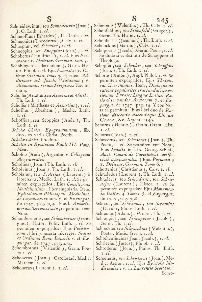 Schneldewínus, seu Schnedeuvin (Joan.) J. C. Luth. I. el. Sclinepffius (Erhardus), Th. Luth. i. el. Schnephius (Theodorus ), Calv. i. el. Schnepius , vel Schekius , \. el. Schneppius , seu Sneppius (Joan.), i. el. Schoberus ( Huldricus) , i. c/. Ejus Poe- mata ; f. Delieiar. Germán, tom. 5. Schobingerus ( Bartholom.) , Germ. H¡s- íor. Philol. I. el. 'E^wsPoemata : f. De- licar.Germán, tomo 3. Ejusdem Ad- ditiones ad Joach. Vadi¿iniim ; f. Alamannic. rerum Scriptores Vet. to- mo 3. Schoífer( ArsatiuSjSeu AsartiusQtMatth.) Th. Luth. I. el. Schoífer ( Matthseus et Assartius)^ i. el. Schofíius (x^i.braham. ) , Medie. Luth. I. el. Schoffius, seu Scoppius (Andr. ) , Th. Luth. I. el. Scholce Christ. Epygrammatum , lib. dúo , ex variis Christ. Poetis. Schúlce Christ. lib. dúo. Scholia in Epistolam Paulilll. Pont. Max. Scholius (Andr.), Argentin. f. Collegium Argentoraten. Schollius (Joan.) Th. Luth. i. el. Scholvinus (Joan.), Th. Luth. i. el. Scholzius , seu Scolttius ( Laurent. ) a Rosenavu, Medie. Luth. i. el. Se per- miten expurgados : Ejus Consiliornm Medieinalíum , liber singularis. Item, Epistolarnm Phllosophic. Medicinal, ac Chymicar.yoXxiim. i¡. el Expurgat. de 1747 , pag. 799. Ejusd. Aphoris- morum Seeiiones oeto, se permiten con Nota. Schombornerus, seu Schomhorner (Geor- gius.) , Histor. Polit. Luth. i. el. Se permiten expurgados : Ejus Politieo- rum , libri 7. inserta descript. Status et Ordinum Rom. Imperii. f. el Ex- purgat. de 1747 , pag. 474. Schombornus (Valentín.) , Germ. Poe- ta I. el. Schonerus ( Joan.) , Carolosíad. Medie. Mathem. i. el. Schonerus (Laurent.), i. el. Schonerus (Valentín.), Th. Calv. i. el. Schonfeldius, seu Sehonfeld{Gregor.) , Germ. Th. Hseret. i. el. Schonhusius (Joachim.), Th. Luth. i. el, Schoockius (Martin.), Calv. i. el. Schopperus (Jacob.),Germ, Poeta ^1. el. Se duda si es distinto de Schoppero el Theologo. Schopfer , seu Schopher, seu Sehopffius (Joan. )j Th. Luth. i. el. Schorus (Antón.), Angl. Philol. i. el. Se permiten expurgados, Ejus Thesau^ rus Ciceronianus. Item , Dialogas de rationepopidariter traetandar, quees- tionum. Phrases Lingu^e Latinee. Ra-^ tio observandor. Aiictorum. f. el Ex- purgat. de 1747 , pag. 24. Y con No- ta se permiten : Ejus libri dúo de Ra- tione discendee docend<^que Lingucc Grcecne, Nc. Argent. 1549. Schorus (Henric.), Germ. Gram. Hist. I. el. Schorus (Joan.), i. el. Schosserus , seu Schoeserus (Joan ), Th. Poeta , 1. el. Se permiten con Nota y Ejus Scholia in Lib. Georg. Sabini, Auet. Damn. de Carminibus artiji- ciosé coínponendis. ( Ejus Poemata ; i¡. Delieiar. Germán. Tomo 6.) Schottenius ( Christianus), Calv. i. el. Sehradedus (Laurent.), Th. Luth. i. el, Schraderus, seu Schradaus , seu Schra- dejus (Laurent.), Histor. i. el. Se permiten expurgadas; Ejus Monumen- ta Italiúe, 4. Tomos, f. el Expurgat» de ¡747 , pag. 798. Schram , seu Sehramus , seu Seramius (David), Pililos. Luth. i. el. Schramus (Adam.), Wolsel. Th. i. el. Schrappius , seu Schroppius ( Jacob.) , Germ. Th. i. el. Schreckius seu Schroeehius (Valentín.), Poeta , Music. Germ. i. el. Schrehenfuscius (Joan. Jacob.), i. c/. Schrieejus ( Justus), Philol. i. el. Schroderus (Joan.) , Philos. Th. Luth. I. el. Scroeterus, Sckrceterus (Joan.), Me- die. Astron. i. el. Ejus EpistoLt Me- dieinaUs : 'l. in Latirentio Scoltzio. Schro-