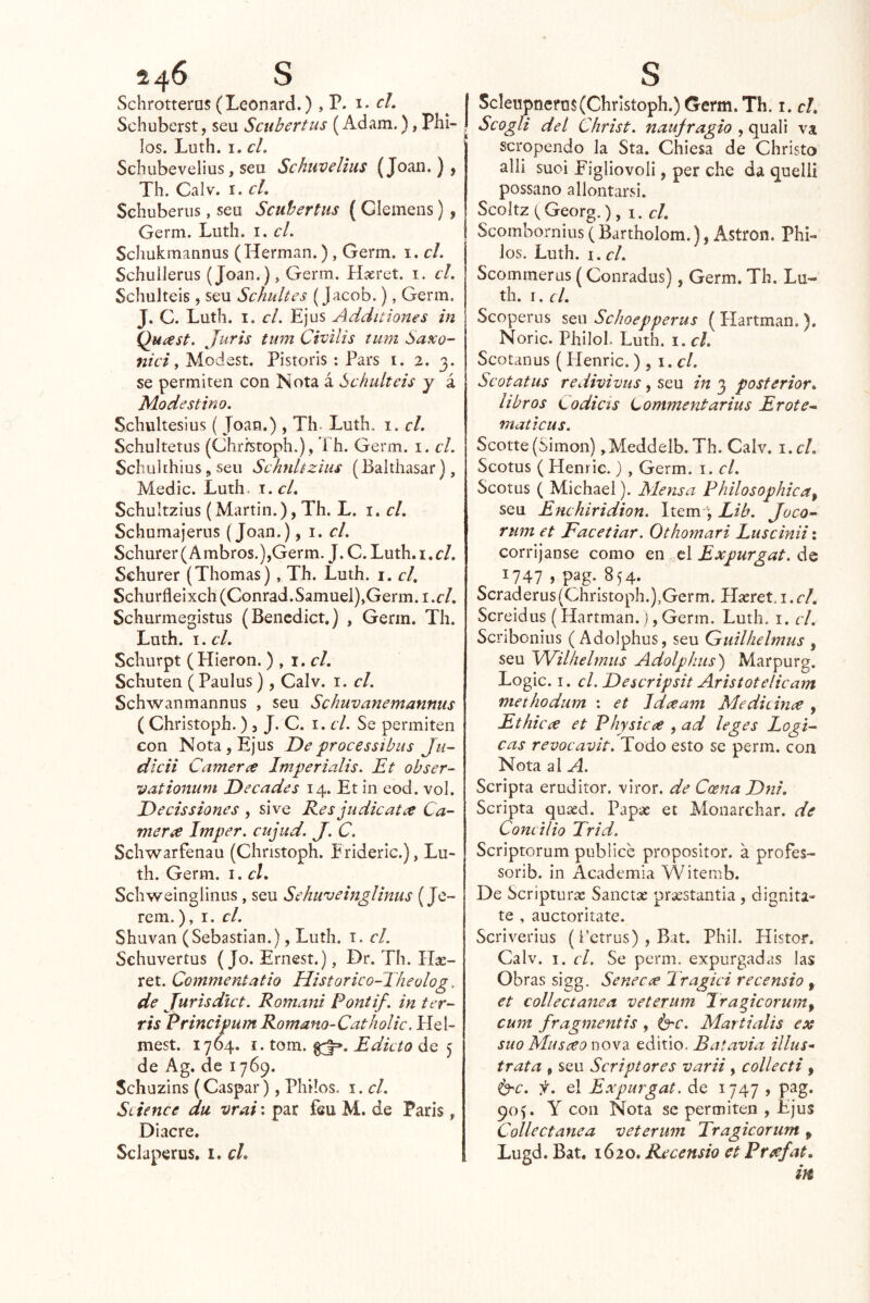 24^ S Schrotterus (Leonard.) yV. cL Schuberst, seu Scubertus (Adam.), Pili- los. Luth. I. el. Schubevelius, seu Schiivelius (Joan.), Th. Calv. I. el. Sehuberiis, seu Scubertus (Clemens), Germ. Luth. i. el. Schukmannus (Hermán.) , Germ. i. el. Schuilerus (Joan.), Germ. Hasret. i. el. Schulteis, seu Schultes (Jacob.), Germ. J. C. Luth. I. el. Ejus Additiones in Qu¿est. Juris tum Civilis tmn Saxo- nici y Modest. Pistoris : Pars i. 2. 3. se permiten con Nota á Schulteis y á Modestino. Schultesius ( Joan.) , Th. Luth. i. el. Schulterus (Chrrstoph.) , Th. Germ. i. el. Schulthius, seu Schnhzius (Balthasar), Medie. Luth. i. el, Schuitzius (Martin.), Th. L. i. el. Schumajerns (Joan.), \. el. Schurer (Ambros.),Germ. J. C. Luth. i. el. Schurer (Thomas), Th. Luth. i. el. Schurfleixch (Conrad.Samuel),Germ. i.cl. Schurmegistus (Bencdict.) , Germ. Th. Luth. I. el. Schurpt (Hieron. ) , \,cl. Schuten (Paulus) , Calv. i. el. Schwanmannus , seu Schuvanemannus ( Christoph. ) 5 J. C. i. el. Se permiten con Nota, Ejus Deprocessibus Ju~ dicii Carneree Imperialis. Et obser- vationum Decades 14. Et in eod. vol. Decissiones , sive Res judicatee Ca- nter ¿e Imper. cujud. J. C. Schwarfenau (Christoph. Erideric.), Lu- th. Germ. i. el. Schweinglinus, seu Sehuveinglinus (Je- rem.), i. el. Shuvan (Sebastian.), Luth. i. el. Schuvertus (Jo. Ernest.), Dr. Th. ret. Commentatio Historico-Theolog, de Jurisdict. Romani Pontif. in ter- ris PrincipumRomano-Catholic, Heí- mest. 1764. I. tom. Edicto de 5 de Ag. de 1769. Schuzins (Gaspar), Philos. i. el. Siience du vrai\ par íeu M. de París, Diacre. Sclaperus, i. el. S I Scleupneros (Christoph.) Germ. Th. i. el. ! Scogfi del Christ. naufragio , quali va scropendo la Sta. Chiesa de Christo alli suoi Figliovoli, per che da quelli possano allontarsi. Scoitz (Georg.), i. d. Scombornius ( Bartholom.), Astron. Phi- los. Luth. I. el. Scommerus (Conradus), Germ. Th. Lu- th. I. cL Scoperus seu Schoepperus ( Hartman. ). Noric. Pililo!. Luth. i. el. Scotanus (Plenric. ) , \ .cl. Scotatus redivivas, seu in 3 posterior* libros Codicts Lommentarius Erote^ maticus. Scotte(Simón) ,Meddelb. Th. Calv. \.cl. Scotus ( Henric.) , Germ. i. el. Scotus ( Michael). Mensa Philosophica^ seu Enchiridion. Item j Lib. Joco- rum et Facetiar. Othomari Luscinii: corríjanse como en ^cl Expurgat. de 1747 > pag-^854. Scraderus(Christoph.),Germ. Hseret. i. cl. Screidus (Hartman.), Germ. Luth. i. cl. Scribonius ( Adolphus, seu Quilhelmus , seu Wilheltniis Adolphus) Marpurg, Logic. I. cl. Descripsit Aristotelicam methodum : et Idceam Medidnce , Ethicce et Physicce , ad leges Lógi- cas revocavit. Todo esto se perm. con Nota ai A. Scripta eruditor. viror. de CcenaDni. Scripta quasd. Papas et Monarchar. de Conc ilio Trid. Scriptorum publice propositor. á profes- sorib. in Academia Witemb. De Scripturx Sánete prsestantia , dignita- te , auctoritate. Scriverius (i‘etrus) , Bit. Phil. Histor. Calv. I. cl. Se perm. expurgadas las Obras sigg. Senecae Tragici recensio , et collectanea veterum Tragicorum^ curtí fragmentis , ^c. Martialis ex suo Museeo nova editio. Batavia illus* trata , seu Scriptores varii , collecti , ^c. f. el Expurgat. de 1747 , pag. 90G Y con Nota se permiten , Ejus Collectanea veterum Tragicorum ^ Lugd. Bat. 1620. Recensio et Prcefat.