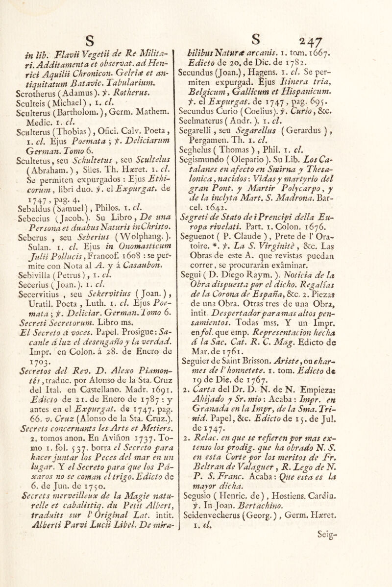 in lih. Flavii Vegetii de Re Milita- j ri. Additamenta et observat. adHen- rici Aquilii Chronicon. Gelrice et an- tiquitatum Batavie, Tabnlarhim, I Scrotherus (Adamus). h. Rotherus, Sculteis (Michael) , i. el, I Seulterus (Bartholom.), Germ. Mathem. Medie, i, el, Sctiltems (Thobias), Ofici. Calv. Poeta, I. el, Ejus Poemata ; f, Deliciariim ' Germán, Tomo 6. Scultetus, seu Sehultetus , seu Scultelus (Abraham.) , Siles. Th. Haeret. i. el. Se permiten expurgados: Ejus Ethi- corum , libri dúo. jí, el Exjjnrgat, de 1747, pag. 4. Sebaldus (Samuel), Pililos, i. el. Sebecius (Jacob.). Su Libro, una Persona et duabus iSaturis inChristo, Seberus , seu Seberius (Wolphang.). Sulan. I. el, Ejus in Onomasticum Julii Pollueis, Francof. 1608 : se per- mite con Nota al A. y á Casaubon, Sebivilia (Petrus), i. el, Secerius (Joan.), i. el. Secervitius , seu Sekervitius ( Joan.), Uratil. Poeta , Lutli. i. el. Ejus Poe- mata ; f. Deliciar. Germán, Tomo 6. Seereti Seeretorum. Libro ms. El Secreto á voces. Papel. Prosigue: canle dluz el desengaño y la verdad. Impr. en Colon, á 28. de Enero de 1703. Secretos del Rev, T), Alexo Piamon- ,traduc. por Alonso de la Sta. Cruz del Ital. en Castellano. Madr. 1691. Edicto de 21. de Enero de 1787 : y antes en q\ Expurgat. de 1747. pag. 66. V. Cruz (Alonso de la Sta. Cruz.). Secrets concernants les Arts et Metiers, 2. tomos anón., En Aviñon 1737. To- mo I. fol. 537. borra el Secreto para hacer juntar los Peces del mar en un lugar. Y el Secreto para que los Pd- xaros no se coman el trigo. Edicto de 6. de Jun. de 1750. Secrets merveilleux de la Magie natu- relie et cabalistiq. du Petit Albert, iraduits sur V Original Lat. intit. Alkerti Parvi Lucii Libel. De mka- hilihus 'bdatura arcanis. i. tom. 1667. Edicto de 20, de Dic. de 1782. Secundus (Joan.), Hagens. i. el. Se per- miten expurgad. Ejus hiñera tria, Belgicum, Gallicum et Hispanicum. f. el Expurgat. de 1747 , pag. 695. Secundus Curio (Coelius). f. Curio, 6cc. Seelmaterus (Andr.). i. el. Segarelli , seu Segarellus (Gerardus ), Pergamen. Th. i. el, Seghelus ( Thomas ) , Phil. i. el. Segismundo (Olepario). Su Lib. Los Ca^ talanés en afecto en Smirrm y Thesa- lonica, nacidos: Vidas y mar ty rio del gran Pont, y Mártir Polycarpo, y de la inclyta Mart, S. Madrona. Bar- cel. 1642. Segreti de Stato deiPrencipi della Eu- ropa rivelati, Part. i. Colon. 1676. Seguenot ( P. Glande ) , Prete de F Ora- toire. ^.f. La S. Virginite, &c. Las Obras de este A. que revistas puedan correr, se procurarán examinar. Seguí ( D. Diego Raym. ). Noticia de la Obra dispuesta por el dicho. Regalías de la Corona de España, &c, 2. Piezas de una Obra. Otras tres de una Obra, intit Despertador paramas altos pen- I samientos. Todas mss. Y un Impr. en/o/, que emp. Representación hecha d la Sac, Cat. R, C, Mag. Edicto de Mar. de 1761. Seguier de Saint Brisson. Ariste, ou ehar^ mes de V honnetete. i. tom. Edicto de 19 de Die. de 1767. 2. Carta del Dr. D. N. de N. Empieza: Ahijado y Sr, mió : Acaba : Impr. en Granada en la Impr, de la Sma. Tri- nid. Papel, &c. Edicto de 15. de JuL de 1747. 2. Relac. en que se refieren por mas ex- tenso los prodig. que ha obrado N. S, I en esta Corte por los méritos de Fr, Beltran de Valaguer , R. Lego de H. P, S, Franc. Acaba: Que esta es la mayor dicha. Segusio ( Henric. de), Hostiens. Cardiu. In Joan. Bertachino. Seidenveclierus (Georg.) , Germ. Flíeret. j I. cL Seig-