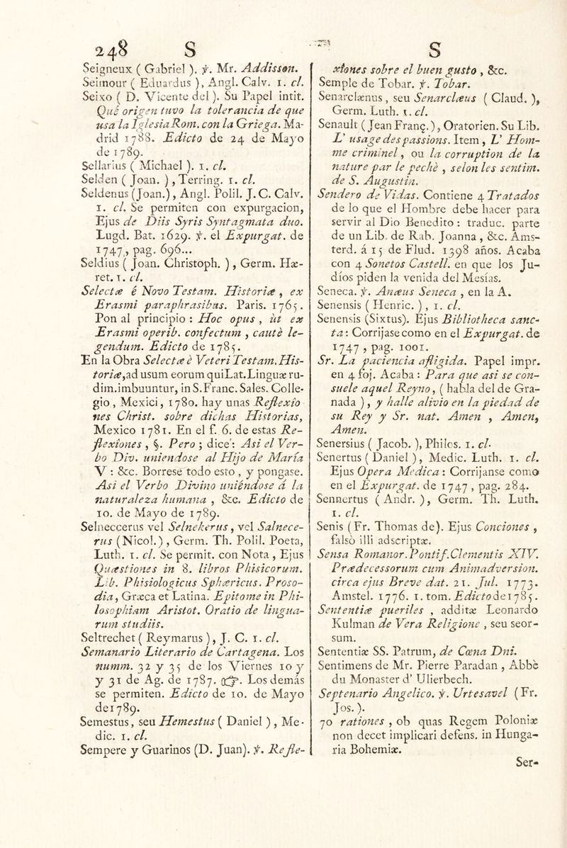 Seigneux ( Gabriel). f. Mr. Addissmt, Seiinour ( Eduardos ), Angl. Calv. i. cL Seixo ( D. Vicente del). Su Papel intit. Qué origen tuvo la tolerancia de que usa la Iglesia Rom, con la Griega, Ma- drid 1788. Edicto de 24 de Mayo de I789. Sciíarius ( Michael ). i. cL Selden ( Joan. ) ,Terring. i. el. Seldeiius (Joan.), Angl. Polil. J. C. Calv. I. el. Se permiten con expurgacion, Ejus de Diis Syris Sjntagmata dúo. Lugd. Bat. 1629. Expurgat. de 1747,» pag- 690... Seldius ( Joan. Cliristoph. ), Germ. Hx- ret. T. el. Selecta é Novo Testam. Historia , ex Erasmi paraphrasibus. París. 1765. Pon al principio : Hoc opus , üt ex Erasmi operib. confectum , canté le- gendum. Edicto de 1785. En la Obra Selecta é Yeteri Testam.His- toria^2.á. usum eorum quiLat.Linguae ru- dim.imbuuntur, inS.Franc. Sales. Colle- gio , Mexici, 1780. hay unas Reflexto fies Christ. sobre dichas Historias, México 1781. En el f. 6. de estas Re- flexiones , §. Pero ; dice’: Asi el Ver- bo Div. uniéndose al Hijo de María V : &c. Bórrese todo esto , y pongase. Asi el Verbo Divino uniéndose d la naturaleza humana , &g. Edicto de 10. de Mayo de 1789. Selnecceros vel Selnekerus, vel Salnece- riis (Nicol.), Germ. Th. Polil. Poeta, Luth. T. el. Se perinit. con Nota , Ejus Quastiones in 8. libros Phisicorum. Elb. Phisiologicus Sphariciis, Proso- dia, Gr¿eca et Latina. Epitome in Phi~ losQphiam Aristot, Oratio de Ungiia- riim sí udiis. Seltrechet ( Reymarus), J. C. i. el. Semanario Literario de Cartagena. Los numm. 32 y 35 de los Viernes 10 y y 31 de Ag. de 1787. qtJ*. Los demás se permiten. Edicto de 10. de Mayo deiySp. Semestus, seu Hemesfus ( Daniel ) , Me- die. I. el. Sempere y Guarnios (D. Juan), f. Rejle- xtones sobre el buen gusto , Stc. Semple de Tobar, f. Tobar. SenarcLxnus, seu Senarclaus ( Claud. ), Germ. Luth. \. el. Senault (Jean Fran^.), Oratorien. Su Lib. D usage despassions. Item, E Hom- me crimlnel, ou la corruption de la nature par le peché , selon les sentim. de S. Augustin. Sendero de Vidas. Contiene 4 Tratados de lo que el Hombre debe hacer para servir al Dio Benedito : traduc. parte de un Lib. de Rab, Joanna , &c. Ams- terd. á 15 de Flud. 1398 años. Acaba con 4 Sonetos Castell. en que los Ju- díos piden la venida del Mesías. Seneca. f. Anaus Seneca , en la A. Senensis ( Henric. ), i. el. Senensis (Sixtus). Ejus Bibliotheca sane-- ta: Corríjase como en el Expurgat. de 1747 , pag. 1001. Sr. La paciencia afligida. Papel impr, en 4 foj. Acaba : Para que asi se con- suele aquel Reyno, ( habla del de Gra- nada ), y halle alivio en la piedad de su Rey y Sr. nat. Amen , Azmen^ Amen. Senersius ( Jacob.), Phiíos. i. el- Senertus ( Daniel ), Medie. Luth. i. el. Ejus Opera Medical Corríjanse como en el Expurgat. de 1747 , pag. 284. Sennertus (Andr. ), Germ. Th. Luth. I. el. Senis (Fr. Thomas de). Ejus Condones , falso lili adscriptx. Sensa Romanor.Pontif.Clernentis MTV. Pradecessorum cum Animadversión, circa ejus Breve dat. 21. Jul. 1773- Amstel. 1776. i.tom. Edicto. Sententi^e pueriles , additx Leonardo Kulman de Vera Religione , seu seor- sum. Sententlx SS. Patrum, de Ccena Dni. Sentimens de Mr. Pierre Paradan , Abbs du Monaster d’ Ulierbech. Septenario Angélico, j. Urtesavel (Fr, Jos.); ^ , . 70 rationes , ob quas Rcgcm Polonix non decet implicar! defens. in Hunga- ria Bohemix. Ser-