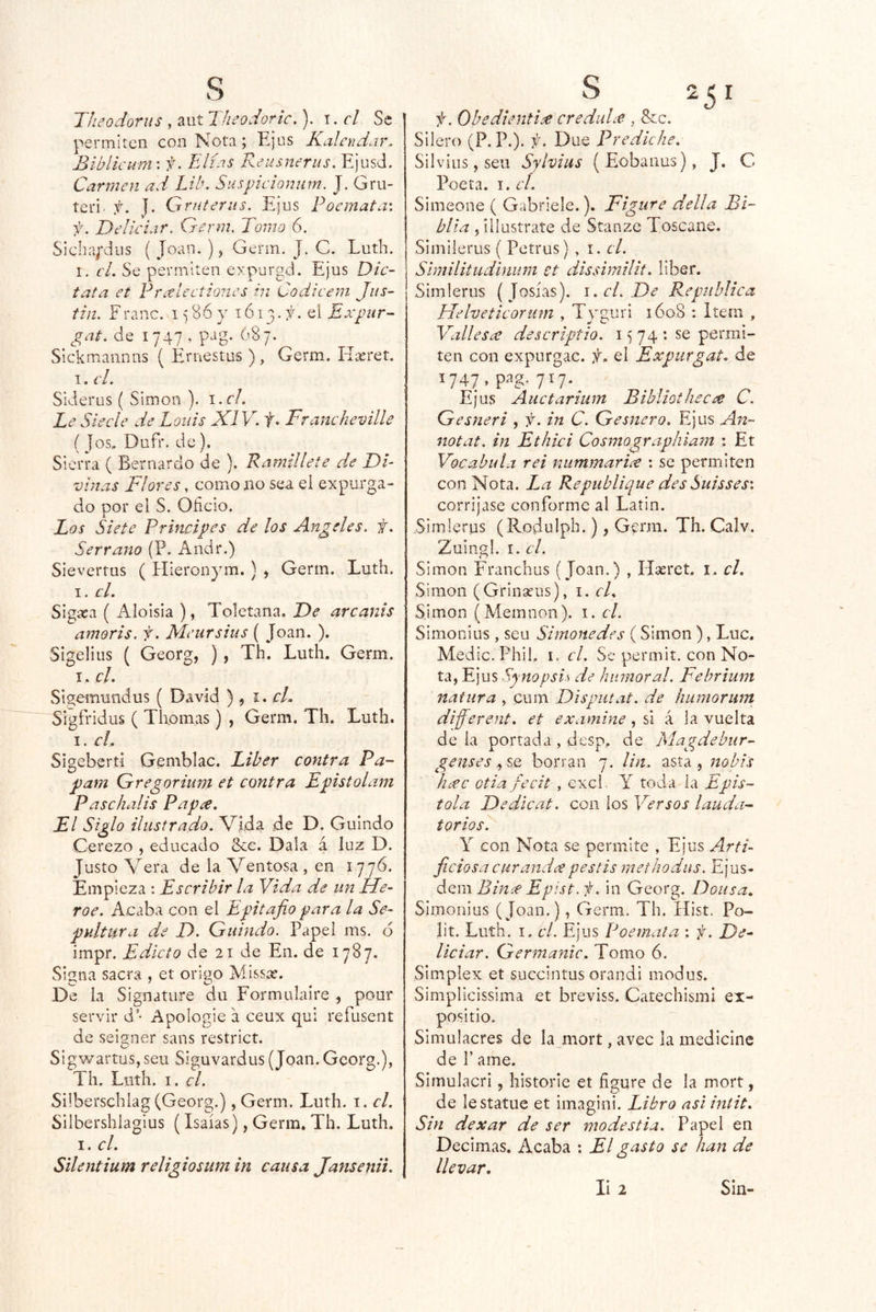 Theodorus , aut Theodoric.), t. el Se permiten con Nota ; Ejus Kalendar. Biblicuni'. f. Elidís Reusnerus. Ejusd. Carmen ad LHk Suspicionum. J. Grii- teri. f. J. Griiteriis. Ejus Poemata\ f. Deliciar. Qerm, Tomo 6. Sicba;'diis ( Joan. ), Genn. J. C. Luth. I. cL Se permiten expurgd. Ejus Dic- tata et Pmelcctiones in Codicem Jus- tin. Frano. 15 86 y 1613.el Expur- gat. de 1747 , pag. 687. Sickmannns ( Ernestos ) , Germ. Hteret. I. el. Siderus ( Simón ). i.el. Le Síecle de Loáis XI Vb t» Francheville ( Jos. Dufr. de). Sierra ( Bernardo de ). Ramillete de DE vistas Flores, como no sea el expurga- do por el S. Oficio. Los Siete Prhwipes de los Angeles, f. Serrano (P. Andr.) Sievertus ( Hieronym. ) > Germ. Luth. I. cL Sigíea ( Aloisia ), Toletana. De arcanis amoris. f. Menrsius ( Joan. ). Sigeliiis ( Georg, ), Th. Luth. Germ. I . cU Sigemundus ( David ) 5 i. cL Sígfridus ( Tilomas) , Germ. Th. Luth. I. el, Sigebertí Gemblac. Líber contra Pa- pam Gregorinm et contra Epistolam Paschalis Papee. El Siglo ilustrado. Vida de D. Guindo Cerezo , educado Sac. Dala á luz D. Justo Vera de la Ventosa , en 1776. Empieza : Escribir la Vida de un Hé- roe. Aeaba con el Epitafio para la Se- pultura de D. Guindo. Papel ms. ó impr. Edicto de 21 de En. de 1787. Signa sacra , et orlgo Missíe. De la Signature du Formulaire , pour servir d’- Apologie a ceux qui refusent de seisner saos restrict. Sigwartus, seu Siguvardus (Joan. Georg.), Th. Luth. I. el. Süberschlag (Georg.), Germ. Luth. i. el. Silbershlagius (Isaías), Germ. Th. Luth. I. el. Silentium religiosum in causa Jansenii. f. ObedientÍ£ creduLe , &c. Silero (P. P.). i. Due Predíche. Silvios, seu Sylvius (Eobanus), J. C Poeta. I, el. Simeone ( Gabriele.). Figure della Bi- blia 5 íilustrate de Stanze Toscane. Similerus ( Petrus) , i. el. Similitudinuni ct dissimilit. líber. Simlerus (Josías). i.cl.De República Helveticorum , Tyguri 1608 : Item , Vallesae descriptio. 15 74 : se permi- ten con expur^ac. f. el Expiirgat. de .747,pa7.7.. ^ Ejus Aiictarium Bibliotnecee C. Gesneri , f. in C. Gesnero. Ejus An~ notat. in Ethici Cosmographiam : Et Vocabula rei nummarice : se permiten con Nota. La Repiiblique des Suisses'. corríjase conforme al Latín. Simlerus (Rodulph.), Genn. Th. Calv. Zuingl. I. el. Simón Franchus (Joan.) , Hxret, i. el. Simón (Grinseus), i. cR Simón (Memnon). i. el. Simonius , seu Simonedes (Simón ), Luc. Medie. Phii. I. el. Se permit. con No- ta, Ejus Synopsis de humoral. Fehrium natura , cum Dispiitat. de humorum different. et examine, si á la vuelta de la porrada , desp. de Magdebur- genses ^SQ borran 7. Un. asta, ttobis liíCC Gtia fecit , excl. Y toda ia Epís- tola Dedlcat. con ios Versos lauda- toriosE Y con Nota se permite , Ejus Arti- ficiosa cur and x pestis methodus. Ejus- S<¿\\\Binx Epist . in Georg. Doiisa. Simonius (Joan.), Germ. Th. Hist. Po- lit. Luth. I. el. Ejus Poemata : f. De^ Viciar. Germanic. Tomo 6. Simplex et succintus orandi modus. Simplicissima et breviss. Catechismi ex- positio. Simulacres de la morí, avec la medicine de 1’ ame. Simulacri, historie et figure de la mort, de lestatue et imagini. Libro asi intit. Sin dexar de ser modestia. Papel en Decimas. Acaba : El gasto se han de llevar. li 2 Siu