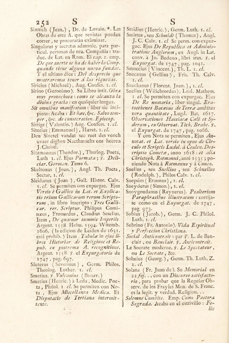 Sinnich (Jean.) , Dr.de Lovain. Las Obras de este A. que revistas puedan correr , se procurarán exámiiiar. Singulares y secretas admonic. para par- tícul. personas de nra. Compañía : tra- duc. de Lat. en Rom. El cap. i. emp. De que suerte se ha de haber la Comp. quando tiene alguna nueva fundac. Y el ultimo dice : Del desprecio que mostraremos tener d las riquezas. Siricius ( Michael) , Aug. Confes. i. el. Sirino (Gerónimo). Su Libro intit. Obra muy provechosa : como se alcanza la divina gracia ; en qualquier lengua. Sit ómnibus manifestum : liber sic inci- piens: Acaba : Et hceCs id^c. Salvo sem- per , 6^6’. de consecration. Episcop. Sittigs ( Valentín.) Aug. Confess. i. el. Sitorius ¡ Emmanuel) , Hseret. i. el. Den Sivetel vandat sec reet des vooch uvaer díghen Nacthmaelts ons hecren J.Christi. Sitzmanrius (Tlieodor.) , Thuring. Poeta, Luth I. el. Ejus Poemata ; f. Dell- ciar, Grerman. Tomo 6. Skeltonus ( Joan*), Angb Th. Poeta , Sectar. i. el. Sieidanus '(Joan ) , Gall. Histor. Calv. I. el. Se permiten con expurgue. Ejus Versio e Gallico in Lat. et Explica- tiú trium Gallicarmn rerutn Scripto- runt , in libro inscripto : Tres Galli- car. rer. Scriptur. Philipus Comi- nscus, Frossardus, Claudius Seselius. Item , De qiiatuor summis Imperiis Argent. 1558. Helm. 1594. Witemb. i6ü6. (la edición de Leiden de 1631. está prohib.) Item , Tabula in ejus li- bros Historiar de Reíigione et Re- pitb. ex postrema A. recognitione. Argent. i) ^ 8. el Expurgatorio de 1747 , pag. 697. Sluterus (Severinus) , Germ. Pililos. Theolog. Luther. i. el. Smetius. f. Viilcanius ( Bonav.) Smetius (Flenric.) á Leda , Medie. Poe- ta , Philol. I el. Se permiten con No- ta , Ejus Miscellanea Medica. Et Dispiitatio de Tertiana intermita tente. ! Smidius (Ilenric.) , Germ. Luth. i. el. Smittus , seu Schmidt (Thomas) , Angl. J. C. Calv. I. cU Se perrn. con expur- gue. Ejus De República et Adminis- tratione Anglorum , ex Angl. in Lat. conv. á Jo. Budeno , libri tres. f. el Expurgat. de 1747 , pag. 1041. Smuccius (A'^incent.), Th. L. i. el. Snecanus (Gellius) , Fris. Th. Calv. I. el. Snechanus ( Florent. Joan.) , i. el. Snelius ( VFillebrordus), Leid. Mathem. I. el. Se permiten con expurgac. Ejus De Re numaria , liber singul. Era- tosthenes Batavus de Terra ambiiiis vera quantitate Bat. 1617. Observationes Uassiacee Cceli et Sy- derum , ex Observat. Tich. Brahe. f, el Expurgat. de 1747 , pag. loóó. Y con Nota se permiten , Ejus Aii- notat. et Lat. versio in opus de Cir- culo et Scriptis Ludol. d Ceulen.Des- criptio Cometx, anuo 1618 : et alia Christoph. Rotmanni153*); po- niendo Nota á Rotmanno y á Cuneo, Snelius , seu Snellius , seu Schnellus (Rodulph. ) , Pililos Calv. i. el. Snepsius { Erasmus), 1. el. Sneyderus (Simón), i. el. Sno^^goudanus (Reynerus). Psalterium Paraphrasibus illustratiim : corríja- se como en el Expurgat. de 1747 , pag. 973. Sobius (Jacob.), Germ. J. C. Philol, Luth. I. el. Sobrino (Fr. Antonio). Vida Espiritual y Perfección Chrisliana. Social Anticontrait : par P. L. de Ban- clair , ou Bauclair. f, Anticontrait. Le Socrate moderne. f. Le Spectateur, ou Le Socrate , Scc. Sohiiius (Georg.) , Germ. Th. Luth. Z. 1. el. Solana (Fr. Juan de). Su Memorial en 22 foj. . . con un Discurso satisfacto- rio y ^2^x2^ probar que la Regular Ob- serv. de los Fray les Men. de S. Franc. es la legit. y verdad. Religión. . . Solemne Combite. Emp. Como Pastora Sagrada. Acaba en el estrivillo ; Fe- liz
