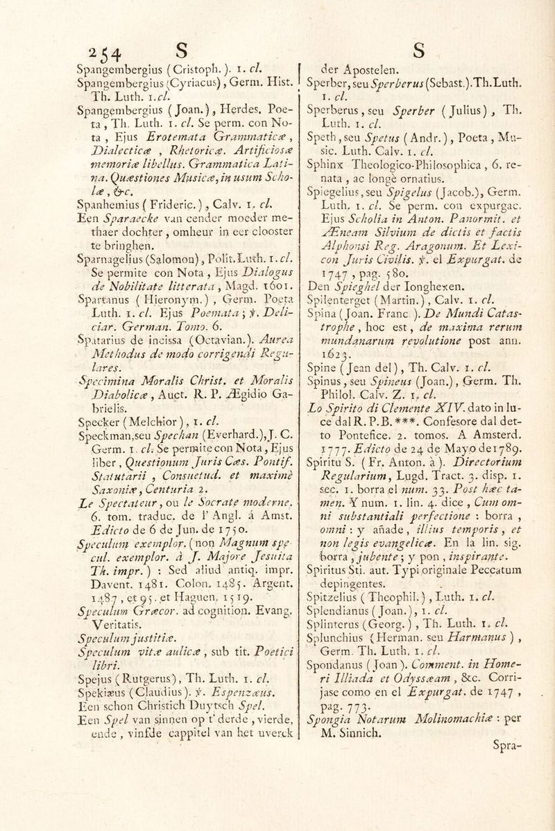 Spangembergius (Cristoph.). i. f/. Spangembergius (Cyi'iacus), Gerni. Hlst. Th. Luth. !.<•/. Spangembergius (Joan.), Herdes, Poe- ta , Th. Luth. I. cL Se perm. con No- ta , Ejus Erotemata Qrravtmatic:e , jDialecticce , Rheioric¿£. Artificios¿e memorice libclliis. Grammaíica Lati- na, Quastiones Miisicce^ in usum Scho' , &c, Spanheinlus { Frideric.), Calv. i. cL Een Sparaeche van cender moeder me- thaer dochter , omheur in eer clooster te bringhen. SparnagelÍLis (Salomón), Porií.Luíh. i. el. Se permite con Nota , Ejus Dialogas de Nobilitate litterata , Magd. lóoi. Spartanus { Hieronym.) , Germ. Poepi Luth. I. el. Ejus Poeniata ; Deli- ciar. Germán. Tomo. 6. Spatarius de incissa (Octavian.). Aairea Methodus de modo corrigencii Regu- lares. Spccimina Moralis Christ, et Moralis Diabolicce , Auct. R. P. ^gidio Ga- briel is. Specker (Melchior), i. el. Speckman,5eu Spechan (Everhard.),J. C. Germ. i. cU Se permite con Nota, Ejus líber, Questionum Juris Cas. Pontif. Staiutarii , Consuetud, et máxime Saxoniee^Centuria 2. Le Speetaíeur y on le Socrate moderne. 6. tom. traduc. de 1’ Angl. á Amst. Edicto de 6 de Jun. de 1750. SpeeuUim exemplorfnox). Magnum spp- cid. exemplor. d J. Majare Jesuíta Th.impr.) : Sed aliud antiq. impr. Davent. 1481. Colon. 1485. Argent. 1487 , et q 5, et Haguen. 1519. Spectdum Graeor. ad cognition. Evang. Veritatis. Speculu m justitice. Speculum vita áulica , sub tit. Poetici libri. Spejus ( Rutgerus), Th. Lutli. i. el. Spekiseus (Claudius). f. Espenzaus. Een schon Chvistich Duytsch Spel. Een Spel van sirinen op t’derde ,vicrde, ende , vínfde cappltel van het uverek í der Apostelen. j Sperber, seuSperberus (Scbast.).Th.Luth. I. el. Sperberus, seu Sperber (Julius), Th. Luth. I. el. Speth 5 seu Spetus (Andr.), Poeta , Mu- sic. Luth. Calv. i. el. Sphinx Theologico-Philosophica , 6, re- nata , ac longé ornatius. Spiegelius.seu Spigelus (Jacob.), Germ. Luth. I. el. Se perm. con expurgan. Ejus Seholia in Antón. Panormit. et ..¿TSneam Silvium de dieiis et faclis Alphonsi Reg. Aragonum. Et Lexi- cón Juris Civilis. f. el Expurgat. de '747; P^g- 580- Den Spieghel der longhexen. Spilenterget (Martin.), Calv. i. el. Spina (Joan. Franc \ De Mundi Catas- trophe , hoc est, de maxima rerum mundanarum revolutione post ano. 1.623. Spine (Jean del), Th. Calv. i. el. Spinus, seu Spineus (Joan.), Germ. Th. Philol. Calv. Z. I., el. Lo Spirito di Clemente JflV.d^to in lu- ce dalR.P.B. ***. Confesore dal det- to Ponteñee. 2. tomos. A Amsterd. 11^ j. Edicto de 24 de Mayo de 1789. Spiritu S. ( Fr. Antón, a ). Directorium Regidarium y Lugd. Tract. 3. disp. i. sec. I. borrad nwn. 33. Post hxc la- men. Y num. I. lin. 4. dice , Ciim om- ití substantiali perfectione : borra , Omni \ y añade, illius temporis y et non legis evangélica. En la lin. sig. borra y jubente; y pon , inspirante. SpiritusSti. aut. Typl origínale Peccatum depi agentes. Spitzelius ( Theophil.) , I-uth. i. el. Spiendianus (Joan.), i. el. Splintcrus (Georg.) , Th. Luth. i. el. Splunchius (Hermán, seu Harmanus ) , Germ. Th. Luth. i. el. Spondanus (Joan ). Comment. in Home- ri Hilada et Odyssxam , &c. Corrí- jase como en el Expurgat. de 1747 » pag. 773. Spongia Notarujn Molinomachice : per M. Sinnich. Spra-