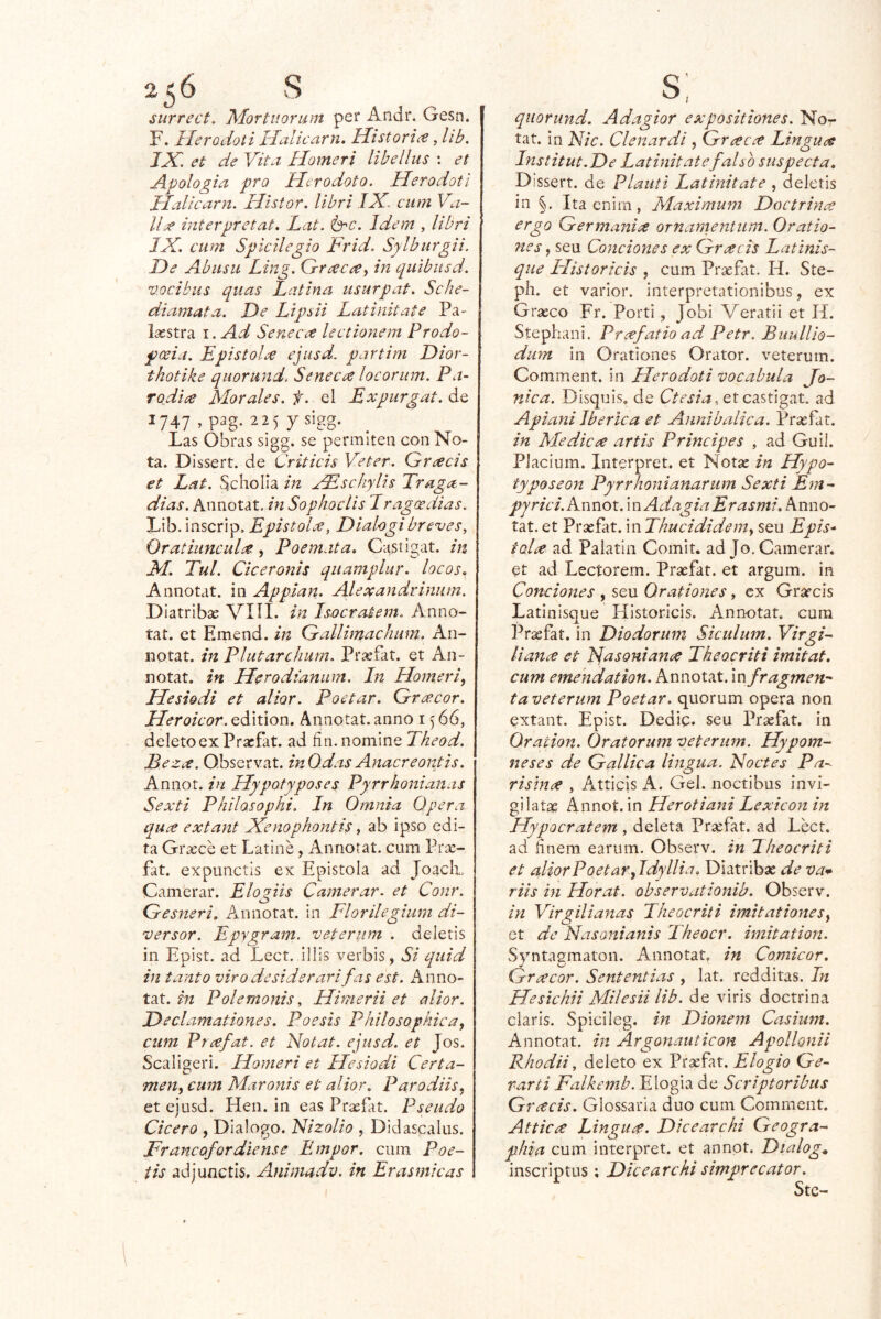 surrect. ^íortiiorum pei* Andr. Gesn. F. Ileroúioti Ilalicarn. Historia, lib, JAu et de Vita. Homeri libellas : et Apología pro Herodoto. Herodotl JlaUcarn. Hisior. librí IX. cum Va- lija mterpretat. Lat. érc. Idem , Ubri IX. cum Spicilegio Frid. Sylburgii. De Abusa Ling. G-racce^ in quibusd. vocibus quas Latina usurpat. Sche- diamata. De Lipsii Latinitate Pa- Lastra I. Ad Senecce lectionem Prodo- poeia. Lpistolee ejusd. partim Dior- thotike quorund. Seneca locorum. Pa- TQdii^e Morales, f. el Expurgat. de I747,pag. 22 5 ysigg. Las Obras sigg. se permiten con No- ta. Dissert. de Criticis Veter. Gracis et Lat. Scholla in aFschylh Traga- dlas. Annotat. in Sophoclis Lragoedias. Lib. inscrip, EpistoLe, Dialogibreves, Oratiancalee, Poemata. Cnstigat. in M. Tul. Ciceronis qiiamplur. locos, Annotat. in Appian. Alexandrinam. Diatribas VIÍI. in Isocratem. Anno- tat. et Emend. in Gallimachum. An- notat. in Plutarcham. Prasfat. et An- notat. in ILerodianum. In Homeri, Hesiodi et aliar. Poetar. Greccor. Heroicor. eáiúon. Annotat. anno 1566, deletoexPrxfat. ad fin. nomine Theod. Bezee. Qbservat. inO.das Anacreontis. Annot. in Hypotyposes Pyrrhonianas Sexti Philasophi. In Omnia Opera quce extant Xenophontis y ab ipso edi- ta Grajee et Latiné, Annotat. cum Prac- fat. expunctis ex Epistola ad JoacA Camerar. Elogiis Camerar. et Conr. Gesneri, Annotat. in Florílegium di- versor. Epygram. veterum . deletis in Epist. ad Lect. illis verbis, Si quid in tanto viro desiderarifas est. Anno- tat. m Polemonis, Himerii et aliar. Declamationes. Poesis Philosophica, cum Prcef^^- Notat. ejusd. et Jos. Scaligeri. Homeri et Hesiodi Certa- men, cum Maronis et alior. Parodiis, et ejusd. Hen. in eas Praefat. Pseudo Cicero , Dialogo. Nizolio , Didascalus. Francofordiense Empor. cum Poe- iis adjunctis. Animadv. in Erasmicas quorund. Adagior expositiones. Nor tat. In Fie. Clenardi, Greecce Linguas Institut.De Latinitate falso suspecta, Dissert. de Plauti Latinitate , deletis in §. Ita cnim, Máximum Doctrina ergo Germanice ornanientum. Oratio- 7ies, seu Condones ex Grxcis Latinis- que ITistoricis , cum Prasfiit. H. Ste- ph. et varior. interpretationibus, ex Grasco Fr. Porti, Jobi Veratii et H. Stephani. Prcefrado adv Petr. Buullio- dum in Orationes Orator. veterum. Comment. in Herodoti vocahula Jo- nica. Disquis. de , et castigat. ad Apiani Ibérica et Annibalica. Prsefat, in Medicíe artis Principes , ad Guií. Piacium. Interpret. et Notas in Hypo^ typosean Pyrrhonianarum Sexti Em- pyrici.Knnot.mAdagiaErasmi. Anno- tat. et Prasfat. in Thucididem, seu Epis^ tolce ad Paiatin Comit. ad Jo. Camerar. et ad Lectorem. Prasfat. et argum. in Condones , seu Orationes, ex Grarcis Latinisque Historiéis. Annotat. cum Prasfat. in Diodorum Siculum. Virgi- liance et NasonianíC Theocriti imitat, cum eme'ndation. Annotat. in fragmen-' ta veterum Poetar, quorum opera non extant. Epist. Dedip. seu Prasfat. In Oración. Oratorum veterum. Hypom- neses de Galilea lingua. Noctes Pa^ risinee , Atticis A. Gel. noctibus invi- gilatae Annot. in Herotiani Lexicón in Hypocratem , deleta Prasfat. ad Léct. ad finem earum. Observ. in Theocriti et aliarPoetar,Idyllia. Diatribas de va* riis in Horat. observationib. Observ. in Virgilí anas Theocriti imitat iones, ct de Nasonianis Theocr. imitation. Syntagmaton. Annotat, in Comicor, Gracor. Sententias , lat. redditas. In Hesichii Milesii lib. de viris doctrina Claris. Spicileg. in Dionem Casium. Annotat. in Argonauticon Apollonii Rhodii, deleto ex Praefat. Elogio Ge- varti Falkemb. Elogia de Scriptoribus Gr¿eds. Glossaria dúo cum Comment. Atticce Linguce. Dicearchi Geogra- phia cum interpret. et annot. Dialoga inscriptus; Dicearchisimprecator.