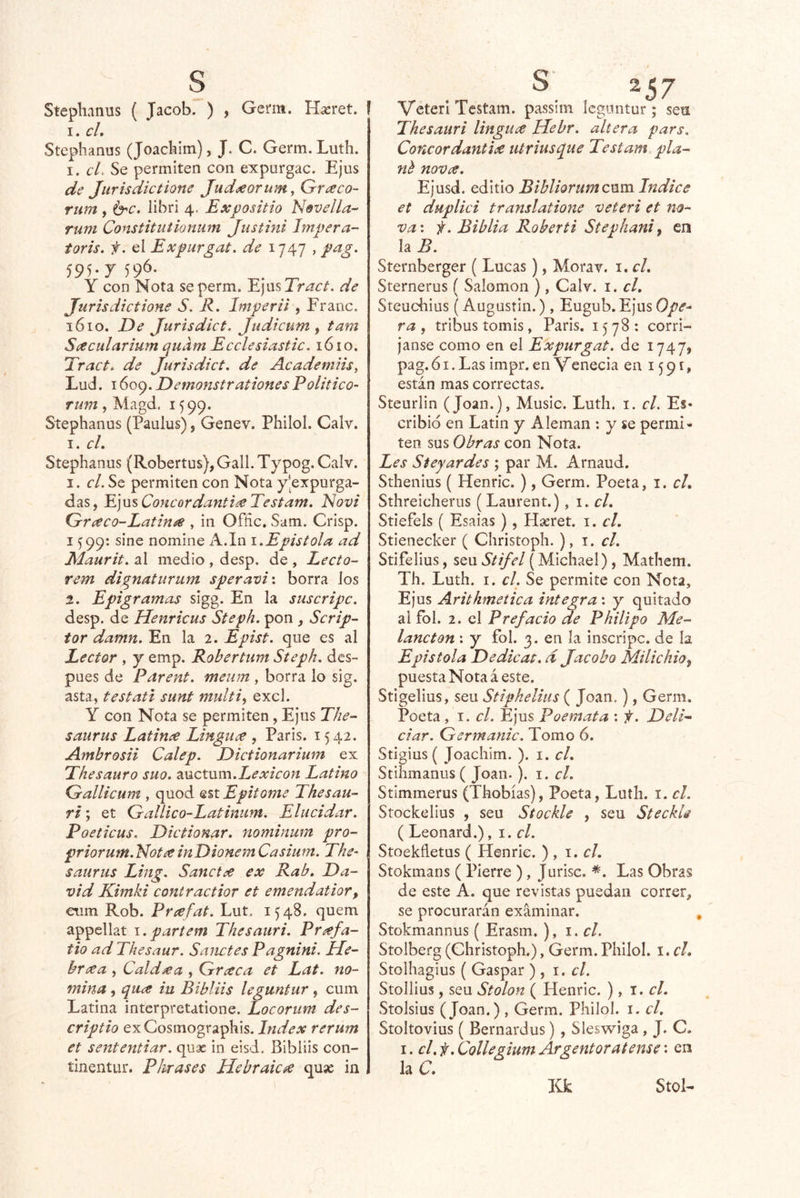 Stephanus ( Jacob. ) , Germ. Ha:ret. ! I. cL Stephanus (Joachlm), J. C. Germ. Luth. I. el. Se permiten con expurgac. Ejus de Jiirisdicíione Judaeorum ,Graco- rum , 6’C. libri 4. Expositio N&vella^ rum Constituiionum Justini Impera- toris. f. el Expurgat. de 1747 , pag. 595.7596. _ Y con Nota seperm. Y.]WsTract. de Jurisdictione S. R. Imperil, Franc. 1610. De Jurisdict, Judicum y tam Scecidarium qudm Ecclesiastic, 1610. Tract. de Jurisdict, de Academns, Lud. 1609. Demonstraitones Politico- Tum, Magd. 1599. Stephanus (Pauius), Genev. Philol. Calv. I. cL Stephanus (Robertus),Gall. Typog. Calv. 1. el. Se permiten con Nota y’expurga- das, Ejus Coneordantl^ Testam. Novt Gríeco-Latiníe , in Offíc. Sam. Crisp. I ^99: sine nomine A.In 1.Epístola ad Maurit. al medio , desp. de , Lecto- rem dignaturum speram\ borra Jos 2. Epigramas sigg. En la snseripc. desp. de Henricus Steph. pon , Scrip- tor damn. En la 2. Epist. que es al Lector , y emp. Robertum Steph. des- pués de Parent. meiim , borra lo sig. asta, testatl sunt multiy excl. Y con Nota se permiten, Ejus The- saurus Latime Linguee , París. 1542. Ambrosii Calep. Dietionarium ex Thesauro suo. zuctmw.Lexicon Latino Qrallicum , quod est Epitotne Thesau- ri y et Gallico-Latimim. Elucidar. Poeticus. Dietionar. noniinum pro- prior um. E¡otee inDionem Casium. The^ saurus Ling. Sanctíe ex Rab. Da- vid Kimki contractior et emendatior, eum Rob. Prxfat. Lut. 1548, quem appellat i.partem Thesauri. Príffa- tio ad Thesaur. Salletes Pagnini. ííe- breea , Caldxa , Grxca et Lat. no- mina , qiiiX in Bibliis leguntur, cum Latina interpretatione. Locorum des- criptio ex Cosmographis. Index rerum et sententiar. quac in eisd. Bibliis con- tinentiir. Phrases Hebraica quse in í VeterI Testam. passim leguntur; sen Thesauri lingux Hebr. altera pars. Concordantiee utriusque Testam pla- nh novx. Ejusd. editio Bibliorum enm Indice et duplici translatione veteri et no- va', f. Biblia Roberti Stephaniy en la B. Sternberger ( Lucas), Morav. i. cL Sternerus ( Salomón ), Calv. i. el, Steuchius (Augusíin.), Eugub. Ejus Ope- ra , tribus tomis, París. 1578: corrí- janse como en el Expurgat. de 1747» pag. ó I. Las impr. en Venecia en 1591, están mas correctas. Steurlin (Joan.), Music. Luth. i. el. Es- cribid en Latín y Alemán : y se permi- ten sus Obras con Nota. Les Steyardes ; par M. Arnaud. Sthenius ( Henric.), Germ. Poeta, i. el, Sthreicheriis (Laurent.), i. el, Stiefels ( Esaias), Hseret. el, Stienecker ( Christoph. ),!.<:/. Stifelius, seu Stifel (Michael) , Mathem. Th. Luth. I. el. Se permite con Nota, Ejus Arithmetica integra: y quitado ai fol. 2. el Prefacio de Philipo Me- lancton ; y fol. 3. en la inscripc. de la Epístola Dedicas, d Jacobo Milichioy puesta Nota á este. Stigelius, seu Stipheliiis ( Joan.), Germ. Poeta, el. Ejus Poemata : f. Deli- ciar. Germanic. Tomo 6. Stigius ( Joachim. ). i. cL Stihmanus ( Joan. ). i. el. Stimmerus (Thobías), Poeta, Luth. i. el. Stockelius , seu Stockle , seu Steckls ( Leonard.), \. el. Stoekfletus ( Henric. ) , \, el, Stokmans ( Pierre ), Jurisc. *. Las Obras de este A. que revistas puedan correr, se procurarán examinar. Stokmannus ( Erasm. ), \.cl. Stolberg (Christoph.), Germ.Philol. \,cl, Stolhagius ( Gaspar ) , 1, el. Stollius, seu Stolon ( Henric. ), i. el, Stolsius (Joan.) , Germ. Philol. i. el, Stoltovius ( Bernardus) , SIeswiga, J. C. I. el. f, Collegium Argentoratense: en laC. Kk Stol-