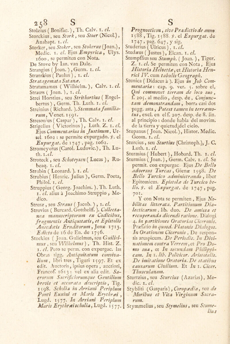 2¿8 S Stolzius ( Bonifac.), Th. Calv. i. cL Storckius, seu Stork , seu Stoer (Nicol.), Anabapt. i,cl. Storker, seu Stoker, seu Stokerus (Joan.), Medie. I. el. Empyrica y Ulys. 1600 , se permiten con Nota. De Stove by lan. van Dale. Strangius ( Joan. ) , Germ. i. cL Stranskius ( Paulus), 1. cL Strat age mata Satan¿e. Stratamamus ( Wilhielm. ), Calv. i. el. Strauss ( Joan. ), el. Strei Horstius, seu Strithortius ( Engel- bertus ) , Germ. Th. Luth. i. el. Streiniiis ( Richard. ).Stemmata familia- rum, Venet. 1591. Stresou'us { Gaspar ), Th. Calv. i. el. Strigelius ( Victorinus), Luth. Z. i. el, Ejus Commentarius in Justinum ^ Ur- seL 1602 : se permite expurgado, f. el Expurgat. de 1747 , p^g. 1062. Stromeyerus (Carol. Ludovic.) , Th. Lu- th. i.í/. Stroteck , seu Sehoteysen ( Lucas), Ru- beaq. i. el, Strubin ( Leonard.). i. el, Strubius ( Henric. Julius ), Germ. Poeta, Philol. I. el. Struppius ( Georg. Joachim. ), Th. Luth. I. el, alius á Joachimo Struppio , Me- dico. Strusz , seu Straus ( Jacob. ) , el. Struvius ( Burcard. Gotthelíf.). Collecta- nea manuscriptorum ex Codieibus, fragntentis Antiqiiitatis ^ et Epistolis Anecdotis Eruditonim , 1713. Edicto de 16 de En. de 1756. Stuckius ( Joan. Guiielmus, seu Guiliel- mus , seu Wilhelmus) , Th. Hist. Z. I. el. Pero se perm. con expurgac. las Obras sigg. Antiqtiitatum eonviva- ¡ium , libri tres , Tiguri 1597. Et ex edit. Auctoris, ipsius opera , aucfiori, Francof. 1613 : vel ex alia edit. Sa- crorum Sacrificiorumqiie Gentilium brevis et accurata descriptio, Tig. I'5 98. Seholia in Arriani Periplunt Pont i Euxini et Maris Erythrm , Lugd. 1577. hi Arriani Periplum Maris Erythrai seholia, Lugd. 1577. S Prognostieon, sive Pradictio de anno 1588, Tig. 1588. f. el Expurgat. de 1747» pag- 647,y sig. Studerius ( Ulricus), i.cL Studaeus ( Justus), Elcan. i. el. Stumpfíius seu Stumph. ( Joan. ), Tigur. Z. I. el. Se permiten con Nota , Ejus Historia Helvetice, et Historia Hen^ riel IV. cum tabulis Geograph, Stunica ( Didacus a ). Ejus in Job Com- mentaria\ cap. 9. ver. 5. sobre e!, (Eli eommovet terram de loco suo , f. 205. al medio, desp. de , Conjunc^ tam demonstrandam , borra casi dos pagg. asta , Potest tamen in terreemo- tus^ excl. en elf. 207. desp. de 8. iin. al principio; donde habla del movim. de la tierra y c]uietud|del cielo. Stupanus ( Joan. Nicol.), Histor. Medie. Geom. I. el. Stnrcius, seu Sturtius (Christoph.), J. C, Luth. I. el. Sturmius ( Hubert), Hobard. Th. i. el. Sturmius (Joan.), Germ. Calv. i. el. Se permit. con expurgac. Ejus De Bello adversas Turcas ^ Gienx 1598. De Bello Turcico administrando , liber Epitomieus. Epistolt^ de Turcico be- llo, f. el Expurgat. de I747 ,pag. 701. Y con Nota se permiten , Ejus Ho- bilitas litterata. Partitionum Dia- le cticariim , lib. dúo. De amissa et recuperanda dicendi ratione. Dlalogi 4. in partitiones Oratorias Ciceronis. Praefatio in quosd. Platonis Diálogos. In Orationem Ciceronis , De respon- sis aruspicum. De Periodis. In Divi- nationem contra Verrein Pro Do- mo sua, et In secundam Philippi- eam. In i. lib. PoUticor. Aristotelis. De imitatione Oratoria. De statibus eaiisarum Civilium. Et ht i. Cieer. Thuscidanam. Sturtzius, seu Sturcius (Azarías), Me- die. I. el. Stybliti (Gasparis), seu de - Moribus et Vita Virginum Sacra- rum. Stymmelius, seu Stymelius, seu Siume- liu s