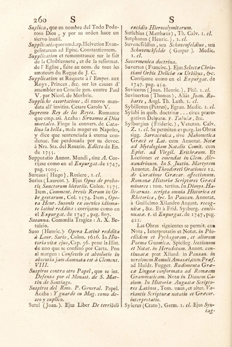 2 00 S Suplica i que en nombre del Todo Pode- roso Dios , y por su orden hace un siervo inútil. Supplicatio quorumd.ap.Helvetios Evan- gelistaruin ad Episc. Constantiensem. SuppUcation et remonstrance sur le fait de la Chretlennete , et de la reíbrmat. de r Eglise , faite au nom. de tous les amateurs du Regiie de J. C. SuppUcation et Requete á 1’ Emper. aux Roys , Princes , &c. sur les causes d’ assembler un Concile nen. contre Paul O V. par Nicol. de Morbrie. Supplkhe essortatione , di nuovo man- data air invitiss. Cesare Carolo V. Supremo Rey de los Reyes. Romance que emp. asi. Acaba : Sirvamos dDios mortales. Finge la convers. de Cata- * lina la bella , mala muger en Ñapóles, y dice que sentenciada á eterna con- denae. fue perdonada por su devoc. á Nra. Sra. del Rosario. Edicto de En. de 1755. ' Supputatio Annor. Mundi, sine A. Cor- ríjase como en el Expurgat.áQ 1747, pag. 1005. Sureaus ( Hugo), Rosiere , \.cL Surius (Laurent.). Ejus Opus de proha- tis Sanctorum historiis. Colon. 1575. Item , Comment. brevis Rerum in Or- be gestar um, Col. 1574. Item , Ope- ra Henr. Susonis ex suevico idioma- te latiné reddita : corríjanse como en el Expurgat. de 1747 , pag. 807. Susanna. Comoedia Trágica : A. X. Be- tuleio. Suso (Henric.)’ Opera Latmé reddita k Laur. Surio ^ Colon. 1616. IñUis- toriavitxs 4;w.í,Cap. 36. pone lallist. de uno que se confesó por Carta. Pon al margen : Confessio et absolutio in absentia jam damnata est a Clement. ' vni. Suspiros contra otro Papel, que se int. Defensa por el Monast. de S. Mar- tin de Santiago. Suspiros del Rmo. P. General. Papel. Acaba : Y guarde su Mag. como de- seo y suplico. Sutel (Joan.). Ejus JJihQt De terribili S excidio Hierosolymitarum. Sutleblus (Matthseus) , Th. Calv. i. el. Sutphanus ( Henric.), 1. el. Suvencfeldius, seu Schuvenfeldius , seu Schiivenckfdde ( Gaspar ). Medie. I. el. Siivermenica doctrina. Suvertus (Francisc.). Y]mSelectí^Chris^ tiani Orbis Delicia ex Urbibus ^ brc. Corríjanse como en el Expurgat. de 1747. pag. 45,4. Suvicerus (Joan. Henric.), Phil. i. el. Suvinerton (Thomas) , Aliás Joan. Ro- bar ts , Angl. Th. Luth. i. el. Sybillenus (Petrus), Egran. Medie, i. el. Syiabi in quib. doctrinas . . . circa prsero- gativas Deiparas. f. Tabules , &c. Sylburgius (Frideric.) , Veteran. Calv. Z. I. el. Se permiten expurg. las Obras sigg. Sarracénica , sive Mahomética Grcecé et Lat. cum Annotat. Notee ad Mytologiam hiatalis Comit. cum Epist. ad Virgil. Erithrtsum. Et Lectiones et ernendat in Clem. Ale- xandrinum. hi S. Justm. Martyrem Annotat. InTheodoreti Orationes 12. de Curatione Grxcar. ajjectionum. Romance Histories Scriptores Grceci minores : tom. iQnms.ln Dionys.Ha- licarnas. scripta omnia Histórica et Rhetorica , 6'^’. In Pausan. Annotat, a Guilielmo Xilandro August. recog- nitce , &€. Et a Frid. Sysburg. conti- núate. f. el Expurgat. de 1747 )pag. 422. Las Obras siguientes se permit. coíi Nota , Interpretatio et Notat. in Pho- cilidem et Pythagoram, et aliorutn Poema Gnómica. Spicileg leetionum et Notat. in Herodotum. Annot. con- iinuatce Xiland. m Pausan, in versionem Romuli Amasxi,cum Preef. ad Huldr. Fugger. Rudimenta Gra- ces Linguce canfor mata ad Romee am Grammaiicam. Notas in Dionem Ca-‘ sium. In Histories Augustes Scripto- res Latinos » Tom. unus ,et alter. Va- riantis Scripturce notaiio et Gres cor. interpretatio. Syierus (Grato), Germ. i. el. Ejus Syn^^ tag- /