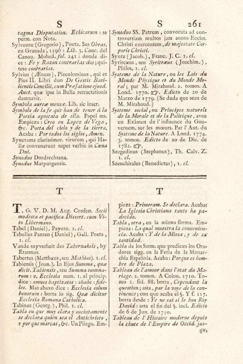 tagma Disputation. Ethicarum : se perm. con Nota. Sylvestre (Gregorio), Poeta. Sus Obras y en Granada , 1596 : Lib, 3. Cañe, del Canon. Mohed./a/. 241 ; donde di- ce : Fe y Razón contrarias dos',qm^ tese contrarias. Sylvius (^Plneas), Piccolominiis , qui et Pius 11. Libri dúo De Gestis Basi- iiensis Conciliiy cum Prafatione ejusd. Auct. quse ipse in Bulla retractaíionis damnavit. Symbola aurea meyis¿€. Lib. sic inscr. Symbolo de la fe que han de tener d la Poesía apostata de ella. Papel ms. Empieza : Creo en López de Vega , Í5^c. Poeta del cielo y de la tierra. Acaba : Por todos los siglos, Amen. Syncrama clarissimor. virorum , qui Ha- Jlse convenerunt super verbis in Coena Dni. Synodus Dordrechtana. Synodus Marpurgensis. JL . G. V. D. M. Aug. Confess. Socii modesta et pacifica Dissert. cum Vi- to Libermano. Tabel (Daniel), Payern. i. el. Tabellus Pauten (Daniel) , Gall. Poeta , I. el, Vande suyverheit des Tabernakels, by Erasmus. Tabertus (Matthaeus,seu Mathias). i.cl. Tabiensis (Joan.). In Ejus Summa, quee dicit. Tabiensis , seu Summa summa- rum ; v. Ecelesia num. i. al princip. dice : omnes baptizatos : añade : fide- les. Mas abaxo dice : Ecelesia solum bonormn : borra lo sig. Quíc dicitur Ecelesia Romana Catholica. Tabinus (Georg.) , Phil. i. el. Tabla en que muy clara y sucintamente se declara quien sea el Antichristo , y por que marcas ffyc. Un Pliego. Em- Synodus SS. Patrum , convocara ad con- troversiam multas jam anuos Eceles. Christi exercentem, majestate Cor^ poris Christi. Syntz (Jacob.), Franc. J. C. i. el. Syrireseus, seu Syritncus (Joachim.), Philos, I. el. Systeme de la Fature, ou les Lois dii Monde Physique et du Monde Mo- ral ; par M. Mirabaud. 2. tomos. A Lond. 1770. Edicto de 20 de Marzo de 1779. (Se duda que sean de M. Mirabaud.) Systeme social, ou Principes naturels de la Mor ale et de la Politique, avec un Examen de 1’ influence du Gou^ vernem. sur les moeurs. Par 1’ Aut. du Systeme de lalSature. A Lond. 1774. 3. tomos. Edicto de 20 de Dic. de 1782. (X^. Szegedinus (Stephanus), Th. Calv. Z. I. el. Szencliiralus (Benedictus) ^ 1. el. pieza : Primeram. Se declara. Acaba; La Iglesia Christiana tanto ha pa- decido. Tabla , otra , en la misma forma. Em- pieza : ha qual muestra la convenien-'- Acaba %Y de la Missa ,y de su' santidad. Tabla de los Serm. que predican los Ora- dores sigg. en la Feria de la Monar- chía Española. Acaba; Porque es hom- bre de Plaza. Tableau de Vamour dans Vetat du Ma- riage. 2. tomos. A Colon. 1710. To- mo I. fol. %Z.h0ss2. y Cependant la question; asta , par la voye de la con- ; con que acaba el §. Y f. 117. borra desde : Ye ne sai si le bon Roy David: asta el fin del §. incl. Edicto de 6 de Jun. de 1750. Tableau de V Histoire moderne depuis la chute de IEmpire de Occid.jus- quj