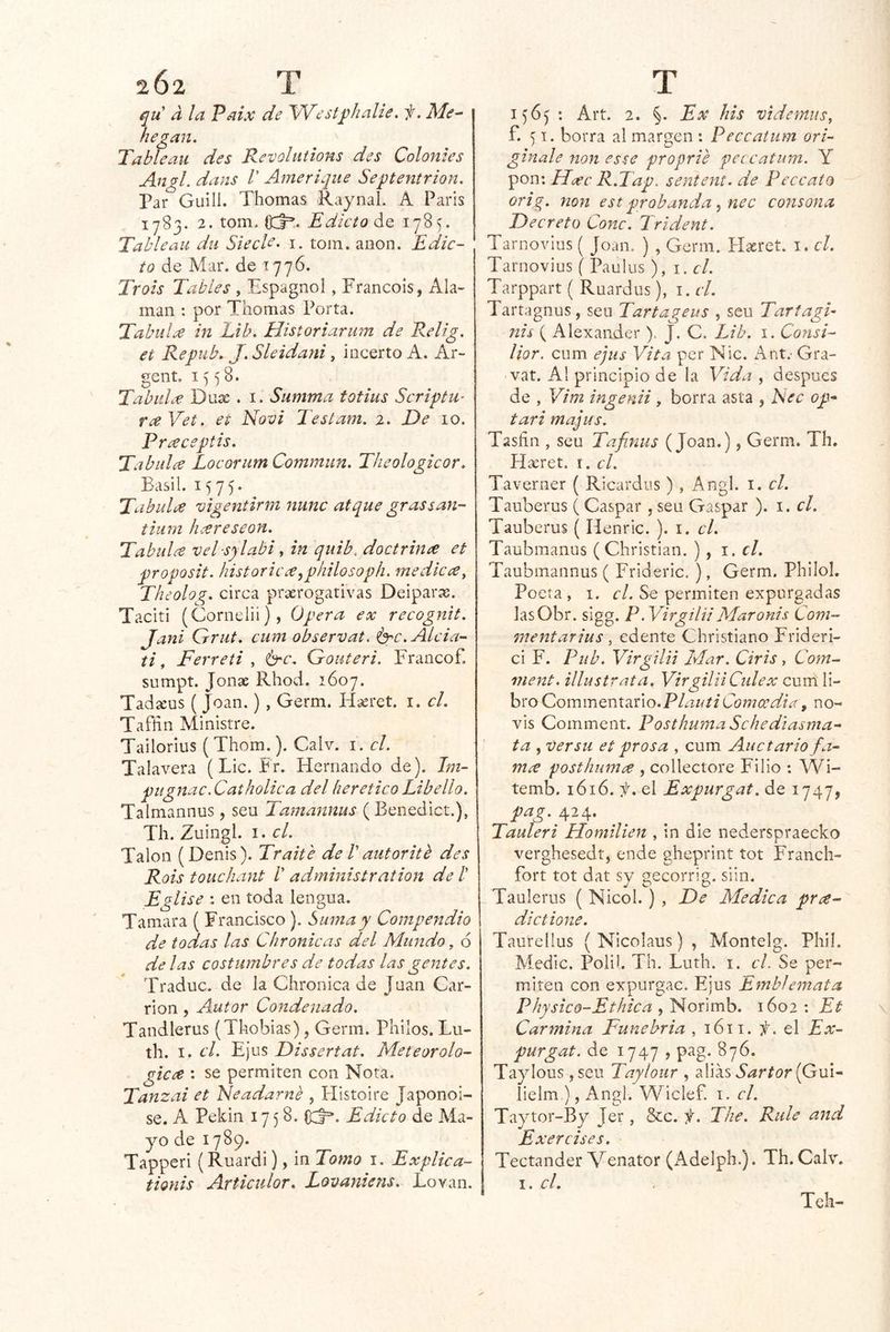 202 T qu' a la Paix de YVest^halie. f. Me-- hegan. Tablean des Revolititons des Coloides Angl. dans V Ameriqiie Septentrión. Par Guilí. Tilomas Raynal. A París 1^83. 2.tom. Edicto ¿Q 1785. Tablean du SiecU- i. toin. anón. Edic- to de Mar. de 1776. Trois Tabíes , Espagnol, Francois, Ala- man : por Thomas Porta. Tabulx in Lib. Historiarum de Relig. et Repub. J. Sleidani, incerto A. Ar- gent, 15 58. TabuL-e Duae. i. Summa totius Scripta- r¿eVet. et Novi Testam. 2. De 10. Pr¿eceptis. Tabalee Locoriirn Commun. Theologicor. Basil. 1575* Tabalee vigentirm mine atque grassan- tium hxreseon. Tabalee vel sylabi, in qiiib. doctrinee et proposit. historieee^philosoph. medkee^ Theolog. circa praerogativas Deipar^e. Taciti (Corneiii), Opera ex recognit. Jani Grat. cum observat. ^c.Alcia- ti, Ferreti , b'C. Gouteri. Francof. sumpt. Joñas Rhod. 1607. Tadasus ( Joan.) , Germ. Hasret. i. el. Tafñn Ministre. Tailorius ( Thom.). Calv. i. el. Talayera (Lie. Fr. Hernando de). Jm- pagnac.Catholica del herético Libello. Talmannus , sen Tamannus (Benedict.), Th. Zuingl. I. el. Talón (Denis). Traite de V autorith des Rois touchant /’ administration de /’ Egíise : en toda lengua. Tamara ( Francisco ). Suma y Compendio de todas las C¡irónicas del Mundo, ó de las costumbres de todas las gentes. Traduc. de la Chroiiica de Juan Car- riol! , Autor Condenado. Tandlerus (Tkobias), Germ. Pililos. Lu- tli. I. el. Ejus Dissertat. Meteorolo- gtcee ; se permiten con Nota. Tanzai et Neadarné , Histoire Japonoi- se. A Pekín 1758. C:J=*. Edicto de Ma- yo de 1789. Tapperi (Ruardi), in Tomo i. Explica- tionis Articulor. Lovaniens. Lovan. | T 1565 : Art. 2. §. Ex his vtdernus, £51. borra al margen : Peccatum ori- gínale non este proprie peccatum. Y sporw Haec R.Tap. sentent. de Feccaío orig. non est probanda ^ nec consona Decreto Conc. Irident. Tariiovius ( Joan. ) , Germ. PIxret. i. el. Tarnovius ( Pauius ), i. cí. Tarppart ( Ruardus), i. cL Tartagnus, sen Tartageus , seu Tartagí- nis ( Alexander). J. C. Lib. i. Consi- lior. cum ejus Vita per Nic. Ant.' Gra- var. AI principio de la Vida , después de , Vim ingenii , borra asta , hec op^ tari majas. Tasñii, seu Tafinus (Joan.), Germ. Th. Hícret. I. el. Taveriier { Ricardiis) , Angl. i. el. Tauberus ( Gaspar , seu Gaspar ). i. el. Tauberus ( Henric. ). i. el. Taubmanus (Cliristiaii. 1. el. Taubmannus ( Frideric. ), Germ. Pliilol. Poeta, I. f/. Se permiten expurgadas lasObr. sigg. P.VirgiliiMaronis Coni- mentarius, edente Christiano Frideri- ci F. Pitb. Virgilii Mar. Ciris , Com^ ment. illastrata. VirgiliiCulex cum li- bro Commeníario.PAzzy/f’ Comee día, no- vis Comment. Posthuma Schediasma- ta , versa et prosa , cum Auotario fa- mee posthumee , collectore Filio : Wi- temb. 1616. ií. el Expurgat. de 1747, pag. 424. Tauleri Homilien , in die nederspraecko verghesedt, ende ghepriiit tot Francli- fort tot dat sv secorrig, siin. Taulerus ( Nicol.) , De Medica prce^ dictione. Taurellus ( Nicolaus) , Montelg. Pliil. Medie. Poli!. Til. Lutli. i. cL Se per- miten con expurgac. Ejus Emblemata Physico-Ethica , Norimb. 1602 : Et Carmina Funebria , 1611. t> el Ex- purgat. de 1747 > pag. 876. Taylous ,scu Taylour , alias SartoriGm- lielm ), Angl. Wiclef. i. el. Taytor-By Jer, &c. f. The. Rale and Exercises. Tectander Venator (Adelph.). Th. Calv.
