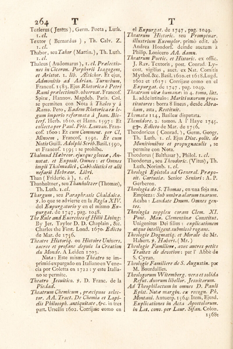 Tczlerus ( Jastns), Genn. Poeta , Lutk. I. cL Textor ( Bernardas ) , Tk. Calr. Z. I. cL Thabor, sQxxTahor (Martin.), Th.Luth. I. cL Thaleus ( Audomarus), i.cL Príehctlo- nes in Cicerón. Porphyrii Isagogem, €t Aristot. I. lib. j^tichor. Et ejus, Admonitio ad Adrián. Turnebum, Erancof. 15 S3. Ejus Rhetorica e Petri Kamifreelectionib. observat.Ytrinco?. Spirse, Hannov. Magdeb. París. Col. se permiten con Nota á Thaleo j á Ramo. Pero , TademR/ietoricaex le- gum hnperio reformata a Joan. Bis- terf. Plerb. 1610. et Hann. 1597 : Et collectaper Paul. Tris. Lauvan. Fran- eof. 1600 ; Et cum Comment. per Cl, Minoem , Francof, 1591. Bt cuín Notis Guill. Adolphi 5¿:r/A.BasiI. 15 90, et Francof. i J95 *• se prohíbe. Thalmud H¿ebreor. ejus que glossíe, An~ notat. et Exposit. Omnes: et Omnes inipii Thalmudici, Cabbalistici et alii nefarii Hebrícor. Libri, Than ( Frideric. a ), \. el. Thanholtner, seu Thanholtzer (Thomas), Th. Luth. \.cl. Thargum , seu Paraphrasis Chaldaica. f. lo que se advierte en la Regla XIV. del Expurgatorio y en el mismo Ex~ purgat. de 1747, pag. 1048. The Rule andExercises of Hilii Living\ By Jer. Taylor D. D. Chaplain , 8cc. Charles the First. Lond. 1670. Edicto de Mar. de 1756, Theatre Historiq. ou Histoire Univers. sacree et profane depuis la Creation du Monde. A Leiden 1703. Xota: Este mismo Theatro se im- primió expurgado en Italiano en Vene- cia por Coletta en 1722 : y este Italia- no se permite. Theatro Jesuítico, f. D. Franc. de la Piedad. Theatrum Cheniicum , precipuos selec- tor. AA. Tract. De Chemia et Tapi- áis Philosoph. antiquitate, in tres part. Urseilis 1602. Corríjase como en el Expurgat. de 1747 , pag. 1049. Theatrum Historie, seu Promptuar. illustrium Exemplor. primó edit. ab Andrea Hondorf. deinde auctum a Philip. Lonicero AA. damn. Theatrum Poetic. et Historie, ex ofHc. J. Rav. Textoris , post. Conrad. Ly- cost. vigilias , auct. ex Nat. Comitis Mythol.&c. Basil. 1610.et lóiS.Lugd. 1602 et 1617: Corríjase como en el Expurgat. de 1747 , pag. 1049. Theatrum vita humana-, in 4. tomo, Ikt, L. adde intitulo; Mariti uxorum pros- titutores: borra 8 lineas, desde Abra-- ham, asta, Restituit. Tkemata 114 , Basilese disputata. Themidore. 2. tomos. A 1’ Haye 174). Edicto de Mar. de 1756, Theodoricus ( Conrad.'), Germ. Geogr. Th. Luth. I. el. Ejus Disc. polit. de Munitionibus et propugnaculis , se permite con Nota. Thecdorus ( Balthasar ), Philol. i. el. Theodorus , seu Theodoric. (Vitus), Th. Luth.Norimb. \.cl. Theologi Epístola ad (Teneral. Prapo- sit. Cartusia. Sénior Seniori: A. P. Gerberon. Theologia de S. Thomas, en una foja ms. Empieza: Sub umbraalarum tuarum. Acaba ; Laúdate Dnum. Omnes gen- tes. Theologia supplex coram Clem. XI. Pont. Max, Clementince Constitut. Unigénitas Dei filius : explicationem atque intelligent.submis se rogans. Theologie Dogmatiq. et Mor ale de Mr. Habert. f. Habert. ( Mr. ) Theologie Familiere, avec autres petits Traitez de devotion; par f Abbé de S. Cyran. Theologie Famili ere de S. Augustin. pac M. Bourdailles. Theologorum Witemberg. vera et solida Refut. duorum libellor. Jesuitarum. Ad Theophilactum in omnes D. Patili Epist. Islotce margin. ex recogn. Ph, Montani. Antuerp. 15 64: Item, Ejusd. Explicationes in Acta Apostolorum. in Lat, conv.per Laur. Sifan. Colon. /