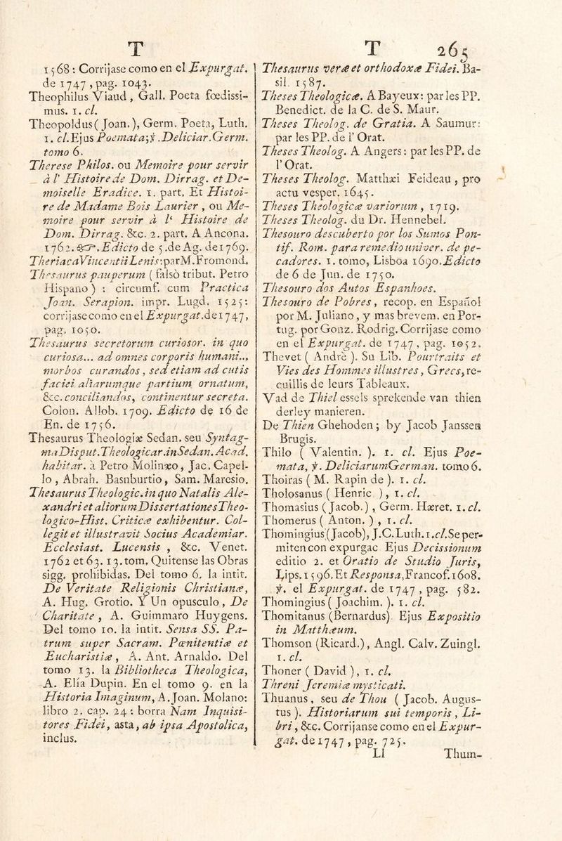 1^68; Corríjase como en el ^x^ur^at, de 1747 ,pag. 1043. Theophllus Viaud , Gall. Poeta foedissi- mus. I. el. Theopoldus( Joan.), Germ. Poeta, Luth. I. c/.E)US Poemata\i’.Deliciar.Germ, torno 6. Therese Philos, ou Memoire ponr servir a r Histoire de Dom. Dirrag. et De~ ftioiselle Pradice. i. part. Elt Histoi- re de híadame Bois Laurier , ou Me- moire four servir a t Plistoire de Dom. Dirrag. &c. 2. part. A Aocona. i']6Edicto de 5.de Ag. de 1769. TheriacaViíicentiiLenis; pa rM. F roniond, 'Ih^sauriis f¿iuperum (flilsó tribut, Petro Hispano) : circumf. cum Practica Joan. Seraplon. impr. Lugd. 1525: corríjase como q,i\q\ E xpiirgat .áQi'] , pag. 1050. Th esaurus secretorum curlosor. in quo curiosa... ad omnes cor por ts humani..^ morbos curandos, sed etiarn ad cutis faciei aliariiinque partium ornatuni^ &c. concia andas y contlnentur secreta. Colon. Allob. 1709. Edicto de 16 de En. de 175 6. Thesaurus Theologias Sedan, seu Syntag- maDisput.Theologicar.inSedan.Acad. habitar, a Petro Molinseo, Jac. Capeí- lo , Abran. Basoburtlo, Sam. Maresio. Thesaurus Theologic. in quo Hat alis Ale- xandri et aliorumDissertationesTheo- logico^Hist. Criticce exhibentur. Col- legit et illustravit Socius Academiar. Ecelesiast, Lucensis , &c. Venet. 1762 et 63. i3.tom, Quítense las Obras sigg, prohibidas. Del tomo 6. la intit. De Veritate Religionis Christianx, A. Hug, Grotio. Y Un opúsculo, De Charitate , A. Guimmaro Huygens. Del tomo 10. la intit. Sensa SS. Pa- trum stiper Sacram. Peenitentix et Eucharistix , A. Ant. Arnaldo. Del tomo 13. la Bibliotheca Theologica^ A. Ella Dupin. En el tomo 9. en la HistoriaImaginum^ A.Joan. Molano; libro 2. cap. 24 c borra Ham Jnquisi- tares Fidei, asta, ab ipsa Apostólica^ inclus. Thesaurus verse et orthodoxse Fidei. Ba- sil. 15 87. TliesesTheologicse. ABayeux: par les PP. Benedict. de la C. de S. Maur. The se s Theolog. de Gratia. A Saumun par Ies PP. de i’ Orat. Theses Theolog. A Angers: par les PP. de r Orat. Theses Theolog. Matthaei Feideau , pro actu vesper. 1645 • Theses Theologicce variorum , 1719. Theses Theolog. du Dr. Elennebel. Thesouro descuberto por los Sumos Pon^ tif. Rom. para reme dio univer, de pe- cadores. I. tomo, Lisboa \(yqo.Edicto de 6 de Jun. de 1750. Thesouro dos Autos Espanhoes. Jhesouro de Pobres, recop. en Español por M. Juliano, y mas brevem. en Por- tug. porGonz. Rodrig. Corríjase como en el Expurgat. de 1747 » 2» Thevet ( Andre ). Su Lib. Pourtraits et Vies des Hommes illustres, GrecSyXQ- cuillis de leurs Tableaux. Vad de Thiel essels sprekende van thieii derley manieren. De Tkien Ghehoden ; by Jacob Janssen Bruí as. Thilo ( Valentín. ). i. el. Ejus Poe^ mata, f. DeliciarwnGerman. tomo 6. Thoiras ( M. Rapin de ). i. el. Thoiosaiius ( Henric ), i. el. Thomasius (Jacob.) , Genn. Hasret. \.cl. Thomerus ( Antón. ) , \. el. Thomingius0acob), J.C.Luth.i.r/.Seper- mitencon expurgac Ejus Decissioniim editio 2. et Oratio de Stlidio Jurisj lyips. I í; 96,Et i^é’íjí7(5;íí.^,Francof. 1608. f. el Expurgat. de 1747 , pag. 582. ThomIngius( Joachim. ). i. el. Thomitanus (Bernardus), Ejus Expositío in Matthxum. Thomson (Ricard.), Angl. Calv. Zuingl. i. el. Thoner ( David ), 1. cL Threni Jeremía mysticati. Ihuanus, seu de Thou ( Jacob. Augus- tos ). Historiarum sui temporis , IH bri, &c. Corríjanse como en el Expur- gat. de 1747 , pag. 725. Li Thum-