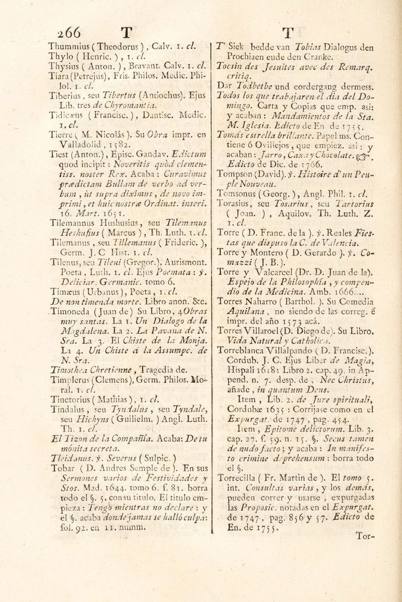 Thummius (Theodorus), Calv. i. el, Thylo ( Henric, ) , el, Thysius ( Antón. ), Bravant Calv. i. c¡. Tiara (Petrejus), Tris. Pililos. Medie. Phi- lol. I. el. Tiberias, seu Tlbertits (Anciochus). EJus Lib. tres de Chyromant¡a. Tidic.«üs ( Francisc.), Dantisc. Medie. I. cL Tierre ^ M. Nicolás). Su Obra ¡mpr. en Valladolid , 1582. Tiest (Antón.), Episc. Gandav. Edicium quod ineipit: Noveritis quod clemen- tiss. noster Rex. Acaba : Ciiravimus j)r¿xdictam Bullam de verbo ad ver- bum , iit supra dixímus, de novo im- j)rími, et hule mstree Ordinal, inserí, 16. Mari. 1651, Tilemannus Hushusius, seu Tilem.-nius Heshiifius ( Marcus ), Th. Luíh. i. cL Tilemanus , seu ’Iillemanus { Frideric. ), Germ. J. C Hist. i. el. TilenuSjSeu Tileyii (Gregor.), Aurismont. Poeta , Luíli. I. el. Ejus poemata : f, Eeliciar. Germanic. tomo 6. Timícus (Uibanus), Poeta , \.el. De non timenda morte. Libro anón. 8cc. • Tiinoneda (Juan de) Su Libro, yObras muy santas. La i. Un Dialogo de la JSÍagdalena. La 2. La Pavana de N. Sra, La 3. El Chiste de la Monja. La 4. Un Chiste d la Assumpc. de N. Sra, Eiiliothea Chretienné, Tragedia de. Timplerus (Clemens), Germ. Philos. Mo- ral. I. el. Tinctorius ( Matliias), l. el. Tindalus , sen Tyndaliis , seu 7'yndale^ sea Hiehyns ( Guilielm. ) i^ngl. Luth, Jh.i.el. El Tizón d.e ¡a Compañía. Kcshv. De tu mónita secreta. Tlei daniis. Severus { Siilpic.) Tobar ( D. Andrés Semple de ). En sus Sermones varios de Festividades y Stos. Mad. 1644. tomo 6. f. 81. borra todo el §. 5. con su titulo. El titulo em- pieza ; Tengo mientras no declare : y el §. acaba donde jamas se halló culpa\ £01.92. en ii.numm. T’ Siek bedde van Tobías Dialogas den Proehiaen eude den Cranke. Toe sin des Je suites avee des Remar q, eritiq. Dar Todbetbe und cordergang dermess. lodos los que trabajaren el dia del Do- mingo. Carta y Copias que emp. asi: y acaban : Mandamientos de la Sta, M. Iglesia, Edicto de Fui de t 7 5 . Tomás estrella brillante. Papel ins. Con- tiene ó Ovillejos , que empiez. asiy acaban; Jarro, Caxay Chocolate. ^ Edicto de Dio. de 1766. Tompson (David), f. Histoire di un Pcu- plé Nouveatl. Tomsonus (Georg. ), Áiigl. Pliil. i. cL l orasius, seu Tosarius ^ seu TartoriuS ( Joan. ) , Aquilov. Th. Luth. Z, I. el. Torre ( D. Franc. de la ). f. Reales Fies^ tas que dispuso la C. de Valencia: Torre y Montero { D. Gerardo ). f: Có- mazzi ( J. B.). Torre y Valcarcel (Dr. D. Juan de la). Espejo de la Philosophía ^ y compen- dio de la Medicina. Amb. ió66.... Torres Naharro ( Barthol. ). Su Comedia Aquilana , no siendo de las correg. é impr. del año 1573 acá. Torres Villaroel(D. Diego de ). Su Libro. Vida UaturaTy CathoUca. Torreblanca Villalpando ( D. Francisc.). Cordub. J. C. Ejus Líber de Magia^ Hispali i6í8: Libro 2. cap. 49, in Ap- pend. n. 7. desp. de . Nec Christus, añade , in quantum Detts. Item , Lib. 2. de Jure spiritiiali^ Cordubae 1675 • Corríjase como en el Expurga*, de 1747 , pag. 454. Lem , Epitome delictorum. Lib. 3. cap. 27. f. 59. n. 15. §. Secus lamen de nudo facto; y acaba : In manifes- tó crimine deprehensiim : borra todo el Torrecilla ( Fr. Martin de ). El tomo int. Consultas varias, y los demás, pueden correr y usarse , expurgadas las Proposic, notadas en A Expurgat, de 1747 , pag. 856 y 57. Edicto de En. de 17 5 5.