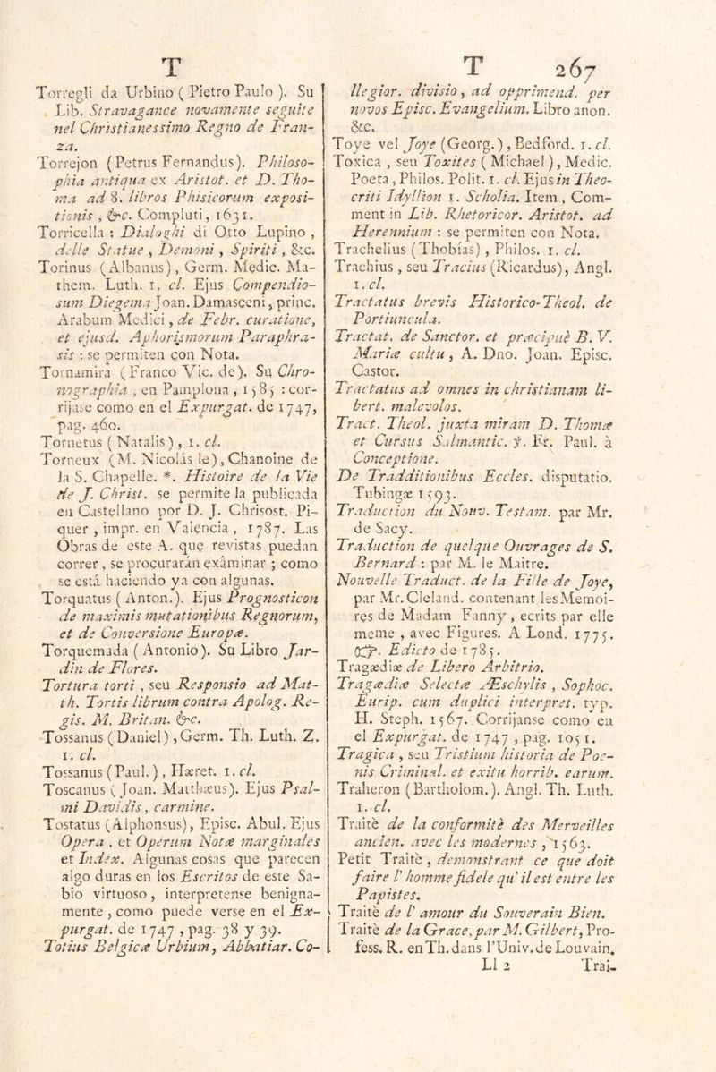 Torrcgli da Urbíno ( Pietro Paulo ). Su . Lib. Stravagance novarriente seguite nel Chr 'istíanessimo Kegno de Fran- za. Torrejon (Petrus Fernandus). Phíloso- ghla ayitiqua ex Aristot. et D. Tho- r,^.^ ad 8. libros Phisicorum exposi- tÍQuis , é^c. Compluti, 1631, Torn’cella ; Dialo^hi di Otto Lupino , ddle Stdtiie , Demorú , Spiriti, &c. Torinus ( Albanus), Germ. Medie. Ma- thein. Luth. i. cL Ejus Qompendio- siim Diegema ]o2iV\, Damasceni, priac, Arabum Mcdici, de Febr. curatione, et ehí-sd. Avliorismorum Paraphra- sis : se permiten con Nota. Tornamira (FrancoVic.de). Sn C/iro- nigrapíiia , en Pamplona , i) 8) : cor- rijme como en el Expiirgat. de 1747, pag. 460. Tonietus ( Natalis), i. cL Torneux (M. Nicolás le)5Chanoine de la S. Chapelle. Histoire de la Vie de J. Cbrkto se permite la publicada en Castellano por D. J. Chrisost. Pi~ quer , impr. en Valencia , 1787. Las Obras de este A. que revistas puedan correr , se procurarán examinar ; como se está haciendo ya con algunas. Torquatus { Antón.). Ljus Prognosticon de maxhms mutationibus Regtiorum, et de Conver sione Euro pee. Torquemada ( Antonio). Sü Libro Jar- dín de Flores. Tortura torti , seu Responsio ad Mat- th. Tortis librum contra Apolog. Re- gis. M. Evitan, fyc. Tossanus (Daniel) ,Germ. Th. Luth. Z, I. el. Tossanus (Paul.), H^ret. i. el. Toscanus (Joan. Matthaeus). Ejus Psal- mi Davidis, carmine. Tostaros (Alphonsus), Episc. AbuL Ejus Opera , et Operiim Notee mar guíales et lid ex. Algunas cosas que parecen algo duras en los Escritos de este Sa- bio virtuoso, interprétense benigna- mente , como puede verse en el Ex- furgat. de 1747 , pag. 38 y 39. Totius Bélgica. Urbiumy Ablmtiar. Co- T 267 / llegior. divisio ^ ad opprhr.end. per novos Episc. Evangelium. Libro anón. Scc, Toye vel Jope (Georg.), Bedford. i. el. Toxica , seu Toxites ( Michael), Medie. Poeta, Pililos. Polit. i. el. Ejus in Theo- criti IdpUíon i. Scholia. Item , Com- ment in Lib. Rhetoricor. Aristot. ad Herennium : se permiten con Nota. Trachelius (Thobías) , Philos. i. el. Trachius, seu Traciits (Ricardus), Angl. I, el. Tractatus brevis IFistoricO'TkeoL de Por ti une id a. Tractat. de Sanctor. et pracipiie B. V. Mar ice cultu, A. Dno. Joan. Episc. Castor. Tractatus ad omnes in christianam li- bert. malévolos. Tract. TheoL juxta miram D. Thorna et Cursiis Salmantic. f. Er, Paul, á Conce pilone. De Tradditionibus Eceles. disputatio. Tubingae i (93. Traduction du Nouv. Testam. par Mr. de Sacy. Traduction de quelque Ouvrages de S, Bernard : par M. le Alaitre. Nouvelle Traduct. de la Fii'le de Joye, par Mr.Cícland. contenant lesMemoi- res de Madam Fannj^, ecrits par elle meme , avec Figures. A Lond. 177). Edicto de 1785. Tragsedise de Libero Arbitrio. Tragxdue SeUctee JEschylis , Sophoc. Eurip. cura ditplici interpret. typ. H. Steph. 1567. Corríjanse como en el Expur'gat. de 1747 ^ pag. 1051, Trágica , seu Tristium historia de Poe- rds Criminal, et exitii horrib. earum. Traheron (Bartholom.). Angl. Th. Luth. s.cl. Traite de la conformite des Merveilles anden, avec les modernes 5 63.. Petit Traite , demonstrant ce que doit faire /’ homme fidele quilest entre les P apistes. Traite de /’ amour dn Souverain Bien. Traite de la Grace.parM. Gilberto Pro- fess. R. eiiTh.dans l’Üniv.deLouvain, L1 2 Trai-
