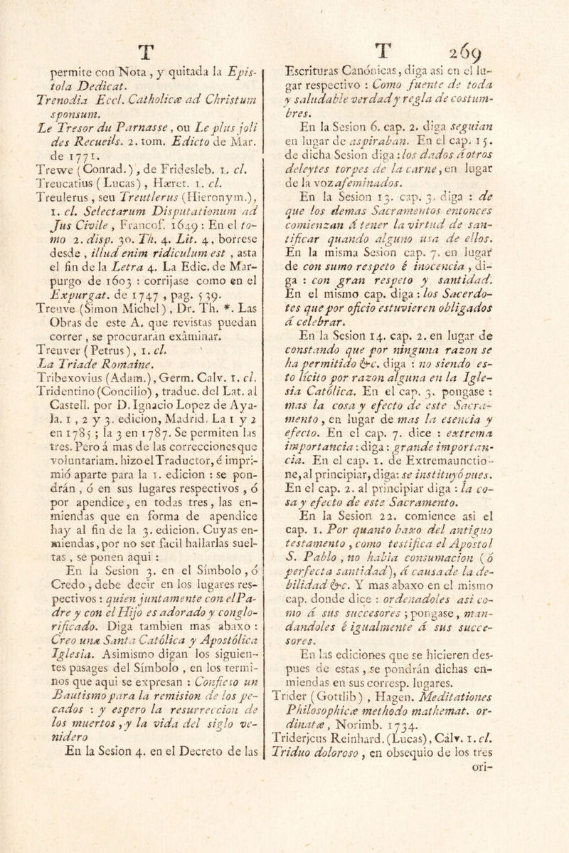 permite con Nota j y quitada la Epis- tola Dedicat. Trenodia EccL Catholicce ad Chrlstum sponsum. Le Tresor du Parnasse , ou Le plus joli des Recueds. 2. tom. Edicto de Mar. de 1771. Trewe (Conrad.) , de Fridesleb. i,. cL Treucatitts ( Lucas), Haerct. i. el. Treulerus, seu Treutlerus (Hieronyin.), I. cL Selectarum Eisputationum ad Jus Civíle , Francof. 1649 ♦ En el to- mo 2. disp. 30. Th. 4. Lit. 4, bórrese desde , illiid enim ridiculum est , asta el fin de la I^etra 4. La Edic. de Mar- purgo de 1603 : corríjase como en el Expurgat. de 1747 , pag. 579. Treave (Simón Michel), Dr. Th. Las Obras de este A. que revistas puedan correr, se procuraran examinar. Treuver (Petrus), 1. cL La Tríade Romaine. Tribexovius (Adam.), Germ. Calv. í. el. Tridentino (Concilio) , traduc. dcl Lat. ai Casíeil. por D. Ignacio López de Aya- ja. i , 2 y 3. edición, Madrid. La i y 2 en 178) ; la 3 en 1787. Se permiten las tres. Pero á mas de las correcciones que voluntariam. hizoelTraductor,é impri- mid aparte para la i. edición ; se pon- drán , d en sus lugares respectivos , d por apéndice, en todas tres, las en- miendas que en forma de apéndice Iiay al fin de la 3. edición. Cuyas en- miendas,por no ser fácil hallarlas suel- tas , se ponen aqui ; En ia Sesión 3. en el Símbolo , d Credo 5 debe decir en los lugares res- pectivos : quien juntamente con elPa^ dre y con el Hijo es adorado y conglo- rijicado. Diga también mas abaxo : Creo una Santa Católica y Apostólica Iglesia. Asimismo digan los siguien- tes pasages del Símbolo , en los térmi- nos que aqui se expresan : Confieso un Bautismo para la remisión de los pe- cados : y espero la resurrección de los muertos, y la vida del siglo ve- nidero En la Sesión 4. en el Decreto de las Escrituras Candnicas, diga asi en el lu- gar respectivo : Cotno fiuentc de toda y saludable ver dad y regla de costum- bres. En la Sesión 6. cap. 2. diga seguían en lugar de aspiraban. En el cap. 15. de dicha Sesión diga : los dados dotros deley tes torpes de la carne logar de la vozafieminados. En. la Sesión 13. cap. 3. diga : de que los demas Sacramentos entonces comienzan á tener la virtud de san- tificar quando alguno usa de ellos. En la misma Sesión cap. 7, en lugar de coft sumo respeto é inocencia , di- ga : con gran respeto y santidad. En el mismo cap. diga : los Sacerdo- tes que por oficio estuvieren obligados d celebrar* En la Sesión 14. cap. 2. en lugar de constando que por ninguna razón se ha permitido l^c. diga : no siendo es- to licito por razón alguna en la Igle- sia Católica, En el cap. pongase ; mas la cosa y efecto de este Sacra- mento , en lugar de mas la esencia y efecto. En el cap. 7. dice : extrema importancia: diga: grande importan- cia. Ein el cap. i. de Extremaunctio- ne, al principiar, diga: se instituyó pues. En el cap. 2. al principiar diga : la co- sa y efecto de este Sacramento. En ia Sesión 22, comience asi el cap. I. Por quanto haxo del anticuo testamento , como testifica el Apóstol S. Pablo , no habla consumación (ó perfecta santidad^ d causa de la de- bilidad &-C. Y mas abaxo en el mismo cap. donde dice : ordenadoies asi co- mo d sus SHCcesores ; pongase, man- dándoles é igualmente d sus succe- sores. En las ediciones que se hicieren des- pués de estas, se pondrán dichas en- miendas en sus corresp. lugares. Trider (Gottlib) , Hagen. Meditationes Fhilosophic¿e methodo mathemat. or- dinatíC, Norimb. 1734. Triderjeus Reinhard. (Lucas), Cálv. \ .cl. Triduo doloroso , en obsequio de los tres OTÍ-