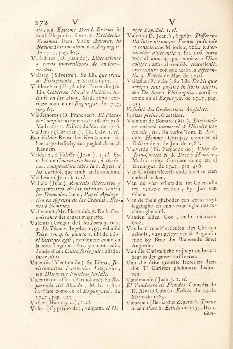 2/2 V sis , seu Bpitóme Desid, Eras mi in eosd. Elegantiar. libros: f. Desiderius Erasmus. Itcm.Vailas Annotat. in E¡GVumTestamentum.f, AExpurgat. de 1747 , pag. 807. Valladares (D. Juan de). Liberaciones y curas maravillosas de endemo- niados. Valasco (Silvestre). SwlÁh, que trata de Fisiognomía ,en Sevilla 1)17... Valdecebro ( Fr.,Andrés Ferrer de,) Su Lib. Gobierno Moral y Político, ha- llado en las Aves , Mad.NiÓTO : cor- rijase como en el Expiirgai. de 1747? _^r O* * Valdemoros (D. Francisco). El Pisca- tor Complutense para este año 17 5 6. Aíadr. 17 5. Edicto de Mar, de 1756. Valdensis (Christian.) , Th. Calv. i. cL Een Val de r Roosncher Kercken met al- Iiaer asgo derije by een yegheiick mach Xennem. Valdesio , 6 Valdés ( Joan.), i. c/. Es- cribid un Comentario breve , 6 decía- rae, compendiosa sobre la i. Epíst. d los Corinth. que tamb. anda anónimo. Valdesius (Joan.). i. cL Valle]o (Juan). Remedio libertativo y preservativo de las infe si ac. contra los Demonios. Item , Papel Apologe- ' tico en defensa de las Cdd^tlas , Bre-* ^es 6 Eóminas. Vallemont (Mr. Fierre de), f. De la Con- noissanee des causes magnetiq. Valentía (Gregor. de). Su Tomo 3. in 2. 2. D. Thomx, Ingolst. 1vel alibi Disp. 10. q. 6. puncío 2. ubi de Cho- ri instituto agit , expliqúese como en la edic. Lugdun. 1607. y en esta edic. donde dice : Causa forte fuit: añade; Ínter alias. Valentiis ( Ventura de ). Su Libro , /«- risconsultus P arthemiis Litigio sus ^ seu Discursiis Político- Juridic. c- Valentin de la Hera(Bartholomé), Su Re- pertorio del Mundo , Madr. 1584: corríjase como en el Expurgator. de 1747 , pag. I 23. Valler ( Hieronym.), 1. el. Valera (Gypriano de), vulgarm. el Fie- V rege Español, i. el. Valeros (D, Joan.) , Segobr. Difieren- tice ínter utrumque Forum judiciale et conscientix^lsiC]oúcx^ itig.v.For- nicatio : dljjerentia 3. fo!. 116. borra todo el ntim. 4. que empieza : Mine collige I asta ; si similib. tentationib, crucientur \ con que acaba la diferen- tia 3. Edicto de Mar. de 1756. Vallesius (Francisc.). Su Lib. De his quee scripta sunt physice in libris sacris^ seu De Sacra Philosophia ; corríjase como en el Expurgat. de 1747 ,pag. 4G^* Validité des Ordinations Angloises. Valisse pleine de sottises. Valmont de Bomare (Mr.). Dictíonai- re raisone umversel d' Histoire na- turelle , Erc. En varios Tom. El Artí- culo Homme : Corríjase como en el Edicto de 3, de Jun. de 1781. Valverde (Fr. Fernando de). Vida de Jesu-Christo N. S. Dios y Hombre , Madrid lóóg. Corríjase como en el Expurgat. ele 1747 , pag. 4)6. Van Christus vleesch endp bioet te eten ende drineken. Van de vier vrijers die tot Colen alie ten vrouwe yrijden , by Jan van Ghele. Van de thein gheboden een corte vuyt legginghe en enn ^'erdaringhe des re- chten ghelooft. Vanden aiden God , ende nicuwen God. Vande t’vuaclf articulen des Christen geloofs, vuyt geleyt van S. Angimtin ende by Broe der Bouwende Sinct Angustio. Van die Christelijcke vrijheyt ende cprt begrijp det gansee seriftueren. Van die drise grootste Heresien daeii dot T’ Christen gheloouve bedpr- ven. Vandesande (Joan.), i. el. El Vandoíero de Flan des. Comed ta de D. Alvaro Cubillo, Edicto de 24 de Mayo de 1789. Vanespen (Bernardus Zegerus). Tomus 6. seu Pars 6. Edicto de i73L Com-
