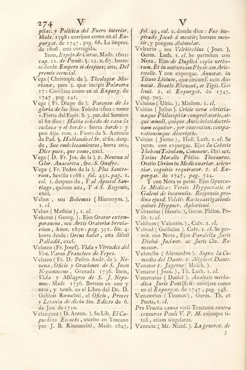 2/4 ^ plac.y Política del Fuero interior, Madr. 1598; corríjase como en el Ex- j)urgat. de 1747 . p^g. 66. La impres. de 1606 , está corregida. Espejo de Madr. 1602: cap. ii.de Pcénit. §, 12. n. 67. bórre- se desde Empero si después^ asta, Del premio esencial. Vega ( Christoph. de ). Theologi^e Ma- rianee., pars 2. quse PaDstra 17 : Corríjase como en el Expurg. de 1747 , pag, 24T. Vega ( Fr. Diego de ). Par ay so de la gloria de los Stos. Toledo 1602 : tomo I.Fiesta del Espir. S. 3. par.del Sermón al fin dice : Había echado de casa la esclava y el borde : borra borde : y pon hijo. tom. 2. Fiesta de S. Antonio de Pad. §. Hablando elSr. al fin, desp. de , Sus embelesamientos, borra asta, Dice pues, que como, excl. Vega ( D. Fr. Jos. de la ). f. Novena al Glor. Anacoreta , i^rc. S. Onofre. Vega ( Fr. Pedro de la ). Flos Sancto- , Sevilla 1568 : fol. e^'^i.pag, i. col. I. después de , Y al Apóstol San- tiago , quítese asta, Y d S. Eugenio^ excl, Vehus , seu Bohemus ( Hieronym.), I. el. Vehus ( Mathías ), 1. el. Vekerus ( Georg. ), Ejus Orator extem- poráneas , seu Artis OratoriíC brevia- rium , Amst. 1650 : pag. 351. Un. 4: borra desde : Orcus habet, asta Silvii Pallada., excl. Velasco (Fr. Josef). Vida y Virtudes del Ven. Varón Francisco de Yepes. Velasco { Fr. D. Pedro Andr. de ). No~ vena, Oficio y Oraciones de S, Juan Nepomuceno , Granada 1736. Item, Vida y Milagros de S. J. Nepo- muc. Madr. 1736. Bórrese en uno y . otro , y tamb. en el Libro del Dr. D. Gabino Romelini, el Oficio , Preces y Letanía de dicho Sto. Edicto de 6. de Jan. de 1750. Velazquez ( D. Antón. ). Su Lib. El Ca- puchino Escocés , escrito en Toscano por J. B. Rinnuecini, Madr. 1647, V fol. 49 , col. 2. donde dice : Fue ins- pirado Jacob d mentir', bórrese men- tir,y pongase disimular. Vekurio , seu Veltkirchius ( Joan. ), Germ. Luth. i. el. Se permiten con Nota, Ejus de Duplici copia verbo- rum.Et in iiniversamPhysicamAris- totelis. Y con expurgac. Annotat. in Titum Livium, c|U9e circumf. cum An- notat. Beathi Rhenani^ et Tigis. G^- lenii. f. el Expurgat. de 1747, pag. 703. ^ Velenus ( Ulric.), Mmhon. i. el. Velsius (Julius). Crisis veree ehristia- nxque Philosophice comprobatoris,at- que cemidi, qiiique Antichristidoctri- nam sequitur , per contention, compa- rationemque descriptio. Velsius ( Justos ), Holl. Ludí. i. el. Se perm. con expurgac. Ejus In Cebetis ThebaniTabulamy Comment. libri sex. Totius Mor alis Pililos. Thesaurus. Oratio UtrüminMedieovariar. scien^ tiar. eognitio requiratur. f. el Ex- purgat. de 1747, pag. 724. Y con Nota se perm. Ejus Opuscii- la Medica: Versio Hyppocratis et Galeni de insomniis. Responsio pro- lixa ejusd. Velsii\ Ratio castigationis quinti Hyppocr. Aphorismi. Velstenius (Henric.), Germ. Philos. Po- lit. I. el. Velthem ( Valentin.) , Calv. i. el. Vclvod ( Guilielm.). Calv. i. el. Se per- mit. con Nota , Ejus Paralella Juris Divini Judaor. ac Juris Civ. Ro- manar. Velutcllo ( Alessandro ). Sopra la Co- media del Dante, f. Aligheri Dante. Venator f. Jagerus { Melch. ). Venator ( Joan. ), Th. Luth. i. el. Venatorios { Daniel ). Analysis metho- dica Juris Pontificii-. corríjase como en el Expurgat. de 1747 , pag. 348. Venatorios ( Thomas) , Germ. Th. et Poeta, i.c/. Pro Veneta causa varii Tractatus contra censuras Pauli V. P. M. cujusque ti- tuli, etiam singulares. Vennete ( Mr. Nicol. ). Lagenerat. de l