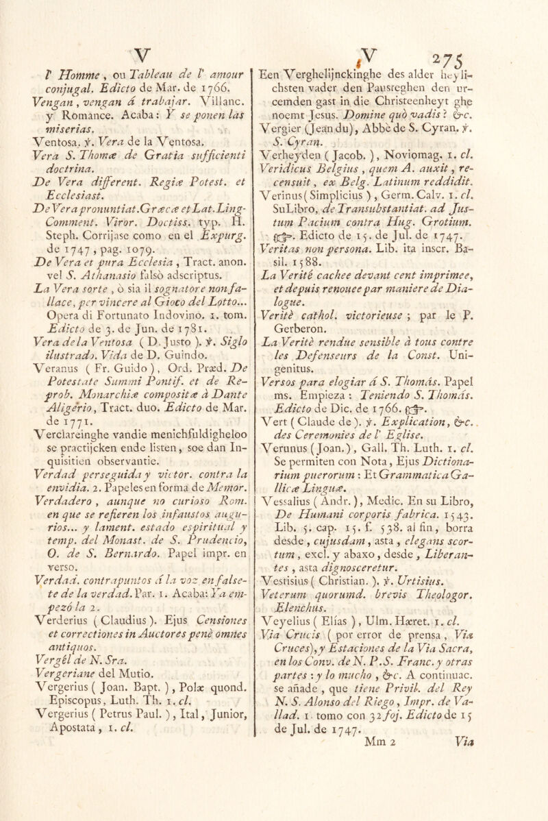 t Ilomme , ou Tablean de /’ amour conjugal. Edicto de Mar. de 1766. Vengan vengan d trabajar. Vilianc. y Romance. Acaba : Y se ponen las miserias. Ventosa^. f. Vera de la Ventosa. Vera S. Thornee de Gratia sufjicienti doctrina. De Vera different. Regi^e Potest. et Ecelesiast. De Verapronuntiat.Greec¿e etLat.Ling- Comment. Viror. Doctiss. typ. H. Steph. Corríjase como en el Expurg, de 1747 , pag. 1079. De Vera et pura Ecelesia , Tract. anón, vel S. Athanasio falso adscriptus. La Vera sorte , ó sia 11 sognatore nonfa- llace, per vine ere al Gioco del Lotto... Opera di Fortunato Indovlno. i. tom. Edicto de 3. de Jun. de 1781. Vera déla Ventosa ( D. Justo ). f. Siglo ilustrado. Vida de D. Guindo. Veranus ( Fr. Guido ), Ord. Pr^d. De Potestate Suinmi Pontif. et de Re- prob. MonarchL'e composit^ d Dante AligeriOy Tract. dúo. Edicto áo, Mar. de 1771. Verciareinghe vandle menichfuldigheloo se practljcken ende listen, soe dan In- qulsitien observantle. Verdad perseguida y victor. contra la envidia. 2. Papeles en forma ¿^Memor. Verdadero , aunque no curioso Rom. en que se refiereit los infaustos augu-, rios... y lament. estado espiritual y temp. del Monast. de S. Prudencio^ O. de S. Bernardo. Papel impr. en verso. Verdad, contrapuntos d la voz en false- te de la verdad. Par. i. Acaba: Ya em- pezó la 2. Verderius { Claudius ). Ejus Censiones et correctiones in Auctores pene omnes antiquos. Vergél de N. Sra. Vergeriane del Mutlo. Vergerius ( Joan. Bapt. ), Polse quond. Eplscopus, Luth. Th. i.cl. Vergerius ( Petrus Paul. ) , Ital, Júnior, Apostata, i.cl. ^75 Een Verghclijncklnghe des alder iie^/ii- chsten vader den Pausreghen den ur- cemden gast in die Christeenheyt ghe noemt Jesús. Domine qub vadis ? Ge. Vergler (Jeandu), Abbe de S. Cyran. S. Cyran. Verheyden ( Jacob. ), Novlomag, i. el. Veridlcus Belgius , quem A. auxit, re- censuit, ex Belg. Latinum reddidit. Verinus( Simplicius ) , Germ.Calv. i. el. SuLibro, de Transubstantiat. ad Jus- tum Pacium contra Hug. Grotium. 07|=. Edicto de 15. de Jul. de 1747. Veritas non persona. Lib. ita inscr. Ba~ sil. 15 88. La Verité cachee devant cent imprimee^ etdepuis renoueepar maniere de Dia- logtie. Verité cathol. victorieuse ; par le P. Gerberon. ? La Verité rendue sensible d tous contre les Defenseurs de la Const. Uni- genitus. Versos para elogiar d S. Thomds. Papel ms. Empieza : Teniendo S. Thomds. Edicto de Dic. de 1766. (pf’. Vert ( Claude de ). f. Explication, Ge.. des Ceremonies de V Eglise. Verunus (Joan.) , Gall. Th, Luth. i. el. Se permiten con Nota , Ejus Dictiona- riumpuerorum : YiGrammaiicaGa- lliccc LingUáC. Vessalius ( Andr.), Medie. En su Libro, De Humani corporis fabrica. 1543. Lib. 5, cap. 15. f. 538. ai fin, borra desde , cujusdam, asta , elegans scor~ tum , excl. y abaxo, desde , Liberan- tes , asta dignosceretur. Vestisius ( Christian. ). f. Urtisius. Veterum quorumd. brevis Theplogor. Elenchus. Veyelius ( Elias ) , Ulm. Hacret. i. el. Via Criicis ( por error de prensa , Via Cruces) y y Estaciones de la Via Sacra y en los Conv. deN. P.S. Franc.y otras partes \y lo mucho , Ge. A contiiiuac. se añade , que tiene Privil. del Rey N. S. Alonso del Riego, Impr. de Va- llad. I. tomo con '}2foj. EdictoáQ 15 de Jul. de 1747.