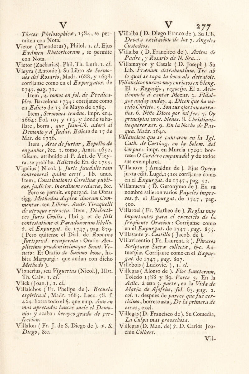 Theses PJiylosoj)hiCí^^ 1584,86 per- miten con Nota. Vietor (Theodorus), PhiloL i. el, EJus Examen Rhetoricorum , se permite con Nota. Vietor (Zacharias), Phil. Th. Luth. i. el. Vieyra (Antonio). Su Libro de Sermo- 7tes del Rosario^yÍ2L¿t. 1688,y 1698: corrijanse como en el Expirgator. de 1747. pag. 71. Item, 4. tomos en fol. de Predica- bles. Barcelona 1734: corríjanse como en Edicto de 13 de Mayo de 1789. Item , Sermones traduc, impr. 6114. 1664: Fol. 105 y II3’ y donde se ha- llare , borra , cfue Jesu-Ch. adoró al Demonio y d judas. Edicto de 17 de Mar. de 1776. Item , Arte de furtar , Espelho de enganhos, &c. i. tomo, Amst. 1652, faisam. atribuido al P. Ant. de Viey- ra , se prohíbe. Edicto de En. de 1755* Vigelius ( Nicol. ). Juris fceudalis tam controversi qudm certi , lib. unus. Item , Constitutiones Carolince puhli- cor. judicior. inordinem redactx^ &c. Pero se permit. expurgad, las Obras sigg. Methodus daplex duorum Com- mentar. seu Libror. Andr. Tiraquelli de utroque retráctil. Item , Dialecti- ces Juris Cimlis , libri 3. et de litis contestatione et Paradoxorum libello. f. el Expurgat. de 1747 , pag. 879. ( Pero quítense el Dial, de Romana Jurisprud. recuperata ; Oratio Am- plissimo prudentissimoque Senat. Ye- neto : Et Oratio de Summo bono, ha- bita Marpurgi: que andan con dicho Methodo ). Vignerius,seu Viguerius (Nicol.), Hist. Th. Calv. I. el. Viick ( Joan.), 1. el. Villalobos ( Fr. Phellpe de ). Escuela espirituod , Madr. 1685. Lecc. 78. f. 424. borra todo el §. que emp. Aun en mas apretados lances suele el Demo- nio : y acaba : heroyco grado de per- fección. Villalon ( Fr. J. de S. Diego de ). f. S. Diego i &c. Vlllalba ( D. Diego Franco de ). Su Lib. Devota excitación de los 7. Angeles Custodios. Vlllalba ( D. Francisco de ). Avisos de Padre ^y Rosario de N. Sra.... Villamayor y Casals ( D. Joseph ). Su Lib. Frxnum detrahentium. Tre ab lo qual se tapa la boca ais detratois. Villancicos nuevos muy curiosos en Sleng. El I. Regocijo, regocijo. El 2. Ayú- denmelo d cantar Mozas. 3. Fidal- gos anday and ay. 4. Dicen que ha na- cido Christo. 5. Son tus ojos tan extra- ños. 6. Fino Dioso por mi fee. 7. Oy principias nros. bienes. 8. Christiani- lioquerer xer. 9. En laNoche de Pas- qua, Madr. 1640. Villan cicos que se cantaron en la Tgl. Cath. de Carthag. en la Solem. del Corpus', impr. en Murcia 1729; bór- rese ; 0 Cordero empanadol y de todos sus exemplares. Villanova ( Arnaldus de ). Ejus Opera juxta edit. Lugd.i 5 20: corríjanse como en el Expurgat. de 1747 , pag. 5 2. Villanueva ( D. Geronymo de ). En su nombre salieron varios Papeles impre- sos. f. el Expurgat. de 1747 , pag. 500. Villaroel ( Fr. Matheo de ). Reglas muy importantes para el exercicio de La freqiiente Oración: Corrijanse como en el Expurgat. de 1747 , pa.g. 855. Villasante f. Castillo ( Jacob, de ). Villavicentio ( Fr. Laurent. á ). Pkrases Scriptura Sacra: collect^e, é^c. An- tuerpix. Corrijanse como en el Expur- gat. de 1747 , pag. 807. Villebois ( Ludovic. ) , i. el. Villegas ( Alonso de ). Flos Sanctorum, Toledo 1588 y 89. Parte 3. En la Adic. á esta 3. parte , en la Vida de María de Ajofrin, fol. 6^, pag. 2. col. I. después ^0 parece que fue cer- tisimo, bórrese asta, De la primera de estas, exel. Villegas(D. Francisco de). Su Comedía, Ea Culpa mas provechosa. Villegas (D. Man. de) f. D. Carlos Joa- chin Colbert. Vil-