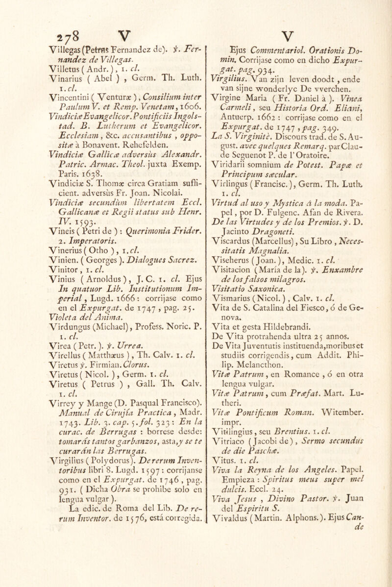 Villegas (PetfñS ‘Fernandez de), f. Fer- nandez de Villegas, Villetus { Andr.), 1, cL Vinarlus { Abel ) , Genn. Tli. Luth. \,cL Vincentini ( Ventarse ), Consilium ínter Pauhim V. et Remp. Venetam^ 1606. VindiciíeEvangelicor. Pontificiis Ingols- tad. B. Lutherum et Evangelicor, Ecclesiam, &c. accusantihus , oppo- sitée a Bonavent. Rehcfelden. Vindiciae Gallicce adversiis Alexandr. Patrie, Armac. TheoL juxta Exemp. París. 1638. Vindicise S. Tliomse circa Gratiam sufíi- cient. adversas Fr. Joan. Nicolai. Vindicice secundünt libertatem Eccl. Gallicame et Regii status sub Henr, IV. 1593. Vineis ( Petri de ): Qiierimonia Frider. 2. Imperatoris. Vinerías ( Otho ) , i.cl. Vinien. ( Georges). Dialogues Sacrez. Vinitor, el. Vi nius (Amoldas), J. C. i. el. Ejas In quatuor Lib. Institutionum Im- perial , Lagd. 1666 : corríjase como en el Expurgat. de 1747 > pag. 25. Violeta del Anima. Virdangus (Michael), Profess. Noric. P. 1. el. Virea (Petr.). f. Urrea. Virellas ( Matthseus), Th. Calv. i. el. Viretus f. Yin'm^n.Clorus. Viretus ( Nicol. ), Germ. i. el. Viretns ( Petras ) , Gall. Th. Calv. I. el. Virrey y Mange (D. Pasqaal Francisco). Manual de Cirugía Practica , Madr. 1743. Lib. 3. cap. ^.fol. 323 : En la curac. de Berrugas : bórrese desde: tomaras tantos garbanzos^ asta,jv se te curaran las Ber rugas. Virgilios ( Polydorus). Dereriim Inven- toribus libri 8. Lugd. 1597 : corríjanse como en el Expurgat. de 1746 , pag. 931. ( Dicha Obra se prohíbe solo en lengua vulgar). La edic. de Roma del Lib. De re- riim Inventor, de 15 76, está corregida. Ejus Commentariol. Oraftonis Do- min. Corríjase como en dicho Expur- g^i;pag. 934.^^ Virgilius. Van zijn leven doodt , ende van sijne wonderiyc De vverchen. Virgine María ( Fr. Daniel a ). Vine a Carmeli, sea Historia Ord. Eliani, Antuerp. 1662 : corríjase como en el Expurgat. de 1747 ,pag. 349. La S. Virginite. Discours trad. de S. Au- gust. avec quelques Remarq. parClau- de Segaenot P. de 1’ Oratoire. Virldarli somnium de Potest. Papa et Principurn scecular. Virlingus (Francisc.), Germ. Th. Luth_ I. el. Virtud al uso y Mystica á la moda. Pa- pel , por D. Fulgenc. Afán de Rivera. De las Virtudes y de los Premios, f. D. Jacinto Dragoneti. Viscardus (Marcellus), Su Libro , Neces- sitatis Magnalia. Viseherus (Joan.), Medie. 1. el. Visitación (María de la), f. Enxambre de los falsos milagros, Visitatio Saxonica. Vismarius (Nicol.) , Calv. i. el. Vita de S. Catalina del Fiesco, ó de Ge- nova. Vita et gesta Hildebrandi. De Vita protrahenda ultra 2 5 annos. De Vita Juventutis instituenda,moribuset studiis corrigendis, cum Addit. Phi- lip. Melancthon. Vití^ Patrum , en Romance , ó en otra lengua vulgar. Vitce Patrum, cum Prxfat. Mart. Lu- theri. Vitce Pontificum Román. Witember. impr. Vitilingius, sea Brentius. i. el. Vitriaco (Jacobide), Sermo seeundus de die Pasch^e. Vitas. I. el. Viva la Rey na de los Angeles. Papel. Empieza : Spiritus meus super mel dulcis. Eccl. 24. Viva Jesús , Divino Pastor, f, Juan del Espiritu S. Vivaldus (Martin. Alphons.). EjusC^^í- de