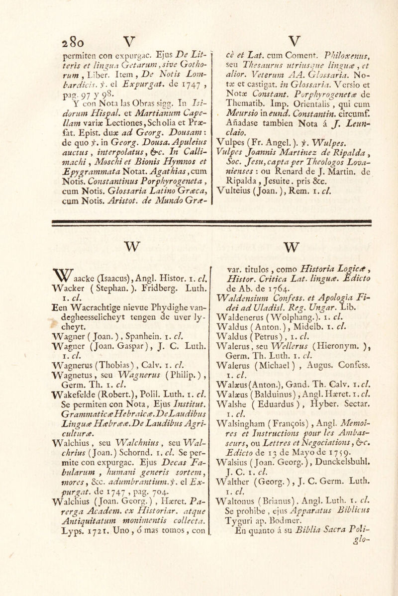 permiten con expurgue. Ei US De Lit- teris et lin^ua Getaruni ^sive Gotho- rum , Liben Item , De Notis Lo77t- bardkis. f. el Expurgat, de 1747 , p3g. 97 y 98. Y con Notu las Obras siuu. Tn Isi- dorwm Hispal. et Martianum Cape^ llam variíc Lectiones,Scholia et Prse- fat. Epist. duse ad G-eorg, Dousam: de quo f, in Georg. Dousa, A^uleius auctus y mterpolatus In Callk machi , Moschi et Bionis Hymnos et Epygrainmata Notat. Agathias ycxxm Notis. Constantinus Porphyrogeneta, cum Notis. Glossaria Latino Gr¿ecay cum Notis. Aristot. de Mundo Gra- ce et Lat, cum Coment. PhiloxenuSy seu Tkesaurns iitrhisqiie lin^iia , et altor, Veterum AA. Glossaria, No- tas et castigar, in Glossaria. Versio et Notos Constant, Porphyrogenet¿e de Thematib. Imp. Orientaiis , qui cum . Meursio in eund, Constantin, circumf. Añádase también Nota á J, Leun-* claio, Vulpes (Fr. Angel.). -f, Wulpes. Vulpes Joannis Martínez de Ripalda , Soc, JesUyCaptaper Theologos Lova-- nienses ; ou Renard de J. Martin, de Ripalda , Jesuite. pris &c. Vulteius (Joan.), Rem. i. cL w aacke (Isaacus),Angl. Histor. i. el, Wacker ( Stephan. ). Fridberg. Luth. I. el, Een Wacrachtige nievue Phydighevan- dcgheesselicheyt tengen ac uver ly- cheyt. Wagner (Joan.), Spanhein. i. el. Wagner (Joan. Gaspar), J. C. Luth. I. el, Wagnerus (Thoblas), Calv. i. el, Wagnetus, seu Wagnerus (Philip.), Germ. Th. i. cL Wakefelde (Robert.), Polil. Luth. i. el. Se permiten con Nota, Ejus Institut, GramniaticeeHebraicce.DeLaiidibus Linguce Heebrccce.De Laudibus Agri- cultiira, Walchius, seu Walchnius , seu Wal- ehrius (Joan.) Schornd. i, el. Se per- mite con expurgue. Ejus Decas Fa- bularum , humani generis sortem^ mores ^ 8cc. adumbrantium.f, q\Ex- purgat. de 1747 , pag. 704. Walchius (Joan. Georg.) , Hasret. Pa- rerga Academ, ex Historiar, atque Antiquitatiim monimentis collecta. Lyps. 1721. Uno , 6 mas tomos, con w var. títulos, como Historia Logicet, Histor. Critica Lat. lingucc. Edicto de Ab. de 1764. Waldensium Confess. et Apología Fk dei ad Uladisl. Reg, Ungar. Lib. Waldenerus (Wolphang.). i. el. Waldus (Antón.), Mideib. i. el. Waldus (Petrus) , 1. el. yVAems, scnVVellerus (HIeronym, ), Germ. Th. Luth. i. el. Walerus (Michael) , Augus. Confess. I. el. Walasus(Antón.), Gand. Th. Calv. i.cl. Walasus (Balduinus), Angl. Hoeret. i. el. Walshe ( Eduardus), Hyber. Sectar. I. el. Walsingham (Fraii^ois) , Angl. MemoU res et Instructions pour les Ambas- seursy ou Lettres et Ñegociations, é^e. Edicto de 13 de Mayo de 1759. yVaisius (Joan. Georg.), Dunckelsbuhl, J. C. I. el. Walther (Georg.) , J. C. Germ. Luth. I. el. Waltonus (Brianus), Angl. Luth. i. el. Se prohíbe , ejus Apparatus Biblicus Tyguri ap. Bodmer. En quanto á su Biblia Sacra Poli- glo-